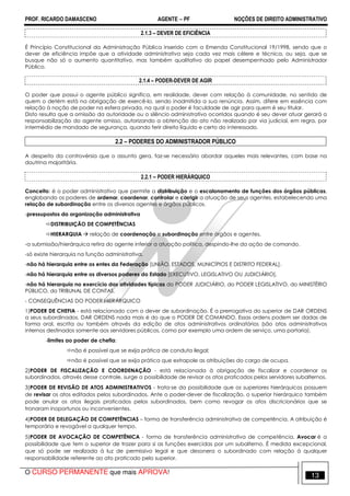 PROF. RICARDO DAMASCENO AGENTE − PF NOÇÕES DE DIREITO ADMINISTRATIVO 
2.1.3 – DEVER DE EFICIÊNCIA 
É Princípio Constitucional da Administração Pública inserido com a Emenda Constitucional 19/1998, sendo que o 
dever de eficiência impõe que a atividade administrativa seja cada vez mais célere e técnica, ou seja, que se 
busque não só o aumento quantitativo, mas também qualitativo do papel desempenhado pelo Administrador 
Público. 
2.1.4 – PODER-DEVER DE AGIR 
O poder que possui o agente público significa, em realidade, dever com relação à comunidade, no sentido de 
quem o detém está na obrigação de exercê-lo, sendo inadmitida a sua renúncia. Assim, difere em essência com 
relação à noção de poder na esfera privada, na qual o poder é faculdade de agir para quem é seu titular. 
Disto resulta que a omissão da autoridade ou o silêncio administrativo ocorridos quando é seu dever atuar gerará a 
responsabilização do agente omisso, autorizando a obtenção do ato não realizado por via judicial, em regra, por 
intermédio de mandado de segurança, quando ferir direito líquido e certo do interessado. 
2.2 – PODERES DO ADMINISTRADOR PÚBLICO 
A despeito da controvérsia que o assunto gera, faz-se necessário abordar aqueles mais relevantes, com base na 
doutrina majoritária. 
2.2.1 – PODER HIERÁRQUICO 
Conceito: é o poder administrativo que permite a distribuição e o escalonamento de funções dos órgãos públicas, 
englobando os poderes de ordenar, coordenar, controlar e corrigir a atuação de seus agentes, estabelecendo uma 
relação de subordinação entre os diversos agentes e órgãos públicos. 
-pressupostos da organização administrativa 
DISTRIBUIÇÃO DE COMPETÊNCIAS 
HIERARQUIA  relação de coordenação e subordinação entre órgãos e agentes. 
-a submissão/hierárquica retira do agente inferior a atuação política, despindo-lhe da ação de comando. 
-só existe hierarquia na função administrativa. 
-não há hierarquia entre os entes da Federação [UNIÃO, ESTADOS, MUNICÍPIOS E DISTRITO FEDERAL]. 
-não há hierarquia entre os diversos poderes do Estado [EXECUTIVO, LEGISLATIVO OU JUDICIÁRIO]. 
-não há hierarquia no exercício das atividades típicas do PODER JUDICIÁRIO, do PODER LEGISLATIVO, do MINISTÉRIO 
PÚBLICO, do TRIBUNAL DE CONTAS. 
- CONSEQUÊNCIAS DO PODER HIERÁRQUICO 
1)PODER DE CHEFIA - está relacionado com o dever de subordinação. É a prerrogativa do superior de DAR ORDENS 
a seus subordinados. DAR ORDENS nada mais é do que o PODER DE COMANDO. Essas ordens podem ser dadas de 
forma oral, escrita ou também através da edição de atos administrativos ordinatórios (são atos administrativos 
internos destinados somente aos servidores públicos, como por exemplo uma ordem de serviço, uma portaria). 
-limites ao poder de chefia: 
não é possível que se exija prática de conduta ilegal; 
não é possível que se exija prática que extrapole as atribuições do cargo de ocupa. 
2)PODER DE FISCALIZAÇÃO E COORDENAÇÃO - está relacionada à obrigação de fiscalizar e coordenar os 
subordinados. através desse controle, surge a possibilidade de revisar os atos praticados pelos servidores subalternos. 
3)PODER DE REVISÃO DE ATOS ADMINISTRATIVOS - trata-se da possibilidade que os superiores hierárquicos possuem 
de revisar os atos editados pelos subordinados. Ante o poder-dever de fiscalização, o superior hierárquico também 
pode anular os atos ilegais praticados pelos subordinados, bem como revogar os atos discricionários que se 
tronaram inoportunos ou inconvenientes. 
4)PODER DE DELEGAÇÃO DE COMPETÊNCIAS – forma de transferência administrativa de competência. A atribuição é 
temporária e revogável a qualquer tempo. 
5)PODER DE AVOCAÇÃO DE COMPETÊNICA - forma de transferência administrativa de competência. Avocar é a 
possibilidade que tem o superior de trazer para si as funções exercidas por um subalterno. É medida excepcional, 
que só pode ser realizada à luz de permissivo legal e que desonera o subordinado com relação à qualquer 
responsabilidade referente ao ato praticado pelo superior. 
O CURSO PERMANENTE que mais APROVA! 13 
 