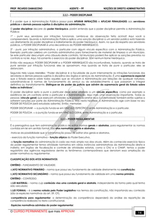 PROF. RICARDO DAMASCENO AGENTE − PF NOÇÕES DE DIREITO ADMINISTRATIVO 
2.2.2 – PODER DISCIPLINAR 
É o poder que a Administração Pública possui para APURAR INFRAÇÕES e APLICAR PENALIDADES aos servidores 
públicos e demais pessoas sujeitas à disciplina da administração. 
O poder disciplinar decorre do poder hierárquico, porém entenda que o poder disciplinar permite a Administração 
Pública: 
1º - punir seus servidores por infrações funcionais. Lembra-se da observação feita acima? Aqui você a 
compreenderá. Quando a Administração Pública aplica uma sanção disciplinar a um servidor público está fazendo 
uso diretamente do poder disciplinar e indiretamente do poder hierárquico. Assim, no que diz respeito aos servidores 
públicos, o PODER DISCIPLINAR é uma decorrência do PODER HIERÁRQUICO. 
2º - punir, por infração administrativa, o particular com algum vínculo específico com a Administração Pública. 
Exemplo: particular celebra um contrato administrativo para fornecimento de material de limpeza a um Município. 
Se este particular descumprir uma cláusula deste contrato, tal Município poderá lhe aplicar as sanções previstas no 
contrato e na lei. Aqui, há somente o exercício do poder disciplinar, SEM nenhum liame hierárquico. 
Então não esqueça: PODER DISCIPLINAR e o PODER HIERÁRQUICO são inconfundíveis, todavia, quando se trata de 
punir servidor por infração funcional, eles se aproximam, mas quando se trata de punir o particular, eles se 
distanciam. 
Segundo Hely Lopes Meirelles: “Poder disciplinar é a faculdade de punir internamente as infrações funcionais dos 
servidores e demais pessoas sujeitas à disciplina dos órgãos e serviços da Administração. É uma supremacia especial 
que o Estado exerce sobre todos aqueles que se vinculam à Administração por relações de qualquer natureza, 
subordinando-se à normas de funcionamento do serviço ou do estabelecimento a que passaram a integrar 
definitiva ou transitoriamente. Distingue-se do poder de polícia que advém da supremacia geral do Estado sobre 
todos os indivíduos”. 
O poder disciplinar apto a punir o particular deve estar atrelado a um vínculo específico, como por exemplo a 
existência de um contrato entre o particular e a Administração. Aqui mais uma observação importante. Todas as 
pessoas (vínculo geral) que exerçam atividades que possam acarretar risco à coletividade também estão sujeitas a 
sofrerem sanções por parte da Administração Pública. Mas nesta hipótese, a Administração age com base no seu 
PODER DE POLÍCIA (será estudado adiante). Então, memorize: 
PODER DISCIPLINAR a a punição funda-se em VINCULO ESPECÍFICO entre Administração e o particular. 
PODER DE POLÍCIA a a punição funda-se em VÍNCULO GERAL entre Administração e o particular. 
2.2.3 – PODER REGULAMENTAR 
É a prerrogativa que tem administração pública de editar normas gerais e abstratas, para regulamentar as normas 
contidas em lei em sentido formal. São atos normativos gerais e abstratos. 
-trata-se da possibilidade que a administração possui de editar atos gerais e abstratos. 
- exercício da função normativa – função atípica do Poder Executivo. 
-a função normativa da administração é cada vez mais ampla nos dias atuais. Além do conhecido exercício típico 
do poder regulamentar temos atividade normativa em várias instâncias administrativas da Administração direta e 
indireta, em órgãos de fiscalização e controle de atividades estatais, como o CNJ e o CNMP, temos o poder 
regulatório das agências reguladoras dentre os fenômenos contemporâneos que denotam essa ampliação do 
poder normativo ou regulamentar. 
CLASSIFICAÇÃO DOS ATOS NORMATIVOS 
CRITÉRIO – FUNDAMENTO DE VALIDADE: 
a)ATO NORMATIVO PRIMÁRIO – norma que possui seu fundamento de validade diretamente na constituição; 
b)ATO NORMATIVO SECUNDÁRIO – norma que possui seu fundamento de validade em uma norma primária. 
CRITÉRIO – CONTEÚDO: 
a)LEI MATERIAL – norma cujo conteúdo visa uma conduta geral e abstrata, independente da forma pela qual tenha 
sido veiculada; 
b)LEI FORMAL – é a norma votada pelo Poder Legislativo nos termos da constituição, não importando seu conteúdo 
(são as espécies normativas do art. 59, CF). 
-competência para regulamentar: a determinação da competência dependerá da análise da repartição de 
competência realizada no texto constitucional. 
-Espécies normativas advindas do poder regulamentar: 
O CURSO PERMANENTE que mais APROVA! 14 
 
