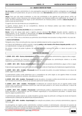 PROF. RICARDO DAMASCENO AGENTE − PF NOÇÕES DE DIREITO ADMINISTRATIVO 
2.3 – ABUSO E DESVIO DE PODER 
Uso do poder: o poder administrativo é uma prerrogativa especial de direito público outorgadas aos agentes do 
Estado. Fala-se em poder-dever, do que se conclui que o seu não-exercício pode ser caracterizado como omissão 
ilegal. 
Abuso: Para que não sejam invalidados, os atos das autoridades e dos agentes em geral devem, então, ser 
legítimos, legais e morais, atendo-se, em qualquer espécie, aos interesses públicos da coletividade. Ao mau uso do 
poder, de forma desproporcional, ilegal, ou sem atendimento do interesse público, constitui o abuso de poder, que 
pode ocorrer de duas formas: 
O agente atua fora dos limites de sua competência e; 
O agente, embora dentro de sua competência, afasta-se do interesse público que deve nortear todo o 
desempenho administrativo. 
Excesso: o agente atua fora dos limites de sua competência. 
Desvio: forma de abuso pelo qual o agente procura alcançar fim diverso daquele previsto, explicita ou 
implicitamente, na lei. Também é denominado de desvio de finalidade. Mais visível nos atos discricionários. A 
finalidade é um dos elementos do ato administrativo. 
Lei 4.717: Art. 2º São nulos os atos lesivos ao patrimônio das entidades mencionadas no artigo anterior, nos casos de: 
e) desvio de finalidade. 
Parágrafo único. Para conceituação dos casos de nulidade observar-se-ão as seguintes normas: 
e) o desvio de finalidade se verifica quando o agente pratica o ato visando a fim diverso daquele previsto, explícita 
ou implicitamente, na regra de competência. 
Em síntese, o abuso de poder é gênero, do qual são espécies o excesso de poder e o desvio de poder ou de 
finalidade. 
QUESTÕES DE CONCURSOS 
1. (CESPE - 2013 - MPU - Técnico Administrativo) No que se refere aos poderes administrativos, julgue os itens a seguir. 
Verifica-se a existência de hierarquia administrativa entre as entidades da administração indireta e os entes 
federativos que as instituíram ou autorizaram a sua criação. 
2. (CESPE - 2013 - MPU - Técnico Administrativo) No que se refere aos poderes administrativos, julgue os itens a seguir. 
É denominado regulamento executivo o decreto editado pelo chefe do Poder Executivo federal para regulamentar leis. 
3. (CESPE - 2010 - MPU - Analista - Processual) Acerca do poder de polícia, do poder hierárquico e do abuso de 
poder, julgue os próximos itens. 
O ordenamento jurídico pode determinar que a competência de certo órgão ou de agente inferior na escala 
hierárquica seja exclusiva e, portanto, não possa ser avocada. 
4. (CESPE - 2010 - MPU - Analista - Processual) O poder de polícia, vinculado a prática de ato ilícito de um particular, 
tem natureza sancionatória, devendo ser exercido apenas de maneira repressiva. 
5. (CESPE - 2010 - MPU - Analista - Processual) A invalidação da conduta abusiva de um agente público pode 
ocorrer tanto na esfera administrativa quanto por meio de ação judicial, e, em certas circunstâncias, o abuso de 
poder constitui ilícito penal. 
6. (CESPE - 2010 - MPU - Analista – Processual) A administração pública, regulamentada no texto constitucional, 
possui princípios e características que lhe conferem organização e funcionamento peculiares. A respeito desse 
assunto, julgue os próximos itens. 
A administração pública exerce seu poder disciplinar quando exige do particular a entrega de estudo de impacto 
ambiental para a liberação de determinado empreendimento. 
7. (CESPE - 2010 - MPU - Analista – Arquivologia) Com relação aos poderes, atos e contratos administrativos, julgue os 
itens a seguir. 
As prerrogativas do regime jurídico administrativo conferem poderes à administração, colocada em posição de 
supremacia sobre o particular; já as sujeições servem de limites à atuação administrativa, como garantia do respeito 
às finalidades públicas e também dos direitos do cidadão. 
O CURSO PERMANENTE que mais APROVA! 16 
 