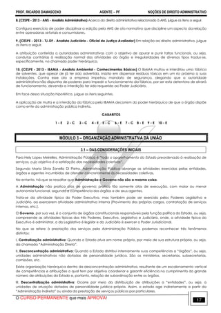 PROF. RICARDO DAMASCENO AGENTE − PF NOÇÕES DE DIREITO ADMINISTRATIVO 
8. (CESPE - 2013 - ANS - Analista Administrativo) Acerca do direito administrativo relacionado à ANS, julgue os itens a seguir. 
Configura exercício de poder disciplinar a edição pela ANS de ato normativo que discipline um aspecto da relação 
entre operadoras setoriais e consumidores. 
9. (CESPE - 2013 - TJ-DF - Analista Judiciário - Oficial de Justiça Avaliador) Em relação ao direito administrativo, julgue 
os itens a seguir. 
A atribuição conferida a autoridades administrativas com o objetivo de apurar e punir faltas funcionais, ou seja, 
condutas contrárias à realização normal das atividades do órgão e irregularidades de diversos tipos traduz-se, 
especificamente, no chamado poder hierárquico. 
10. (CESPE - 2013 - IBAMA - Analista Ambiental - Conhecimentos Básicos) O IBAMA multou e interditou uma fábrica 
de solventes, que apesar de já ter sido advertida, insistia em dispensar resíduos tóxicos em um rio próximo a suas 
instalações. Contra esse ato a empresa impetrou mandato de segurança, alegando que a autoridade 
administrativa não dispunha de poderes para impedir o funcionamento da fábrica, por ser esta detentora de alvará 
de funcionamento, devendo a interdição ter sido requerida ao Poder Judiciário. 
Em face dessa situação hipotética, julgue os itens seguintes. 
A aplicação de multa e a interdição da fábrica pelo IBAMA decorrem do poder hierárquico de que o órgão dispõe 
como ente da administração pública indireta. 
GABARITOS 
1 - E 2 - C 3 - C 4 - E 5 - C 6 - E 7 - C 8 - E 9 - E 10 - E 
MÓDULO 3 – ORGANIZAÇÃO ADMINISTRATIVA DA UNIÃO 
3.1 – DAS CONSIDERAÇÕES INICIAIS 
Para Hely Lopes Meirelles, Administração Pública é “todo o aparelhamento do Estado preordenado à realização de 
serviços, cujo objetivo é a satisfação das necessidades coletivas”. 
Segundo Maria Silvia Zanella Di Pietro, Administração Pública abrange as atividades exercidas pelas entidades, 
órgãos e agentes incumbidos de atender concretamente às necessidades coletivas. 
No entanto, há que se ressaltar que Administração e Governo não são a mesma coisa. 
A Administração não pratica atos de governo; pratica tão somente atos de execução, com maior ou menor 
autonomia funcional, segundo a competência dos órgãos e de seus agentes. 
Trata-se da atividade típica do Poder Executivo, mas também pode ser exercido pelos Poderes Legislativo e 
Judiciário, ao exercerem atividade administrativa interna (Provimento dos próprios cargos, contratação de serviços 
internos, etc.). 
O Governo, por sua vez, é o conjunto de órgãos constitucionais responsáveis pela função política do Estado, ou seja, 
compreende as atividades típicas dos três Poderes, Executivo, Legislativo e Judiciário, onde, a atividade típica do 
Executivo é administrar, a do Legislativo é legislar e do Judiciário é exercer o Poder Jurisdicional. 
No que se refere à prestação dos serviços pela Administração Pública, podemos reconhecer três fenômenos 
distintos: 
I. Centralização administrativa: Quando o Estado atua em nome próprio, por meio de sua estrutura própria, ou seja, 
da chamada “Administração Direta”. 
II. Desconcentração administrativa: Quando o Estado distribui internamente suas competências a “órgãos”, ou seja, 
unidades administrativas não dotadas de personalidade jurídica. São os ministérios, secretarias, subsecretarias, 
comissões, etc. 
Existe organização hierárquica dentro da desconcentração administrativa, resultante de um escalonamento vertical 
de competências e atribuições o qual tem por objetivo coordenar e garantir eficiência no cumprimento do grande 
número de atribuições do Estado e, portanto, relação de subordinação entre os órgãos. 
III. Descentralização administrativa: Ocorre por meio da distribuição de atribuições a “entidades”, ou seja, a 
unidades de atuação dotadas de personalidade jurídica própria. Assim, o estado age indiretamente a partir da 
“Administração Indireta” ou ainda da prestação de serviços públicos por particulares. 
O CURSO PERMANENTE que mais APROVA! 17 
 