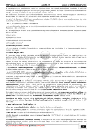 PROF. RICARDO DAMASCENO AGENTE − PF NOÇÕES DE DIREITO ADMINISTRATIVO 
A descentralização administrativa deriva da vontade estatal de conferir determinadas atividades a entidades 
dotadas de personalidade jurídica própria, com autonomia em relação ao Poder Central, exatamente para poder 
cumprir com suas atribuições de maneira mais ágil, célere e efetiva. 
Em razão dessa autonomia concedida às entidades da Administração Indireta, inexiste relação de subordinação 
entre ambos, mas mera vinculação funcional entre o Ministério responsável e a entidade. 
No art. 4º, do Decreto nº 200/67, com redação dada pela Lei nº 7.596/87, há uma enumeração expressa dos entes 
que compõem a Administração Pública: 
“Art. 4º. A administração federal compreende: 
I – A administração direta, que se constitui dos serviços integrados na estrutura administrativa da Presidência da 
República e dos Ministérios; 
II – A administração indireta, que compreende as seguintes categorias de entidades dotadas de personalidade 
jurídica própria: 
a) autarquias; 
b) empresas públicas; 
c) sociedades de economia mista e 
d) fundações públicas.” 
Administração Direta e Indireta. 
-Os conceitos de administração centralizada e descentralizada são doutrinários, já os de administração direta e 
indireta são legais. 
ADMINISTRAÇÃO DIRETA 
É constituída pelos serviços integrados na própria estrutura administrativa do Estado, por meio das entidades 
políticas (União, Estados, Distrito Federal e Municípios), de seus órgãos e de seus agentes, todos integrantes da 
própria estrutura estatal, ou Poder Central. 
Órgãos Públicos são centros especializados de competência, ou feixes de atribuições e responsabilidades 
estabelecidos dentro da própria estrutura administrativa estatal. Pode se dizer também que são unidades de 
atuação do Estado desprovidas de personalidade jurídica. 
-Conceito legal: a administração direta é constituída pelos órgãos ligados à presidência da república e aos ministros 
[conceito legal determinado pelo decreto lei 200/67 (esfera federal)]. 
- a ADMINISTRAÇÃO DIRETA representa a atuação direta/imediata do ente político (união, estado, distrito federal ou 
município); exercendo, ele próprio, as atribuições conferidas pelo ordenamento. 
-integram a administração direta todos os demais órgãos ligados por um vínculo hierárquico [fenômeno da 
desconcentração]. 
ÓRGÃOS PÚBLICOS: são centros de competência instituídos para o desempenho de funções estatais, através de 
seus agentes cuja atuação é imputada à pessoa jurídica a que pertencem [órgão público é unidade administrativa 
despersonificada]. Cada órgão, como centro de competência governamental ou administrativa, tem 
necessariamente funções, cargos e agentes, mas é distinto desses elementos, que podem ser modificados, 
substituídos ou retirados sem supressão da unidade orgânica. Isso explica porque a alteração de funções, a 
vacância dos cargos, ou a mudança de seus titulares não acarreta a extinção do órgão 
Os órgãos integram a estrutura do Estado e das demais pessoas jurídicas e não possuem personalidade jurídica, mas 
na área de suas atuações e nos limites de sua competência funcional expressam a vontade da entidade a que 
pertencem e a vinculam por seus atos, manifestados através de seus agentes (pessoas físicas). 
Criação de um órgão: depende de lei de iniciativa do chefe do executivo. A criação e a extinção de órgãos 
da administração pública dependem de lei de iniciativa privativa do chefe do executivo (vide art. 48, XI, e 61 § 1º 
da CF/88). 
-CARACTERÍSTICAS DOS ÓRGÃOS PÚBLICOS: 
a)não tem personalidade jurídica própria  não titulariza direitos nem obrigações. 
b)não tem patrimônio próprio  o bem não pertence ao órgão, mas à pessoa jurídica da qual o órgão faça parte. 
c)tem funções  a cada órgão é atribuída uma determinada função. 
d)estão ligadas à pessoa jurídica por um vínculo de imputação  IMPUTAÇÃO – a conduta do órgão é imputada à 
pessoa jurídica. 
e)excepcionalmente terá capacidade judiciária  uma vez que não possui personalidade jurídica, também não 
possuirá capacidade judiciária [como regra não pode figurar como parte da relação jurídica processual – não 
pode ser autor ou réu]. 
O CURSO PERMANENTE que mais APROVA! 18 
 
