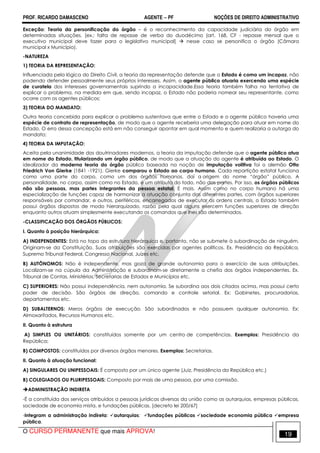 PROF. RICARDO DAMASCENO AGENTE − PF NOÇÕES DE DIREITO ADMINISTRATIVO 
Exceção: Teoria da personificação do órgão – é o reconhecimento da capacidade judiciária do órgão em 
determinadas situações. [ex.: falta de repasse de verba do duodécimo (art. 168, CF - repasse mensal que o 
executivo municipal deve fazer para o legislativo municipal]  nesse caso se personifica o órgão (Câmara 
municipal x Município). 
-NATUREZA 
1) TEORIA DA REPRESENTAÇÃO: 
Influenciada pela lógica do Direito Civil, a teoria da representação defende que o Estado é como um incapaz, não 
podendo defender pessoalmente seus próprios interesses. Assim, o agente público atuaria exercendo uma espécie 
de curatela dos interesses governamentais suprindo a incapacidade.Essa teoria também falha na tentativa de 
explicar o problema, na medida em que, sendo incapaz, o Estado não poderia nomear seu representante, como 
ocorre com os agentes públicos; 
3) TEORIA DO MANDATO: 
Outra teoria concebida para explicar o problema sustentava que entre o Estado e o agente público haveria uma 
espécie de contrato de representação, de modo que o agente receberia uma delegação para atuar em nome do 
Estado. O erro dessa concepção está em não conseguir apontar em qual momento e quem realizaria a outorga do 
mandato; 
4) TEORIA DA IMPUTAÇÃO: 
Aceita pela unanimidade dos doutrinadores modernos, a teoria da imputação defende que o agente público atua 
em nome do Estado, titularizando um órgão público, de modo que a atuação do agente é atribuída ao Estado. O 
idealizador da moderna teoria do órgão público baseada na noção de imputação volitiva foi o alemão Otto 
Friedrich Von Gierke (1841 -1921). Gierke comparou o Estado ao corpo humano. Cada repartição estatal funciona 
como uma parte do corpo, como um dos órgãos humanos, daí a origem do nome “órgão” público. A 
personalidade, no corpo, assim como no Estado, é um atributo do todo, não das partes. Por isso, os órgãos públicos 
não são pessoas, mas partes integrantes da pessoa estatal. E mais. Assim como no corpo humano há uma 
especialização de funções capaz de harmonizar a atuação conjunta das diferentes partes, com órgãos superiores 
responsáveis por comandar, e outros, periféricos, encarregados de executar as ordens centrais, o Estado também 
possui órgãos dispostos de modo hierarquizado, razão pela qual alguns exercem funções superiores de direção 
enquanto outros atuam simplesmente executando os comandos que lhes são determinados. 
-CLASSIFICAÇÃO DOS ÓRGÃOS PÚBLICOS: 
I. Quanto à posição hierárquica: 
A) INDEPENDENTES: Está no topo da estrutura hierárquica e, portanto, não se submete à subordinação de ninguém. 
Originam-se da Constituição. Suas atribuições são exercidas por agentes políticos. Ex. Presidência da República, 
Supremo Tribunal Federal, Congresso Nacional, Juízes etc. 
B) AUTÔNOMOS: Não é independente, mas goza de grande autonomia para o exercício de suas atribuições. 
Localizam-se na cúpula da Administração e subordinam-se diretamente a chefia dos órgãos independentes. Ex. 
Tribunal de Contas, Ministérios, Secretarias de Estados e Municípios etc. 
C) SUPERIORES: Não possui independência, nem autonomia. Se subordina aos dois citados acima, mas possui certo 
poder de decisão. São órgãos de direção, comando e controle setorial. Ex: Gabinetes, procuradorias, 
departamentos etc. 
D) SUBALTERNOS: Meros órgãos de execução. São subordinados e não possuem qualquer autonomia. Ex: 
Almoxarifados, Recursos Humanos etc. 
II. Quanto à estrutura 
A) SIMPLES OU UNITÁRIOS: constituídos somente por um centro de competências. Exemplos: Presidência da 
República; 
B) COMPOSTOS: constituídos por diversos órgãos menores. Exemplos: Secretarias. 
II. Quanto à atuação funcional: 
A) SINGULARES OU UNIPESSOAIS: É composto por um único agente (Juiz, Presidência da República etc.) 
B) COLEGIADOS OU PLURIPESSOAIS: Composto por mais de uma pessoa, por uma comissão. 
ADMINISTRAÇÃO INDIRETA 
-É a constituída dos serviços atribuídos a pessoas jurídicas diversas da união como as autarquias, empresas públicas, 
sociedade de economia mista, e fundações públicas. [decreto lei 200/67] 
-Integram a administração indireta: autarquias; fundações públicas sociedade economia pública empresa 
pública. 
O CURSO PERMANENTE que mais APROVA! 19 
 