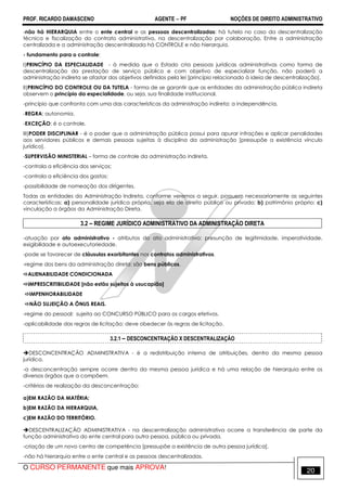 PROF. RICARDO DAMASCENO AGENTE − PF NOÇÕES DE DIREITO ADMINISTRATIVO 
-não há HIERARQUIA entre o ente central e as pessoas descentralizadas: há tutela no caso da descentralização 
técnica e fiscalização do contrato administrativo, na descentralização por colaboração. Entre a administração 
centralizada e a administração descentralizada há CONTROLE e não hierarquia. 
- fundamento para o controle: 
I)PRINCÍPIO DA ESPECIALIDADE - à medida que o Estado cria pessoas jurídicas administrativas como forma de 
descentralização da prestação de serviço público e com objetivo de especializar função, não poderá a 
administração indireta se afastar dos objetivos definidos pela lei [princípio relacionado à ideia de descentralização]. 
II)PRINCÍPIO DO CONTROLE OU DA TUTELA - forma de se garantir que as entidades da administração pública indireta 
observem o princípio da especialidade, ou seja, sua finalidade institucional. 
-princípio que confronta com uma das características da administração indireta: a independência. 
-REGRA: autonomia. 
-EXCEÇÃO: é o controle. 
III)PODER DISCIPLINAR - é o poder que a administração pública possui para apurar infrações e aplicar penalidades 
aos servidores públicos e demais pessoas sujeitas à disciplina da administração [pressupõe a existência vínculo 
jurídico]. 
-SUPERVISÃO MINISTERIAL – forma de controle da administração indireta. 
-controla a eficiência dos serviços; 
-controla a eficiência dos gastos; 
-possibilidade de nomeação dos dirigentes. 
Todas as entidades da Administração Indireta, conforme veremos a seguir, possuem necessariamente as seguintes 
características: a) personalidade jurídica própria, seja ela de direito público ou privado; b) patrimônio próprio; c) 
vinculação a órgãos da Administração Direta. 
3.2 – REGIME JURÍDICO ADMINISTRATIVO DA ADMINISTRAÇÃO DIRETA 
-atuação por ato administrativo - atributos do ato administrativo: presunção de legitimidade, imperatividade, 
exigibilidade e autoexecutoriedade. 
-pode se favorecer de cláusulas exorbitantes nos contratos administrativos. 
-regime dos bens da administração direta: são bens públicos. 
ALIENABILIDADE CONDICIONADA 
IMPRESCRITIBILIDADE [não estão sujeitos à usucapião] 
IMPENHORABILIDADE 
NÃO SUJEIÇÃO A ÔNUS REAIS. 
-regime do pessoal: sujeita ao CONCURSO PÚBLICO para os cargos efetivos. 
-aplicabilidade das regras de licitação: deve obedecer às regras de licitação. 
3.2.1 – DESCONCENTRAÇÃO X DESCENTRALIZAÇÃO 
DESCONCENTRAÇÃO ADMINISTRATIVA - é a redistribuição interna de atribuições, dentro da mesma pessoa 
jurídica. 
-a desconcentração sempre ocorre dentro da mesma pessoa jurídica e há uma relação de hierarquia entre os 
diversos órgãos que a compõem. 
-critérios de realização da desconcentração: 
a)EM RAZÃO DA MATÉRIA; 
b)EM RAZÃO DA HIERARQUIA, 
c)EM RAZÃO DO TERRITÓRIO. 
DESCENTRALIZAÇÃO ADMINISTRATIVA - na descentralização administrativa ocorre a transferência de parte da 
função administrativa do ente central para outra pessoa, pública ou privada. 
-criação de um novo centro de competência [pressupõe a existência de outra pessoa jurídica]. 
-não há hierarquia entre o ente central e as pessoas descentralizadas. 
O CURSO PERMANENTE que mais APROVA! 20 
 