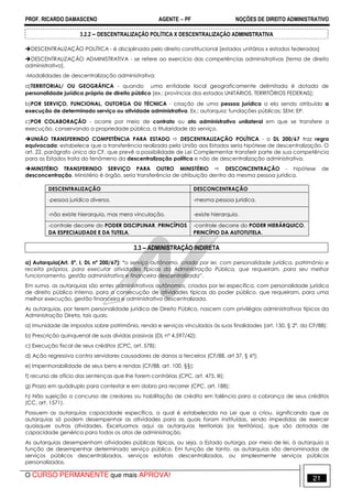 PROF. RICARDO DAMASCENO AGENTE − PF NOÇÕES DE DIREITO ADMINISTRATIVO 
3.2.2 – DESCENTRALIZAÇÃO POLÍTICA X DESCENTRALIZAÇÃO ADMINISTRATIVA 
DESCENTRALIZAÇÃO POLÍTICA - é disciplinada pelo direito constitucional [estados unitários x estados federados] 
DESCENTRALIZAÇÃO ADMINISTRATIVA - se refere ao exercício das competências administrativas [tema de direito 
administrativo]. 
-Modalidades de descentralização administrativa: 
a)TERRITORIAL/ OU GEOGRÁFICA - quando uma entidade local geograficamente delimitada é dotada de 
personalidade jurídica própria de direito público [ex.: províncias dos estados UNITÁRIOS, TERRITÓRIOS FEDERAIS]; 
b)POR SERVIÇO, FUNCIONAL, OUTORGA OU TÉCNICA - criação de uma pessoa jurídica a ela sendo atribuído a 
execução de determinado serviço ou atividade administrativa. Ex.: autarquia; fundações públicas; SEM; EP. 
c)POR COLABORAÇÃO - ocorre por meio de contrato ou ato administrativo unilateral em que se transfere a 
execução, conservando a propriedade pública, a titularidade do serviço. 
UNIÃO TRANSFERINDO COMPETÊNCIA PARA ESTADO  DESCENTRALIZAÇÃO POLÍTICA - o DL 200/67 traz regra 
equivocada: estabelece que a transferência realizada pela União aos Estados seria hipótese de descentralização. O 
art. 22, parágrafo único da CF, que prevê a possibilidade de Lei Complementar transferir parte de sua competência 
para os Estados trata do fenômeno da descentralização política e não de descentralização administrativa. 
MINSTÉRIO TRANSFERINDO SERVIÇO PARA OUTRO MINISTÉRIO  DESCONCENTRAÇÃO - hipótese de 
desconcentração. Ministério é órgão, seria transferência de atribuição dentro da mesma pessoa jurídica. 
DESCENTRALIZAÇÃO DESCONCENTRAÇÃO 
-pessoa jurídica diversa. -mesma pessoa jurídica. 
-não existe hierarquia, mas mera vinculação. -existe hierarquia. 
-controle decorre do PODER DISCIPLINAR, PRINCÍPIOS 
DA ESPECIALIDADE E DA TUTELA. 
-controle decorre do PODER HIERÁRQUICO, 
PRINCÍPIO DA AUTOTUTELA. 
3.3 – ADMINISTRAÇÃO INDIRETA 
a) Autarquia(Art. 5º, I, DL nº 200/67): “o serviço autônomo, criado por lei, com personalidade jurídica, patrimônio e 
receita próprios, para executar atividades típicas da Administração Pública, que requeiram, para seu melhor 
funcionamento, gestão administrativa e financeira descentralizada”. 
Em suma, as autarquias são entes administrativos autônomos, criados por lei específica, com personalidade jurídica 
de direito público interno, para a consecução de atividades típicas do poder público, que requeiram, para uma 
melhor execução, gestão financeira e administrativa descentralizada. 
As autarquias, por terem personalidade jurídica de Direito Público, nascem com privilégios administrativos típicos da 
Administração Direta, tais quais: 
a) Imunidade de impostos sobre patrimônio, renda e serviços vinculados às suas finalidades (art. 150, § 2º, da CF/88); 
b) Prescrição quinquenal de suas dívidas passivas (DL nº 4.597/42); 
c) Execução fiscal de seus créditos (CPC, art. 578); 
d) Ação regressiva contra servidores causadores de danos a terceiros (CF/88, art 37, § 6º); 
e) Impenhorabilidade de seus bens e rendas (CF/88, art. 100, §§); 
f) recurso de ofício das sentenças que lhe forem contrárias (CPC, art. 475, III); 
g) Prazo em quádruplo para contestar e em dobro pra recorrer (CPC, art. 188); 
h) Não sujeição a concurso de credores ou habilitação de crédito em falência para a cobrança de seus créditos 
(CC, art. 1571). 
Possuem as autarquias capacidade específica, a qual é estabelecida na Lei que a criou, significando que as 
autarquias só podem desempenhar as atividades para as quais foram instituídas, sendo impedidas de exercer 
quaisquer outras atividades. Excetuamos aqui as autarquias territoriais (os territórios), que são dotadas de 
capacidade genérica para todos os atos de administração. 
As autarquias desempenham atividades públicas típicas, ou seja, o Estado outorga, por meio de lei, à autarquia a 
função de desempenhar determinado serviço público. Em função de tanto, as autarquias são denominadas de 
serviços públicos descentralizados, serviços estatais descentralizados, ou simplesmente serviços públicos 
personalizados. 
O CURSO PERMANENTE que mais APROVA! 21 
 