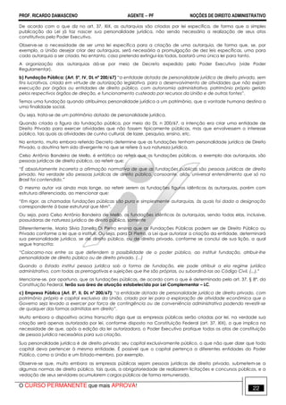 PROF. RICARDO DAMASCENO AGENTE − PF NOÇÕES DE DIREITO ADMINISTRATIVO 
De acordo com o que diz no art. 37, XIX, as autarquias são criadas por lei específica, de forma que a simples 
publicação da Lei já faz nascer sua personalidade jurídica, não sendo necessária a realização de seus atos 
constitutivos pelo Poder Executivo. 
Observe-se a necessidade de ser uma lei específica para a criação de uma autarquia, de forma que, se, por 
exemplo, a União desejar criar dez autarquias, será necessária a promulgação de dez leis específicas, uma para 
cada autarquia a ser criada. No entanto, caso pretenda extingui-las todas, bastará uma única lei para tanto. 
A organização das autarquias dá-se por meio de Decreto expedido pelo Poder Executivo (vide Poder 
Regulamentar). 
b) Fundação Pública: (Art. 5º, IV, DL nº 200/67) “a entidade dotada de personalidade jurídica de direito privado, sem 
fins lucrativos, criada em virtude de autorização legislativa, para o desenvolvimento de atividades que não exijam 
execução por órgãos ou entidades de direito público, com autonomia administrativa, patrimônio próprio gerido 
pelos respectivos órgãos de direção, e funcionamento custeado por recursos da União e de outras fontes”. 
Temos uma fundação quando atribuímos personalidade jurídica a um patrimônio, que a vontade humana destina a 
uma finalidade social. 
Ou seja, trata-se de um patrimônio dotado de personalidade jurídica. 
Quando criada a figura da fundação pública, por meio do DL n 200/67, a intenção era criar uma entidade de 
Direito Privado para exercer atividades que não fossem tipicamente públicas, mas que envolvessem o interesse 
público, tais quais as atividades de cunho cultural, de lazer, pesquisa, ensino, etc. 
No entanto, muito embora referido Decreto determine que as fundações tenham personalidade jurídica de Direito 
Privado, a doutrina tem sido divergente no que se refere à sua natureza jurídica. 
Celso Antônio Bandeira de Mello, é enfático ao referir que as fundações públicas, a exemplo das autarquias, são 
pessoas jurídicas de direito público, ao referir que: 
“É absolutamente incorreta a afirmação normativa de que as fundações públicas são pessoas jurídicas de direito 
privado. Na verdade são pessoas jurídicas de direito público, consoante, aliás, universal entendimento que só no 
Brasil foi contendido.” 
O mesmo autor vai ainda mais longe, ao referir serem as fundações figuras idênticas às autarquias, porém com 
estrutura diferenciada, ao mencionar que: 
“Em rigor, as chamadas fundações públicas são pura e simplesmente autarquias, às quais foi dada a designação 
correspondente à base estrutural que têm”. 
Ou seja, para Celso Antônio Bandeira de Mello, as fundações idênticas às autarquias, sendo todas elas, inclusive, 
possuidoras de natureza jurídica de direito público, somente 
Diferentemente, Maria Silvia Zanella Di Pietro ensina que as Fundações Públicas podem ser de Direito Público ou 
Privado conforme a lei que a instituir. Ou seja, para Di Pietro, a Lei que autorizar a criação da entidade, determinará 
sua personalidade jurídica, se de direito público, ou de direito privado, conforme se conclui de sua lição, a qual 
segue transcrita: 
“Colocamo-nos entre os que defendem a possibilidade de o poder público, ao instituir fundação, atribuir-lhe 
personalidade de direito público ou de direito privado. (...) 
Quando o Estado institui pessoa jurídica sob a forma de fundação, ele pode atribuir a ela regime jurídico 
administrativo, com todas as prerrogativas e sujeições que lhe são próprias, ou subordiná-las ao Código Civil, (...).” 
Mencione-se, por oportuno, que as fundações públicas, de acordo com o que é determinado pelo art. 37, § 8º, da 
Constituição Federal, terão sua área de atuação estabelecida por Lei Complementar – LC. 
c) Empresa Pública (Art. 5º, II, DL nº 200/67): “a entidade dotada de personalidade jurídica de direito privado, com 
patrimônio próprio e capital exclusivo da União, criado por lei para a exploração de atividade econômica que o 
Governo seja levado a exercer por forca de contingência ou de conveniência administrativa podendo revestir-se 
de qualquer das formas admitidas em direito”. 
Muito embora o dispositivo acima transcrito diga que as empresas públicas serão criadas por lei, na verdade sua 
criação será apenas autorizada por lei, conforme disposto na Constituição Federal (art. 37, XIX), o que implica na 
necessidade de que, após a edição da lei autorizadora, o Poder Executivo pratique todos os atos de constituição 
de pessoa jurídica necessários para sua criação. 
Sua personalidade jurídica é de direito privado; seu capital exclusivamente público, o que não quer dizer que todo 
capital deva pertencer à mesma entidade. É possível que o capital pertença a diferentes entidades do Poder 
Público, como a União e um Estado-membro, por exemplo. 
Observe-se que, muito embora as empresas públicas sejam pessoas jurídicas de direito privado, submetem-se a 
algumas normas de direito público, tais quais, a obrigatoriedade de realizarem licitações e concursos públicos, e a 
vedação de seus servidores acumularem cargos públicos de forma remunerada. 
O CURSO PERMANENTE que mais APROVA! 22 
 