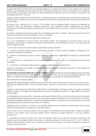 PROF. RICARDO DAMASCENO AGENTE − PF NOÇÕES DE DIREITO ADMINISTRATIVO 
O regime de trabalho predominante nas empresas públicas é o celetista. No entanto, muito cuidado: Nos cargos de 
gestão, cuja nomeação se dá por indicação dos chefes do Poder Executivo a que se vinculam, temos a presença 
de servidores comissionados, submetidos ao regime estatutário, lembrando que não é admitido o provimento de 
empregos públicos em comissão. 
Segundo Lição de Maria Silvia Zanella Di Pietro, as empresas públicas e sociedades de economia mista poderão ser 
divididas entre: a) empresas que executam atividade econômica de natureza privada e b) empresas que prestam 
serviço público. 
De acordo com o disposto no § 1º, do art. 173, da CF/88, tanto as empresas públicas, quanto as sociedades de 
economia mista que explorarem atividade econômica, terão tratamento jurídico diferenciado das demais 
entidades da Administração Indireta, inclusive para a contratação de bens e serviços, mediante uma lei própria de 
licitações. 
No entanto, referida lei própria para este tipo de entidades ainda não foi editada, razão pela qual a elas tem se 
aplicado a lei geral. No caso das licitações, a Lei é a nº 8.666/94. 
Segundo os termos de mencionado dispositivo constitucional: 
“§ 1º A lei estabelecerá o estatuto jurídico da empresa pública, da sociedade de economia mista e de suas 
subsidiárias que explorem atividade econômica de produção ou comercialização de bens ou de prestação de 
serviços, dispondo sobre: 
I - sua função social e formas de fiscalização pelo Estado e pela sociedade; 
II - a sujeição ao regime jurídico próprio das empresas privadas, inclusive quanto aos direitos e obrigações civis, 
comerciais, trabalhistas e tributários; 
III - licitação e contratação de obras, serviços, compras e alienações, observados os princípios da administração 
pública; 
IV - a constituição e o funcionamento dos conselhos de administração e fiscal, com a participação de acionistas 
minoritários; 
V - os mandatos, a avaliação de desempenho e a responsabilidade dos administradores”. 
Apenas se submetem à essa regra as empresas estatais que exerçam atividades econômicas, não aquelas que 
prestem serviços públicos 
d) Sociedade de Economia Mista (Art. 5º, III, DL nº 200/67): “a entidade dotada de personalidade jurídica de direito 
privado, criada por lei para a exploração de atividade econômica, sob a forma de sociedade anônima, cujas 
ações com direito a voto pertençam em sua maioria à União ou a entidade da Administração Indireta”. 
São semelhantes à empresa pública. 
Segundo Hely Lopes Meirelles, a Sociedade de Economia Mista “deve realizar, em seu nome, por sua conta e risco, 
atividades de utilidade pública, mas de natureza técnica, industrial ou econômica, suscetíveis de produzir renda e 
lucro.... 
Seguindo o pensamento de Maria Silvia Zanella Di Pietro, as Sociedades de Economia Mista, tais quais as empresas 
públicas, podem ser divididas entre a) aquelas que exercem atividade econômica ou b) aquelas que prestam 
serviço público. 
As Sociedades de Economia Mista, a exemplo das Empresas Públicas, têm sua criação autorizada por lei, possuem 
personalidade jurídica de direito privado e, em via de regra, exercem atividades de cunho econômico. No entanto, 
se diferencia daquelas pelo fato de o capital ser diversificado (público e privado) e por só poder assumir a forma de 
Sociedade Anônima, conforme os termos da Lei nº 6.404/76. 
Obrigatoriamente as ações com direito a voto deverão pertencer em sua maioria ao Poder Público. Isso não quer 
dizer que necessariamente a maioria do capital será público. 
Como ocorre com as empresas públicas, não se aplica às Sociedades de Economia Mista o regime de direito 
privado em sua íntegra, posto que estas também devem obedecer às regras referentes a concursos públicos, 
licitações, etc. 
As Sociedades de Economia Mista, bem como as Empresas Públicas que exerçam atividade econômica não 
poderão gozar de privilégios fiscais não extensivos às demais empresas do setor privado (Art. 173, § 2º, CF/88). O 
Objetivo desta proibição é evitar que as empresas governamentais exerçam concorrência desleal em relação às 
empresas privadas comuns. 
O CURSO PERMANENTE que mais APROVA! 23 
 