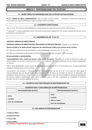 PROF. RICARDO DAMASCENO AGENTE − PF NOÇÕES DE DIREITO ADMINISTRATIVO 
MÓDULO 4 – RESPONSABILIDADE CIVIL DO ESTADO 
4.1 – REGIME JURÍDICO DA RESPONSABILIDADE CIVIL DO ESTADO ADOTADO NO BRASIL 
REGRA: TEORIA DO RISCO ADMINISTRATIVO. Não se adota a teoria civilista – culpa/dolo somente tem relevância 
para análise da responsabilidade do agente público frente ao Estado. 
4.2 – FUNDAMENTO CONSTITUCIONAL 
-[art. 37, § 6°, CF] trata da responsabilidade civil do estado em decorrência da função administrativa. 
***atenção*** a responsabilidade civil em decorrência da função legislativa e da função jurisdicional não tem como 
fundamento este dispositivo. 
4.3 – ABRANGÊNCIA DO ART. 37, § 6º, CF 
a)PESSOAS JURÍDICAS DE DIREITO PÚBLICO. 
b)PESSOAS JURÍDICAS DE DIREITO PRIVADO PRESTADORAS DE SERVIÇOS PÚBLICOS. Integram essa categoria: 
I)pessoas jurídicas de direito privado integrantes da administração pública que prestam serviço público 
EP e SEM que desempenhe serviço público  responsabilidade conforme o art. 37, § 6°, CF. 
EP e SEM que desempenhe atividade econômica  responsabilidade conforme o direito privado. 
II)concessionárias e permissionárias 
-responsabilidade civil x usuário do serviço x não usuário do serviço – discussão se o fato da vítima ser usuária do 
serviço público, ou terceiro, é determinante para a caracterização da responsabilidade civil da empresa prestadora 
do serviço. 
-[RE 591.874] (26.08.2009)– (confirmação da alteração da posição do STF) – STF reconheceu que a responsabilidade 
é objetiva também para os não-usuários. 
-fundamento: não poderia o intérprete restringir a interpretação do art. 37, § 6º, e no caso do texto legal, a 
responsabilidade decorre da atividade desenvolvida, e não da figura do tomador do serviço. O dispositivo não 
estabelece distinção entre a vítima usuária do serviço e terceiros, e que nas duas hipóteses as empresas prestadoras 
de serviços públicos responderão pelos danos causados, pois o fato de a prestação ser transferida à iniciativa 
privada, não tira a natureza pública do serviço. 
4.4 – REQUISITOS PARA CARACTERIZAÇÃO DA RESPONSABILIDADE CIVIL 
REQUISITOS PARA A CARACTERIZAÇÃO DA RESPONSABILIDADE 
RESPONSABILIDADE OBJETIVA RESPONSABILIDADE SUBJETIVA 
-dano; 
-conduta; 
-nexo de causalidade. 
-dano; 
-conduta; 
-dolo ou culpa; 
-nexo de causalidade. 
4.5 – EXCLUDENTES DE RESPONSABILIDADE 
1.Culpa da vítima 
2.Culpa de terceiro 
3. Força maior 
4. Caso fortuito 
O CURSO PERMANENTE que mais APROVA! 25 
 