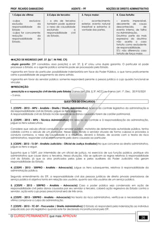 PROF. RICARDO DAMASCENO AGENTE − PF NOÇÕES DE DIREITO ADMINISTRATIVO 
1.Culpa da vítima: 
-culpa exclusiva: 
exclusão da 
responsabilidade do 
Estado 
-culpa for concorrente: 
redução da 
responsabilidade do 
Estado. 
2.Culpa de terceiro: 
- o ato de terceiros 
também pode quebrar 
o nexo de causalidade 
excluindo a 
responsabilidade civil 
do Estado. 
3. Força maior: 
- acontecimento 
exterior, evento natural 
irresistível e estranho à 
vontade das partes. 
4. Caso fortuito: 
- evento imprevisível, 
decorrente de causa 
desconhecida, de 
evento interno, de falha 
na Administração. 
Doutrina: parte da mais 
expressiva da doutrina 
não aceita o caso 
fortuito como excludente 
de responsabilidade. 
STJ: não diferencia caso 
fortuito de força maior. 
AÇÃO DE REGRESSO [ART. 37, §6.º, IN FINE, CF]: 
-dupla garantia: [STF consolidou essa posição] o art. 37, § 6º criou uma dupla garantia. O particular só pode 
processar o Estado, e o agente público somente pode ser processado pelo Estado. 
garantia em favor do particular: possibilidade indenizatória em face da Poder Público, o que torna praticamente 
certa a possibilidade de pagamento do dano sofrido. 
garantia em favor do servidor público: somente responderá perante a pessoa jurídica a cujo quadro funcional se 
vincular. 
PRESCRIÇÃO: 
-prescrição e a reparação civil devida pelo Estado: 3 anos (art. 206, § 3º, NCC) ou 5 anos (art. 1º, Dec. 20.910/32)? 
- 5 anos. 
QUESTÕES DE CONCURSOS 
1. (CESPE - 2013 - MPU - Analista - Direito / Direito Administrativo) Acerca do controle legislativo da administração e 
da responsabilidade civil do Estado, julgue os itens seguintes 
A responsabilidade civil do Estado incide apenas se os danos causados forem de caráter patrimonial. 
2. (CESPE - 2013 - MPU - Técnico Administrativo) Em relação ao controle e à responsabilização da administração, 
julgue os itens subsecutivos. 
Considere que veículo oficial conduzido por servidor público, motorista de determinada autoridade pública, tenha 
colidido contra o veículo de um particular. Nesse caso, tendo o servidor atuado de forma culposa e provados a 
conduta comissiva, o nexo de causalidade e o resultado, deverá o Estado, de acordo com a teoria do risco 
administrativo, responder civil e objetivamente pelo dano causado ao particular. 
3. (CESPE - 2013 - TJ-DF - Analista Judiciário - Oficial de Justiça Avaliador) No que concerne ao direito administrativo, 
julgue os itens a seguir. 
Suponha que o TJDFT, por intermédio de um oficial de justiça, no exercício de sua função pública, pratique ato 
administrativo que cause dano a terceiros. Nessa situação, não se aplicam as regras relativas à responsabilidade 
civil do Estado, já que os atos praticados pelos juízes e pelos auxiliares do Poder Judiciário não geram 
responsabilidade do Estado. 
4. (CESPE - 2013 - SERPRO - Analista - Advocacia) Julgue os itens subsequentes, relativos à responsabilidade da 
administração pública. 
Segundo entendimento do STF, a responsabilidade civil das pessoas jurídicas de direito privado prestadoras de 
serviço público é objetiva tanto em relação aos usuários, quanto aos não usuários de um serviço público. 
5. (CESPE - 2013 - SERPRO - Analista - Advocacia) Caso o poder público seja condenado em ação de 
responsabilidade civil pelos danos causados por seu servidor a terceiro, caberá ação regressiva do Estado contra o 
servidor, ação esta cujo prazo prescricional será de três anos. 
6. (CESPE - 2013 - SERPRO - Analista - Advocacia) Na teoria do risco administrativo, verifica-se a necessidade de a 
vítima comprovar a culpa da administração. 
7. (CESPE - 2013 - TC-DF - Procurador / Direito Administrativo) O Estado só responderá pela indenização ao indivíduo 
prejudicado por ato legislativo quando este for declarado inconstitucional pelo STF. 
O CURSO PERMANENTE que mais APROVA! 26 
 
