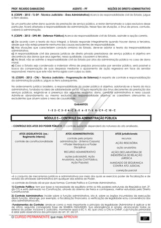 PROF. RICARDO DAMASCENO AGENTE − PF NOÇÕES DE DIREITO ADMINISTRATIVO 
8. (CESPE - 2013 - TJ-DF - Técnico Judiciário - Área Administrativa) Acerca da responsabilidade civil do Estado, julgue 
o item abaixo. 
Se um particular sofrer dano quando da prestação de serviço público, e restar demonstrada a culpa exclusiva desse 
particular, ficará afastada a responsabilidade da administração. Nesse tipo de situação, o ônus da prova, contudo, 
caberá à administração. 
9. (CESPE - 2013 - DPE-RR - Defensor Público) Acerca da responsabilidade civil do Estado, assinale a opção correta. 
a) De acordo com a teoria do risco integral, o Estado responde integralmente quando houver danos a terceiros, 
desde que não esteja presente nenhuma das causas excludentes de responsabilidade. 
b) Nas situações que caracterizem conduta omissiva do Estado, deve-se adotar a teoria da irresponsabilidade 
administrativa. 
c) A responsabilidade civil das pessoas jurídicas de direito privado prestadoras de serviço público é objetiva em 
decorrência dos danos que seus agentes, nessa qualidade, causarem a terceiros. 
d) No Brasil, não se admite a responsabilidade civil do Estado por atos da administração pública no caso de dano 
moral. 
e) Caso o Estado seja condenado a indenizar vítima de prejuízos provocados por servidor público, será possível a 
busca da compensação de suas despesas mediante o ajuizamento de ação regressiva em face do servidor 
responsável, mesmo que este não tenha agido com culpa ou dolo. 
10. (CESPE - 2013 - CNJ - Técnico Judiciário - Programação de Sistemas) A respeito de controle e responsabilização 
da administração pública, julgue os itens subsequentes. 
No ordenamento jurídico brasileiro, a responsabilidade do poder público é objetiva, adotando-se a teoria do risco 
administrativo, fundada na ideia de solidariedade social, na justa repartição dos ônus decorrentes da prestação dos 
serviços públicos, exigindo-se a presença dos seguintes requisitos: dano, conduta administrativa e nexo causal. 
Admite-se abrandamento ou mesmo exclusão da responsabilidade objetiva, se coexistirem atenuantes ou 
excludentes que atuem sobre o nexo de causalidade. 
GABARITOS 
1 - E 2 - C 3 - E 4 - C 5 - E 6 - E 7 - E 8 - C 9 - C 10 - C 
MÓDULO 5 – CONTROLE DA ADMINISTRAÇÃO PÚBLICA 
- CONTROLE DOS ATOS DO PODER PÚBLICO: O controle existente dependerá da natureza do ato analisado. 
ATOS LEGISLATIVOS: (ex.: 
Regimento interno) 
controle de constitucionalidade 
ATOS ADMINISTRATIVOS: 
controle pela própria 
administração - (Interna Corporis) 
Poder Hierárquico e Poder 
Disciplinar 
RECURSO ADMINISTRATIVO 
ações judiciais(MS, Ação 
Anulatória, Ação Civil Pública, 
Ação Popular) 
ATOS jurisdicionais: 
recursos 
AÇÃO RESCISÓRIA 
ação anulatória 
AÇÃO DECLARATÓRIA DE 
INEXISTÊNCIA DE RELAÇÃO 
JURÍDICA 
MANDADO DE SEGURANÇA 
CONTRA ATO JUDICIAL 
correição parcial 
-é o conjunto de mecanismos jurídicos e administrativos por meio dos quais se exercício poder de fiscalização e de 
revisão da atividade administrativa em qualquer das esferas do Poder. 
-o controle do Estado dá-se por duas formas: Controle Político e Controle Administrativo. 
1) Controle Político: tem por base a necessidade de equilíbrio entre os três poderes estruturais da República (art. 2º, 
da CF) e está delineado na Constituição, através do sistema de freios e contrapesos, melhor estudado pelo Direito 
Constitucional. 
2) Controle Administrativo: incide sobre a função administrativa, isto é, sobre os órgãos incumbidos da execução 
desta função. Abrange, por exemplo, a fiscalização financeira, a verificação de legalidade e/ou conveniência dos 
atos administrativos etc. 
-Fundamentos do Controle: arrola-se como o mais importante o princípio da legalidade (Administrar é aplicar a lei 
de ofício, segundo consagrada frase de SEABRA FAGUNDES. Sua abrangência é ampla, alcançando todas as 
esferas do poder, inclusive o Judiciário, mormente após a EC n. 45, que criou o CNJ e CNMP, cuja função primordial 
é zelar pela observância dos princípios do art. 37, da CF. 
O CURSO PERMANENTE que mais APROVA! 27 
 
