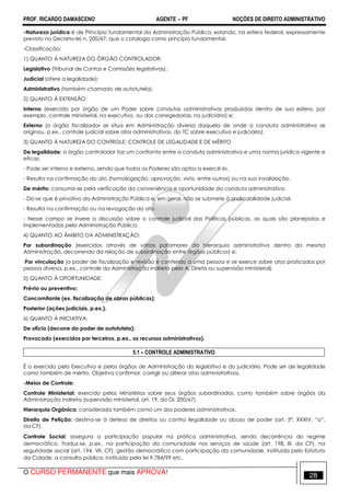 PROF. RICARDO DAMASCENO AGENTE − PF NOÇÕES DE DIREITO ADMINISTRATIVO 
-Natureza jurídica é de Princípio fundamental da Administração Pública, estando, na esfera federal, expressamente 
previsto no Decreto-lei n. 200/67, que o cataloga como princípio fundamental. 
-Classificação: 
1) QUANTO À NATUREZA DO ÓRGÃO CONTROLADOR: 
Legislativo (Tribunal de Contas e Comissões legislativas); 
Judicial (afere a legalidade); 
Administrativo (também chamado de autotutela). 
2) QUANTO À EXTENSÃO: 
Interno (exercido por órgão de um Poder sobre condutas administrativas produzidas dentro de sua esfera, por 
exemplo, controle ministerial, no executivo, ou das corregedorias, no judiciário) e; 
Externo (o órgão fiscalizador se situa em Administração diversa daquela de onde a conduta administrativa se 
originou, p.ex., controle judicial sobre atos administrativos, do TC sobre executivo e judiciário). 
3) QUANTO À NATUREZA DO CONTROLE: CONTROLE DE LEGALIDADE E DE MÉRITO 
De legalidade: o órgão controlador faz um confronto entre a conduta administrativa e uma norma jurídica vigente e 
eficaz. 
- Pode ser interno e externo, sendo que todos os Poderes são aptos a exercê-lo. 
- Resulta na confirmação do ato (homologação, aprovação, visto, entre outros) ou na sua invalidação. 
De mérito: consuma-se pela verificação da conveniência e oportunidade da conduta administrativa. 
- Diz-se que é privativo da Administração Pública e, em geral, não se submete à sindicabilidade judicial. 
- Resulta na confirmação ou na revogação do ato. 
- Nesse campo se insere a discussão sobre o controle judicial das Políticas públicas, as quais são planejadas e 
implementadas pela Administração Pública. 
4) QUANTO AO ÂMBITO DA ADMINISTRAÇÃO: 
Por subordinação (exercidos através de vários patamares da hierarquia administrativa dentro da mesma 
Administração, decorrendo da relação de subordinação entre órgãos públicos) e; 
Por vinculação (o poder de fiscalização e revisão é conferido a uma pessoa e se exerce sobre atos praticados por 
pessoa diversa, p.ex., controle da Administração Indireta pela A. Direta ou supervisão ministerial) 
5) QUANTO À OPORTUNIDADE: 
Prévio ou preventivo; 
Concomitante (ex. fiscalização de obras públicas); 
Posterior (ações judiciais, p.ex.). 
6) QUANTO À INICIATIVA: 
De ofício (decorre do poder de autotutela); 
Provocado (exercidos por terceiros, p.ex., os recursos administrativos). 
5.1 – CONTROLE ADMINISTRATIVO 
É o exercido pelo Executivo e pelos órgãos de Administração do legislativo e do judiciário. Pode ser de legalidade 
como também de mérito. Objetiva confirmar, corrigir ou alterar atos administrativos. 
-Meios de Controle: 
Controle Ministerial: exercido pelos Ministérios sobre seus órgãos subordinados, como também sobre órgãos da 
Administração indireta (supervisão ministerial, art. 19, do DL 200/67). 
Hierarquia Orgânica: considerada também como um dos poderes administrativos. 
Direito de Petição: destina-se à defesa de direitos ou contra ilegalidade ou abuso de poder (art. 5º, XXXIV, “a”, 
da CF). 
Controle Social: assegura a participação popular na prática administrativa, sendo decorrência do regime 
democrático. Traduz-se, p.ex., na participação da comunidade nos serviços de saúde (art. 198, III, da CF), na 
seguridade social (art. 194, VII, CF), gestão democrática com participação da comunidade, instituída pelo Estatuto 
da Cidade, a consulta pública, instituída pela lei 9.784/99 etc. 
O CURSO PERMANENTE que mais APROVA! 28 
 