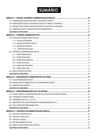 SUMÁRIO 
MÓDULO 1 – ESTADO, GOVERNO E ADMINISTRAÇÃO PÚBLICA.........................................................................05 
1.1 – ADMINISTRAÇÃO EM SENTIDO AMPLO E EM SENTIDO ESTRITO.............................................................................................. 06 
1.2 – ADMINISTRAÇÃO PÚBLICA EM SENTIDO SUBJETIVO, FORMAL OU ORGÂNICO...................................................................... 06 
1.3 – ADMINISTRAÇÃO PÚBLICA EM SENTIDO OBJETIVO, MATERIAL OU FUNCIONAL.................................................................... 07 
1.4 – PRINCÍPIOS CONSTITUCIONAIS DO DIREITO ADMINISTRATIVO................................................................................................ 07 
QUESTÕES DE CONCURSOS .................................................................................................................................................................. 10 
MÓDULO 2 – PODERES ADMINISTRATIVOS............................................................................................................12 
2.1 – DEVERES DO ADMINISTRADOR PÚBLICO..................................................................................................................................... 12 
2.1.1 – DEVER DE PROBIDADE ....................................................................................................................................................... 12 
2.1.2 – DEVER DE PRESTAR CONTAS ........................................................................................................................................... 12 
2.1.3 – DEVER DE EFICIÊNCIA ........................................................................................................................................................ 13 
2.1.4 – PODER-DEVER DE AGIR...................................................................................................................................................... 13 
2.2 – PODERES DO ADMINISTRADOR PÚBLICO .................................................................................................................................... 13 
2.2.1 – PODER HIERÁRQUICO.......................................................................................................................................................... 14 
2.2.2 – PODER DISCIPLINAR............................................................................................................................................................. 14 
2.2.3 – PODER REGULAMENTAR ..................................................................................................................................................... 14 
2.2.4 – PODER DE POLÍCIA............................................................................................................................................................... 15 
2.2.5 – PODER DISCRICIONÁRIO..................................................................................................................................................... 15 
2.2.6 – PODER VINCULADO.............................................................................................................................................................. 15 
2.3 – ABUSO E DESVIO DE PODER.......................................................................................................................................................... 16 
QUESTÕES DE CONCURSOS................................................................................................................................................................... 16 
MÓDULO 3 – ORGANIZAÇÃO ADMINISTRATIVA DA UNIÃO ..................................................................................17 
3.1 – DAS CONSIDERAÇÕES INICIAIS ..................................................................................................................................................... 17 
3.2 – REGIME JURÍDICO ADMINISTRATIVO DA ADMINISTRAÇÃO DIRETA ......................................................................................... 20 
3.3 – ADMINISTRAÇÃO INDIRETA ............................................................................................................................................................ 21 
QUESTÕES DE CONCURSOS................................................................................................................................................................... 24 
MÓDULO 4 – RESPONSABILIDADE CIVIL DO ESTADO ..........................................................................................25 
4.1 – REGIME JURÍDICO DA RESPONSABILIDADE CIVIL DO ESTADO ADOTADO NO BRASIL.......................................................... 25 
4.2 – FUNDAMENTO CONSTITUCIONAL .................................................................................................................................................. 25 
4.3 – ABRANGÊNCIA DO ART. 37, § 6º, CF .............................................................................................................................................. 25 
4.4 – REQUISITOS PARA CARACTERIZAÇÃO DA RESPONSABILIDADE CIVIL.................................................................................... 25 
4.5 – EXCLUDENTES DE RESPONSABILIDADE ...................................................................................................................................... 25 
QUESTÕES DE CONCURSOS................................................................................................................................................................... 26 
MÓDULO 5 – CONTROLE DA ADMINISTRAÇÃO PÚBLICA.....................................................................................27 
5.1 – CONTROLE ADMINISTRATIVO......................................................................................................................................................... 28 
5.2 – CONTROLE LEGISLATIVO................................................................................................................................................................ 29 
5.3 – CONTROLE JUDICIAL ....................................................................................................................................................................... 30 
5.4 – SISTEMAS ADMINISTRATIVOS........................................................................................................................................................ 30 
5.5 – MEIOS OU INSTRUMENTOS DE CONTROLE ................................................................................................................................. 31 
QUESTÔES DE CONCURSOS................................................................................................................................................................... 33 
 