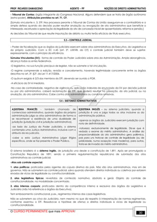 PROF. RICARDO DAMASCENO AGENTE − PF NOÇÕES DE DIREITO ADMINISTRATIVO 
- Tribunal de Contas: órgão integrante do Congresso Nacional. Alguns defendem que se trata de órgão autônomo 
(extra-poder). Atribuições previstas no art. 71, CF. 
[Súmula vinculante n. 3, STF: Nos processos perante o Tribunal de Contas da União asseguram-se o contraditório e a 
ampla defesa quando da decisão puder resultar anulação ou revogação de ato administrativo que beneficie o 
interessado, excetuada a apreciação da legalidade do ato de concessão inicial de aposentadoria, reforma e pensão.] 
As decisões do Tribunal de que resulte imputação de débito ou multa terão eficácia de título executivo. 
5.3 – CONTROLE JUDICIAL 
- Poder de fiscalização que os órgãos do judiciário exercem sobre atos administrativos do Executivo, do Legislativo e 
do próprio Judiciário. Com a EC n.45 (art. 5º, LXXVIII, da CF) o controle judicial também deve se sujeitar, 
expressamente, com o princípio da eficiência. 
Súmulas Vinculantes (SV) - forma de controle do Poder Judiciário sobre atos da Administração. Ampla abrangência, 
alcança todos os entes federativos. 
-O legislativo, na sua função precípua de legislar, não se submete a tal vinculação. 
-O regime compreende a edição, revisão e cancelamento, havendo legitimidade concorrente entre os órgãos 
descritos no art. 3º, §2º, da Lei 11.417/2006. 
-O quórum exigido é 2/3 dos membros do STF, devendo ser ouvido o PGR. 
-A eficácia da SV é imediata. 
-No caso de contrariedade, negativa de vigência ou aplicação indevida do enunciado da SV por decisão judicial 
ou por ato administrativo, caberá reclamação ao STF, que poderá resultar na cassação, do ato judicial, ou na 
anulação, do ato administrativo. Cabe contra atos administrativos ou condutas omissivas. 
5.4 – SISTEMAS ADMINISTRATIVOS 
A)SISTEMA FRANCÊS - também chamado de 
contencioso administrativo, quando órgãos da própria 
administração julga os atos administrativos de forma a 
se reconhecer a existência de uma dualidade de 
jurisdição (jurisdição civil e jurisdição administrativa). 
-ao lado da Justiça do Poder Judiciário, o sistema 
contempla uma Justiça Administrativa, inclusive com o 
atributo da res judicata. 
-cabe a esta Justiça Administrativa julgar litígios 
específicos, onde se faz presente o Poder Público. 
B)SISTEMA INGLÊS - ou sistema judiciário, quando a 
jurisdição é una e julga todos os atos inclusive os da 
administração pública. 
-apenas os órgãos do Judiciário exercem jurisdição com 
nota de definitividade. 
-natureza: exclusivamente de legalidade. Diz-se que é 
vedado o exame do mérito administrativo. A análise da 
proporcionalidade do ato administrativo gera polêmica, 
pois para uns trata-se de controle de legalidade (ou de 
juridicidade, numa acepção mais moderna), para outros, 
trata-se de invasão do mérito administrativo. 
O sistema brasileiro é o sistema inglês, de jurisdição una desde a constituição de 1.891. Após ser promulgada a 
Constituição Republica de 1891, sendo a primeira regulamentação republicana de submissão dos atos 
administrativos ao controle judicial. 
-Atos sob controle especial: 
1. atos políticos: praticados pelos agentes da cúpula diretiva do país. Não são atos administrativos, mas sim de 
governos. Não se submetem ao controle judicial, salvo quando ofendem direitos individuais ou coletivos por estarem 
eivados de vícios de legalidade ou constitucionalidade. 
2. atos legislativos típicos: revestidos de conteúdo normativo, abstrato e geral. Objeto do controle de 
constitucionalidade, na modalidade concentrada. 
3. atos internas corporis: praticados dentro da competência interna e exclusiva dos órgãos do Legislativo e 
Judiciário (não há referência a órgãos do Executivo). 
Tem embasamento constitucional, p.ex., regimentos internos das casas legislativas. 
Não se submetem ao crivo do Judiciário, nem mesmo no que diz respeito à interpretação de normas regimentais, 
conforme assentou o STF. Ressalva-se a hipótese de ofensa a direitos individuais e vícios de legalidade ou 
constitucionalidade. 
O CURSO PERMANENTE que mais APROVA! 30 
 