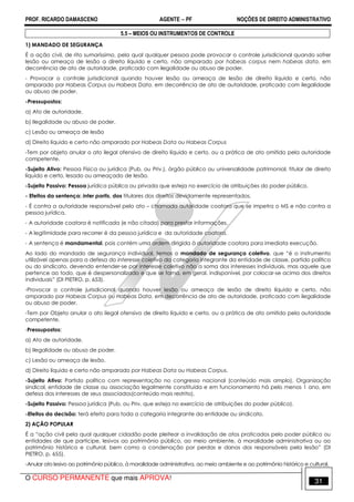 PROF. RICARDO DAMASCENO AGENTE − PF NOÇÕES DE DIREITO ADMINISTRATIVO 
5.5 – MEIOS OU INSTRUMENTOS DE CONTROLE 
1) MANDADO DE SEGURANÇA 
É a ação civil, de rito sumaríssimo, pela qual qualquer pessoa pode provocar o controle jurisdicional quando sofrer 
lesão ou ameaça de lesão a direito líquido e certo, não amparado por habeas corpus nem habeas data, em 
decorrência de ato de autoridade, praticado com ilegalidade ou abuso de poder. 
- Provocar o controle jurisdicional quando houver lesão ou ameaça de lesão de direito líquido e certo, não 
amparado por Habeas Corpus ou Habeas Data, em decorrência de ato de autoridade, praticado com ilegalidade 
ou abuso de poder. 
-Pressupostos: 
a) Ato de autoridade. 
b) Ilegalidade ou abuso de poder. 
c) Lesão ou ameaça de lesão 
d) Direito líquido e certo não amparado por Habeas Data ou Habeas Corpus 
-Tem por objeto anular o ato ilegal ofensivo de direito líquido e certo, ou a prática de ato omitido pela autoridade 
competente. 
-Sujeito Ativo: Pessoa Física ou jurídica (Pub. ou Priv.), órgão público ou universalidade patrimonial, titular de direito 
líquido e certo, lesado ou ameaçado de lesão. 
-Sujeito Passivo: Pessoa jurídica pública ou privada que esteja no exercício de atribuições do poder público. 
- Efeitos da sentença: inter partis, dos titulares dos direitos devidamente representados. 
- É contra a autoridade responsável pelo ato – chamada autoridade coatora que se impetra o MS e não contra a 
pessoa jurídica. 
- A autoridade coatora é notificada (e não citada) para prestar informações. 
- A legitimidade para recorrer é da pessoa jurídica e da autoridade coatora. 
- A sentença é mandamental, pois contém uma ordem dirigida à autoridade coatora para imediata execução. 
Ao lado do mandado de segurança individual, temos o mandado de segurança coletivo, que “é o instrumento 
utilizável apenas para a defesa do interesse coletivo da categoria integrante da entidade de classe, partido político 
ou do sindicato, devendo entender-se por interesse coletivo não a soma dos interesses individuais, mas aquele que 
pertence ao todo, que é despersonalizado e que se torna, em geral, indisponível, por colocar-se acima dos direitos 
individuais” (DI PIETRO, p. 653). 
-Provocar o controle jurisdicional quando houver lesão ou ameaça de lesão de direito líquido e certo, não 
amparado por Habeas Corpus ou Habeas Data, em decorrência de ato de autoridade, praticado com ilegalidade 
ou abuso de poder. 
-Tem por Objeto anular o ato ilegal ofensivo de direito líquido e certo, ou a prática de ato omitido pela autoridade 
competente. 
-Pressupostos: 
a) Ato de autoridade. 
b) Ilegalidade ou abuso de poder. 
c) Lesão ou ameaça de lesão. 
d) Direito líquido e certo não amparado por Habeas Data ou Habeas Corpus. 
-Sujeito Ativo: Partido político com representação no congresso nacional (conteúdo mais amplo), Organização 
sindical, entidade de classe ou associação legalmente constituída e em funcionamento há pelo menos 1 ano, em 
defesa dos interesses de seus associados(conteúdo mais restrito). 
-Sujeito Passivo: Pessoa jurídica (Pub. ou Priv. que esteja no exercício de atribuições do poder público). 
-Efeitos da decisão: terá efeito para toda a categoria integrante da entidade ou sindicato. 
2) AÇÃO POPULAR 
É a “ação civil pela qual qualquer cidadão pode pleitear a invalidação de atos praticados pelo poder público ou 
entidades de que participe, lesivos ao patrimônio público, ao meio ambiente, à moralidade administrativa ou ao 
patrimônio histórico e cultural, bem como a condenação por perdas e danos dos responsáveis pela lesão” (DI 
PIETRO, p. 655). 
-Anular ato lesivo ao patrimônio público, à moralidade administrativa, ao meio ambiente e ao patrimônio histórico e cultural. 
O CURSO PERMANENTE que mais APROVA! 31 
 