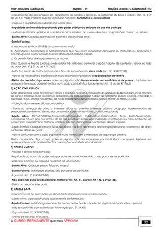 PROF. RICARDO DAMASCENO AGENTE − PF NOÇÕES DE DIREITO ADMINISTRATIVO 
-Condenação dos responsáveis ao pagamento de perdas e danos ou a restituição de bens e valores (Art. 14, § 4º 
da Lei 4.717/65). Portanto a ação tem dupla natureza: constitutiva e condenatória. 
- Exige-se a qualidade de cidadão do sujeito ativo. 
-Ilegalidade ou imoralidade praticada pelo poder público ou entidade de que ele participe. 
-Lesão ao patrimônio público, à moralidade administrativa, ao meio ambiente e ao patrimônio histórico e cultural. 
-Sujeito Ativo: Cidadão podendo ser possível o litisconsórcio ativo. 
-Sujeito Passivo: 
a) As pessoas jurídicas (PU/PR) de que emanou o ato. 
b) Autoridades, funcionários e administradores que houverem autorizado, aprovado ou ratificado ou praticado o 
ato impugnado ou por omissão tiverem dado oportunidade à lesão. 
c) Os beneficiários diretos do mesmo, se houver. 
Obs.: Quanto a Pessoa Jurídica: pode adotar três atitudes: contestar a ação / abster de contestar / atuar ao lado 
do autor (Art. 6º,§ 3º da Lei 4.717/65). 
-Autor fica isento de custas processuais e ônus de sucumbência, salvo má fé (Art. 5º, LXXIII/CF-88). 
-Não se faz necessária a existência de lesão podendo ser proposta a ação popular preventiva . 
-Efeitos da decisão: Erga omnes, salvo se julgada ação improcedente por insuficiência de provas , hipótese em 
qualquer interessado poderá intentar nova ação com idêntico fundamento (Art. 18 da Lei 4717/65). 
3) AÇÃO CIVIL PÚBLICA 
Ação destinada à tutela de interesses difusos e coletivos. “Constitui pressuposto da ação civil pública o dano ou a ameaça 
de dano a interesse difuso ou coletivo, abrangidos por essa expressão o dano ao patrimônio público e social, entendida a 
expressão no seu sentido mais amplo, de modo a abranger o dano material e o dano moral” (DI PIETRO, p. 665). 
- Proteção dos interesses difusos ou coletivos . 
- Dano ou ameaça de dano a interesse difuso ou coletivo (interesse público de grupos indeterminados de 
pessoas/meio ambiente / defesa do consumidor / patrimônio histórico, artístico nacional) 
-Sujeito Ativo: MP/U/E/M/DF/Autarquias/Fundações/Def. Pública/Emp.Públicas/Soc. Econ. Mista/Associações 
constituídas há um ano nos termos da lei civil e incluam entre suas finalidades a proteção ao meio ambiente, ao 
consumidor, ao patrimônio histórico, artístico, estético, paisagístico ou interesses difusos e gerais. 
-Sujeito Passivo: Qualquer pessoa física ou jurídica, pública ou privada, responsável pelo dano ou ameaça de dano 
a interesse difuso ou geral. 
-Não se confunde com a ação popular e muito menos com o mandado de segurança coletivo. 
Efeitos da decisão: Erga omnes, salvo se julgada ação improcedente por insuficiência de provas, hipótese em 
qualquer interessado poderá intentar nova ação com idêntico fundamento. 
4) HABEAS CORPUS 
-Protege o direito de locomoção. 
-Ilegalidade ou abuso de poder, seja por parte de autoridade pública, seja por parte de particular. 
-Violência, coação ou ameaça no direito de locomoção. 
-Sujeito Ativo: Qualquer pessoa física ou jurídica. 
-Sujeito Passivo: autoridade pública, seja por parte de particular. 
-É gratuito.(Art. 5º, LXXVII/CF-88). 
-Não cabe nas punições disciplinares militares (Ver. Art. 5º, LXVIII e Art. 142, § 2º/CF-88). 
-Efeitos da decisão: inter partis. 
5) HABEAS DATA 
-Conhecimento de informações/retificação de dados referentes ao interessado. 
-Sujeito Ativo: a pessoa (f ou j) a qual se refere a informação. 
-Sujeito Passivo: entidade governamental ou de caráter público que tenha registro de dados sobre a pessoa. 
- Não se confunde com o direito de informação (Art. 5º, XXXIII) 
- É gratuito (Art. 5º, LXXVII/CF-88). 
- Efeitos da decisão: inter partis. 
O CURSO PERMANENTE que mais APROVA! 32 
 