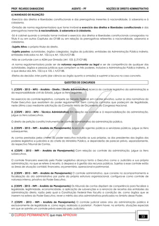 PROF. RICARDO DAMASCENO AGENTE − PF NOÇÕES DE DIREITO ADMINISTRATIVO 
6) MANDADO DE INJUNÇÃO 
-Exercício dos direitos e liberdades constitucionais e das prerrogativas inerentes à nacionalidade, à soberania e à 
cidadania. 
-Omissão de norma regulamentadora que torne inviável o exercício dos direitos e liberdades constitucionais e das 
prerrogativas inerentes à nacionalidade, à soberania e à cidadania. 
-Só é cabível quando a omissão tornar inviável o exercício dos direitos e liberdades constitucionais consagrados no 
Título II ou em outros Capítulos da CF-88 ou em relação às prerrogativas referentes a nacionalidade, soberania e 
cidadania. 
-Sujeito Ativo: o próprio titular do direito. 
-Sujeito passivo: autoridades, órgãos colegiados, órgãos do judiciário, entidades da Administração Pública indireta, 
entidades indicados no Art. 102,I,q e Art. 105,I,h/CF-88. 
-Não se confunde com a ADIN por Omissão (Art. 103, § 2º/CF-88) 
-A norma regulamentadora pode ser de natureza regulamentar ou legal e ser de competência de qualquer das 
autoridades, órgãos e pessoas jurídicas que compõem os três poderes, inclusive a Administração Pública indireta., é 
o que deduz dos Arts. 102,I,q e 105, I, h/CF-88. 
-Efeitos da decisão: inter partis (dar ciência ao órgão quanto a omissão) e suprimir a lacuna no caso concreto. 
QUESTÔES DE CONCURSOS 
1. (CESPE - 2013 - MPU - Analista - Direito / Direito Administrativo) Acerca do controle legislativo da administração e 
da responsabilidade civil do Estado, julgue os itens seguintes 
No exercício do controle legislativo, compete ao Senado Federal, em caráter privativo, sustar os atos normativos do 
Poder Executivo que exorbitem do poder regulamentar, bem como os contratos que padeçam de ilegalidade, 
neste último caso mediante solicitação da Comissão Mista de Orçamento do Congresso Nacional. 
2. (CESPE - 2013 - MPU - Técnico Administrativo) Em relação ao controle e à responsabilização da administração, 
julgue os itens subsecutivos. 
O direito de petição constitui instrumento de controle administrativo da administração pública. 
3. (CESPE - 2013 - INPI - Analista de Planejamento) Acerca de agentes públicos e servidores públicos, julgue os itens 
subsequentes. 
As contas prestadas pelos chefes do poder executivo incluirão as suas próprias, as dos presidentes dos órgãos dos 
poderes legislativo e judiciário e do chefe do Ministério Público, e dependerão de parecer prévio, separadamente, 
do respectivo Tribunal de Contas. 
4. (CESPE - 2013 - INPI - Analista de Planejamento) Com relação ao controle da administração, julgue os itens 
subsecutivos. 
O controle financeiro exercido pelo Poder Legislativo alcança tanto o Executivo como o Judiciário e sua própria 
administração, no que se refere à receita, à despesa e à gestão dos recursos públicos. Sujeitas a esse controle estão 
as áreas de atuação contábil, financeira, orçamentária, operacional e patrimonial. 
5. (CESPE - 2013 - INPI - Analista de Planejamento) O controle administrativo, que consiste no acompanhamento e 
fiscalização do ato administrativo por parte da própria estrutura organizacional, configura-se como controle de 
natureza interna, privativo do Poder Executivo. 
6. (CESPE - 2013 - INPI - Analista de Planejamento) Os tribunais de contas dispõem de competência para fiscalizar a 
legalidade, legitimidade, economicidade, a aplicação de subvenções e a renúncia de receitas das entidades da 
administração direta, razão pela qual a Constituição Federal lhes faculta a condição de, como órgãos que se 
inserem na esfera do Poder Executivo, rever o mérito dos atos administrativos praticados no âmbito desse Poder. 
7. (CESPE - 2013 - INPI - Analista de Planejamento) O controle judicial sobre atos da administração pública é 
exclusivamente de legalidade e, como regra, realizado a posteriori . Podem haver, no entanto, situações especiais 
em que se admite um controle prévio exercido pelo Judiciário. 
O CURSO PERMANENTE que mais APROVA! 33 
 