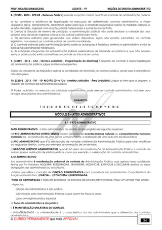 PROF. RICARDO DAMASCENO AGENTE − PF NOÇÕES DE DIREITO ADMINISTRATIVO 
8. (CESPE - 2013 - DPE-RR - Defensor Público) Assinale a opção correta quanto ao controle da administração pública. 
a) Ao constatar a existência de ilegalidades na execução de determinado contrato administrativo, o Poder 
Legislativo deve, primeiramente, determinar prazo para que a entidade responsável adote as medidas cabíveis e, 
se não atendido, ingressar com a ação judicial cabível para a sustação do contrato. 
b) Devido à cláusula de reserva de jurisdição, a administração pública não pode declarar a nulidade dos seus 
próprios atos, devendo ingressar com a ação judicial cabível para tanto. 
c) Os decretos editados pelo governador que violem dispositivos legais não estarão submetidos ao controle 
legislativo, mas apenas ao controle judicial de constitucionalidade. 
d) O controle exercido pela administração direta sobre as autarquias é finalístico, externo e administrativo e não se 
baseia na subordinação hierárquica. 
e) As entidades integrantes da administração indireta exploradoras de atividade econômica e que não prestem 
serviços públicos não estão submetidas ao controle do tribunal de contas. 
9. (CESPE - 2013 - CNJ - Técnico Judiciário - Programação de Sistemas) A respeito de controle e responsabilização 
da administração pública, julgue os itens subsequentes. 
Cabe ao presidente da República aplicar a penalidade de demissão ao servidor público, sendo essa competência 
não delegável. 
10. (CESPE - 2013 - TRT - 10ª REGIÃO (DF e TO) - Analista Judiciário - Área Judiciária) Julgue os itens que se seguem, a 
respeito do controle da administração pública. 
O Poder Judiciário, no exercício da atividade administrativa, pode exercer controle administrativo, inclusive para 
revogar seus próprios atos administrativos. 
GABARITOS 
1 - E 2 - C 3 - C 4 - C 5 - E 6 - E 7 - C 8 - D 9 - E 10 - C 
MÓDULO 6 – ATOS ADMINISTRATIVOS 
6.1 – FATO ADMINISTRATIVO 
FATO ADMINISTRATIVO - o fato administrativo no sentido amplo engloba as seguintes espécies: 
a)FATO ADMINISTRATIVO (STRITO SENSU) podem decorrer de acontecimentos naturais ou comportamento humanos 
materiais (ex.: a construção de uma ponte, uma enchente, a realização de uma aula em escola pública) 
b)ATO ADMINISTRATIVO que é a declaração de vontade unilateral da Administração Pública para criar, modificar 
ou resguardar direitos, como por exemplo, a nomeação de um servidor; 
c)NEGÓCIO JURÍDICO ADMINISTRATIVO quando há além da manifestação da Administração Pública a vontade de 
outrem para a realização de efeitos jurídicos, como por exemplo, a celebração do contrato administrativo. 
ATO ADMINISTRATIVO 
Ato administrativo é manifestação unilateral de vontade da Administração Pública, que agindo nessa qualidade, 
tenha por fim imediato ADQUIRIR, RESGUARDAR, TRANSFERIR, MODIFICAR, EXTINGUIR e DECLARAR direitos ou impor 
obrigações aos administrados ou a si próprio. 
-critério que utiliza o conceito de FUNÇÃO ADMINISTRATIVA para conceituar ato administrativo. Características da 
função administrativa: i)PARCIAL - ii)CONCRETA iii)SUBORDINADA. 
atos da administração é todo ato praticado no exercício da função administrativa. Possui um sentido mais amplo. 
- Aspectos: 
a)todo ato administrativo é ato jurídico. 
b)praticado pela Administração Pública ou por quem lhe faça as vezes. 
c)sob um regime jurídico especial 
a) Todo ato administrativo é ato jurídico. 
I) É MANIFESTAÇÃO UNILATERAL DE VONTADE. 
- UNILATERALIDADE - a unilateralidade é a característica do ato administrativo que o diferencia dos contratos 
administrativos. 
O CURSO PERMANENTE que mais APROVA! 34 
 