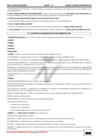 PROF. RICARDO DAMASCENO AGENTE − PF NOÇÕES DE DIREITO ADMINISTRATIVO 
- MANIFESTAÇÃO DE VONTADE - a manifestação de vontade é o requisito do ato administrativo que o diferencia do 
fato administrativo. 
II) Produz EFEITOS JURÍDICOS PRE-ESTABELECIDOS - alguns autores denominam de tipicidade do ato administrativo (É 
a lei que estabelece os efeitos jurídicos que decorrem da prática de um determinado ato). 
b) Praticado pela Administração Pública ou por quem lhe faça as vezes. 
- A Administração Pública pode transferir aos particulares a prática do ato administrativo. 
c) Sob um regime jurídico especial. 
- uma das características do ato administrativo é o fato dele se submeter a um regime jurídico especial. 
-os atos de gestão, diferentemente dos atos administrativos, estão submetidos ao regime jurídico de direito privado. 
6.2 – ELEMENTOS OU REQUISITOS DOS ATOS ADMINISTRATIVOS 
- SISTEMATIZAÇÃO LEGAL [art. 2º, Lei 4.717/65] - não há distinção entre requisitos, elementos e pressupostos. 
1)SUJEITO 
2)FORMA 
3)OBJETO 
4)MOTIVO 
5)FINALIDADE 
1)SUJEITO - aquele a quem a lei atribui competência para a prática do ato. 
CAPACIDADE - o agente público deve ter capacidade de fato para agir na ordem jurídica. 
COMPETÊNCIA - é o conjunto de atribuições legais das pessoas jurídicas, órgãos e agentes, fixado pelo direito positivo. 
VÍCIO DE INCOMPETÊNCIA - caracterizado quando o ato praticado não se inclui nas atribuições legais do agente 
que o praticou [art. 2º, parágrafo único, Lei 4.717/65]. 
-Hipóteses de caracterização de vício de incompetência: usurpação de função; ausência de investidura; irregularidade 
de investidura; exercício de função de fato; excesso de poder; quando o ato praticado foge da esfera de atribuições de 
agente público regularmente investido. 
IMPARCIALIDADE - é necessário que o agente seja imparcial, não pode estar em situação de impedimento ou 
suspeição. 
2)FORMA 
a)CONCEPÇÃO RESTRITIVA: forma = como o ato se exterioriza. 
b)CONCEPÇÃO AMPLIATIVA: forma = formalidades que devem ser observadas durante o processo de formação da 
vontade administrativa. 
-Vício de forma: omissão ou observância incompleta ou irregular de formalidades indispensáveis à existência ou 
seriedade do ato [art. 2º, parágrafo único, Lei 4.717/65]. 
-FORMA X FORMALIZAÇÃO - CABM acompanhando outros autores distingue FORMA de FORMALIZAÇÃO. 
FORMA - significa exteriorização; 
FORMALIZAÇÃO - significa modo específico desta exteriorização. 
-Vícios relacionados à forma: 
ausência de motivação; 
ausência de publicidade; 
não correspondência com a forma prevista na lei etc. 
3)OBJETO - é o efeito jurídico imediato que o ato produz. 
-requisitos para legalidade do objeto: 
a)LICITUDE - o objeto deve estar em conformidade com a lei em sentido amplo (lei e direito). 
b)POSSIBILIDADE - o objeto deve ser realizável no mundo dos fatos e do direito. 
c)CERTO - o objeto deve ser definido quanto ao destinatário, aos efeitos, ao tempo e ao lugar; 
d)MORAL - o objeto deve estar em consonância com os padrões comuns de comportamento aceitos como corretos, 
justos e éticos. 
O CURSO PERMANENTE que mais APROVA! 35 
 