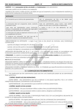 PROF. RICARDO DAMASCENO AGENTE − PF NOÇÕES DE DIREITO ADMINISTRATIVO 
4)MOTIVO - são os pressupostos de fato e de direito que fundamentam o ato administrativo. 
-antecede a prática do ato e justifica a sua realização. 
-inexistência dos motivos: matéria de fato e de direito em que se fundamenta o ato é materialmente inexistente ou 
juridicamente inadequada ao resultado obtido. 
MOTIVAÇÃO MOTIVO 
-é o momento que os motivos são apresentados. -são os pressupostos de fato e de direito que 
fundamentam o ato administrativo. 
-a motivação deve ser congruente, exata, coerente, 
suficiente e clara. 
-nem todo ato administrativo possui motivação. 
Embora a necessidade de motivação seja regra geral, 
há atos que não precisam ser motivados. 
-a motivação faz parte do elemento formal do ato; é 
um subelemento da forma. 
-a ausência de motivação, nos atos que ela for 
necessária, acarreta vício do elemento forma. 
-todo ato administrativo possui motivo, este existirá 
mesmo nos atos que a motivação é dispensada. 
-o motivo é em si um dos elementos do ato 
administrativo. 
-a irregularidade do motivo implica o vício do elemento 
motivo. 
-OBRIGATORIEDADE DA MOTIVAÇÃO - a regra é que todos os atos devam ser motivados, salvo manifestação 
contrária da lei. 
quando a lei obriga a motivação  o ato deve ser motivado 
quando a lei se omite quanto a necessidade da motivação  o ato deve ser motivado 
quando a lei dispensa a necessidade da motivação  é facultada a motivação do ato. 
-MOTIVAÇÃO PER RELATIONE [art. 50, § 1°, Lei 9.784/99] - é a motivação que consiste na concordância com 
fundamentos que já foram anteriormente apresentados [ex.: é a expressão – “defiro nos termos do parecer”]. 
5)FINALIDADE - é o objetivo a ser alcançado pela Administração - é o efeito jurídico mediato do ato administrativo. 
-diferente do motivo que antecede a prática do ato, a finalidade o sucede. 
ESPÉCIES DE FINALIDADE 
I)FINALIDADE ABSTRATA, GERAL OU MEDIATA - interesse público. - a finalidade abstrata a ser atingida não pode ser a 
satisfação do interesse privado [pode ser que este seja atingido indiretamente, mas não será possível que o ato seja 
praticado visando a satisfação do interesse privado]; 
Ii)FINALIDADE CONCRETA, ESPECÍFICA, IMEDIATA OU LEGAL - é a finalidade que especificamente/concretamente se 
pretende com a prática do ato. 
6.3 – CLASSIFICAÇÃO DOS ATOS ADMINISTRATIVOS 
-Na classificação dos atos administrativos cada autor tem uma classificação própria de ato administrativo. 
Regra geral temos: 
1)CRITÉRIO: QUANTO AOS SEUS DESTINATÁRIOS 
a)ATOS GERAIS – atos administrativos que não se destinam a uma pessoa específica, mas a um número 
indeterminado de pessoas. [normalmente os atos normativos] 
b)ATOS INDIVIDUAIS – atos administrativos que se destinam a indivíduos determinados. 
2)CRITÉRIO: QUANTO AO SEU ALCANCE 
a)ATOS INTERNOS – atos que só produzem efeitos no plano interno da Administração Pública. 
b)ATOS EXTERNOS – atos que produzem efeitos no plano externo, atingindo os administrados. 
3)CRITÉRIO: QUANTO AO SEU OBJETO 
a)ATOS DE IMPÉRIO – atos nos quais a Administração Pública atua com suas prerrogativas decorrentes da 
incidência do regime jurídico de direito público. 
b)ATOS DE GESTÃO – atos regidos pelo direito privado. [não são considerados atos administrativos] 
c) ATOS DE EXPEDIENTE – são os atos praticados pelos agentes administrativos com vistas ao trâmite rotineiro 
das atividades desenvolvidas nos órgãos e entidades públicas. 
O CURSO PERMANENTE que mais APROVA! 36 
 