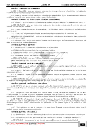 PROF. RICARDO DAMASCENO AGENTE − PF NOÇÕES DE DIREITO ADMINISTRATIVO 
4)CRITÉRIO: QUANTO AO SEU REGRAMENTO 
a)ATOS VINCULADOS – atos que possuem todos os elementos previamente estabelecidos na legislação, 
inexistindo margem de liberdade para o administrador. 
b)ATOS DISCRICIONÁRIOS – atos nos quais o administrador poderá definir alguns de seus elementos segundo 
um juízo de conveniência e oportunidade. [maior margem de liberdade] 
5)CRITÉRIO: QUANTO À SUA FORMAÇÃO OU COMPOSIÇÃO DE VONTADE 
a)ATOS SIMPLES – atos que resultam da manifestação de vontade de um único órgão, unipessoal ou colegiado. 
b)ATOS COMPLEXOS – atos que resultam da conjugação de mais de uma vontade; é um único ato, mas 
formado por mais de uma vontade. 
-ATO COMPLEXO E PROCEDIMENTO ADMINISTRATIVO - ato complexo não se confunde com o procedimento 
administrativo. 
-ATO COMPLEXO - integram-se as vontades de vários órgãos para a obtenção de um mesmo ato. 
-PROCEDIMENTO ADMINISTRATIVO - praticam-se diversos atos intermediários e autônomos para a obtenção 
de um ato final e principal. 
c)ATOS COMPOSTOS – atos que resultam da vontade única de um órgão, mas dependem da verificação por 
parte de outro, para se tornarem exequíveis. 
6)CRITÉRIO: QUANTO AO CONTEÚDO 
a)ATOS CONSTITUTIVOS – atos que CRIAM uma nova situação jurídica. 
b)ATOS EXTINTIVOS – atos que PÕEM FIM a uma situação jurídica. 
c)ATOS DECLARATÓRIOS – atos que RECONHECEM uma dada situação preexistente. 
d)ATOS ALIENATIVOS – atos que operam a transferência de bens. 
e)ATOS MODIFICATIVOS – atos que ALTERAM situações jurídicas preexistentes. 
f)ATOS ABDICATIVOS – atos nos quais o titular abre mão de um direito. 
7)CRITÉRIO: QUANTO À EFICÁCIA OU VALIDADE. 
a)ATOS VÁLIDOS - é aquele praticado com observância de todos seus requisitos legais, relativos à competência, 
finalidade, forma, motivo e objeto. 
b)ATOS NULOS - por contraposição ao válido, é aquele que nasce com vício insanável em algum de seus 
requisitos de validade. 
c)ATOS ANULÁVEIS - aquele que, por apresentar um defeito sanável de legalidade, admite correção pela 
Administração. 
d)ATOS INEXISTENTES - é aquele que, apesar de aparentemente originar-se da Administração, na verdade não 
foi produzido por um agente público, mas por alguém que finge possuir tal condição. 
8)CRITÉRIO: QUANTO À EXEQÜIBILIDADE OU EFICÁCIA. 
a)ATO PERFEITO – ato que já está apto a produzir efeitos. É o ato administrativo que já completou seu ciclo de 
formação, que já ultrapassou todas suas fases de produção, estando, em vista disso, apto à produção de seus 
efeitos. 
b)ATO IMPERFEITO – ato que ainda não produz efeitos porque depende da produção de um ATO 
COMPLEMENTAR. É o ato que ainda não ultrapassou todas suas fases de produção, que ainda não encerrou seu 
procedimento e, em virtude disso, é ainda inoperante para a produção de consequências jurídicas. 
c)ATO PENDENTE – ato que ainda não produz efeitos porque depende de TERMO ou CONDIÇÃO. É um ato 
que já teve seu ciclo de produção encerrado, mas que se encontra sujeito, ainda, a termo ou condição para que 
sejam deflagrados seus efeitos. Sinteticamente, ato pendente é o ato perfeito sujeito a um termo ou a uma 
condição. 
d)ATO CONSUMADO – ato que já produziu todos seus efeitos. É aquele que exauriu seus efeitos, que já 
produziu todos os efeitos a que estava predisposto. 
9)CRITÉRIO: QUANTO À RETRATABILIDAE 
a)ATO IRREVOGÁVEL – ato que a Administração Pública não tem liberdade/discricionariedade para revogar. 
b)ATO REVOGÁVEL – ato que a Administração Pública tem liberdade/discricionariedade para revogar. 
c)ATO SUPENSÍVEL – ato que pode ter sua vigência suspensa [depende da previsão da legislação]. 
O CURSO PERMANENTE que mais APROVA! 37 
 