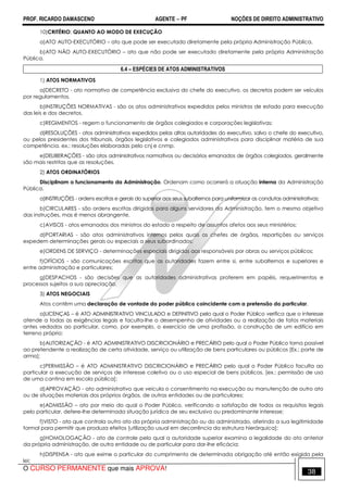 PROF. RICARDO DAMASCENO AGENTE − PF NOÇÕES DE DIREITO ADMINISTRATIVO 
10)CRITÉRIO: QUANTO AO MODO DE EXECUÇÃO 
a)ATO AUTO-EXECUTÓRIO – ato que pode ser executado diretamente pela própria Administração Pública. 
b)ATO NÃO AUTO-EXECUTÓRIO – ato que não pode ser executado diretamente pela própria Administração 
Pública. 
6.4 – ESPÉCIES DE ATOS ADMINISTRATIVOS 
1) ATOS NORMATIVOS 
a)DECRETO - ato normativo de competência exclusiva do chefe do executivo. os decretos podem ser veículos 
por regulamentos. 
b)INSTRUÇÕES NORMATIVAS - são os atos administrativos expedidos pelos ministros de estado para execução 
das leis e dos decretos. 
c)REGIMENTOS - regem o funcionamento de órgãos colegiados e corporações legislativas; 
d)RESOLUÇÕES - atos administrativos expedidos pelas altas autoridades do executivo, salvo o chefe do executivo, 
ou pelos presidentes dos tribunais, órgãos legislativos e colegiados administrativos para disciplinar matéria de sua 
competência. ex.: resoluções elaboradas pelo cnj e cnmp. 
e)DELIBERAÇÕES - são atos administrativos normativos ou decisórios emanados de órgãos colegiados. geralmente 
são mais restritas que as resoluções. 
2) ATOS ORDINATÓRIOS 
Disciplinam o funcionamento da Administração. Ordenam como ocorrerá a atuação interna da Administração 
Pública. 
a)INSTRUÇÕES - ordens escritas e gerais do superior aos seus subalternos para uniformizar as condutas administrativas; 
b)CIRCULARES - são ordens escritas dirigidas para alguns servidores da Administração, tem o mesmo objetivo 
das instruções, mas é menos abrangente. 
c)AVISOS - atos emanados dos ministros do estado a respeito de assuntos afetos aos seus ministérios; 
d)PORTARIAS - são atos administrativos internos pelos quais os chefes de órgãos, repartições ou serviços 
expedem determinações gerais ou especiais a seus subordinados; 
e)ORDENS DE SERVIÇO - determinações especiais dirigidas aos responsáveis por obras ou serviços públicos; 
f)OFÍCIOS - são comunicações escritas que as autoridades fazem entre si, entre subalternos e superiores e 
entre administração e particulares; 
g)DESPACHOS - são decisões que as autoridades administrativas proferem em papéis, requerimentos e 
processos sujeitos a sua apreciação. 
3) ATOS NEGOCIAIS 
Atos contêm uma declaração de vontade do poder público coincidente com a pretensão do particular. 
a)LICENÇAS – é ATO ADMINISTRATIVO VINCULADO e DEFINITIVO pelo qual o Poder Público verifica que o interesse 
atende a todas as exigências legais e faculta-lhe o desempenho de atividades ou a realização de fatos materiais 
antes vedados ao particular, como, por exemplo, o exercício de uma profissão, a construção de um edifício em 
terreno próprio; 
b)AUTORIZAÇÃO - é ATO ADMINISTRATIVO DISCRICIONÁRIO e PRECÁRIO pelo qual o Poder Público torna possível 
ao pretendente a realização de certa atividade, serviço ou utilização de bens particulares ou públicos [Ex.: porte de 
arma]; 
c)PERMISSÃO – é ATO ADMINISTRATIVO DISCRICIONÁRIO e PRECÁRIO pelo qual o Poder Público faculta ao 
particular a execução de serviços de interesse coletivo ou o uso especial de bens públicos. [ex.: permissão de uso 
de uma cantina em escola pública]; 
d)APROVAÇÃO - ato administrativo que veicula o consentimento na execução ou manutenção de outro ato 
ou de situações materiais dos próprios órgãos, de outras entidades ou de particulares; 
e)ADMISSÃO – ato por meio do qual o Poder Público, verificando a satisfação de todos os requisitos legais 
pelo particular, defere-lhe determinada situação jurídica de seu exclusivo ou predominante interesse; 
f)VISTO - ato que controla outro ato da própria administração ou do administrado, aferindo a sua legitimidade 
formal para permitir que produza efeitos [utilização usual em decorrência da estrutura hierárquica]; 
g)HOMOLOGAÇÃO - ato de controle pelo qual a autoridade superior examina a legalidade do ato anterior 
da própria administração, de outra entidade ou de particular para dar-lhe eficácia; 
h)DISPENSA - ato que exime o particular do cumprimento de determinada obrigação até então exigida pela 
lei; 
O CURSO PERMANENTE que mais APROVA! 38 
 