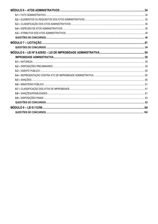 MÓDULO 6 – ATOS ADMINISTRATIVOS ...................................................................................................................34 
6.1 – FATO ADMINISTRATIVO................................................................................................................................................................... 34 
6.2 – ELEMENTOS OU REQUISITOS DOS ATOS ADMINISTRATIVOS................................................................................................... 35 
6.3 – CLASSIFICAÇÃO DOS ATOS ADMINISTRATIVOS.......................................................................................................................... 36 
6.4 – ESPÉCIES DE ATOS ADMINISTRATIVOS ....................................................................................................................................... 38 
6.5 – ATRIBUTOS DOS ATOS ADMINISTRATIVOS.................................................................................................................................. 39 
QUESTÔES DE CONCURSOS................................................................................................................................................................... 40 
MÓDULO 7 – LICITAÇÃO............................................................................................................................................41 
QUESTÔES DE CONCURSOS................................................................................................................................................................... 54 
MÓDULO 8 – LEI Nº 8.429/92 – LEI DE IMPROBIDADE ADMINISTRATIVA.............................................................54 
IMPROBIDADE ADMINISTRATIVA........................................................................................................................................ 59 
8.1 – NATUREZA......................................................................................................................................................................................... 59 
8.2 – DISPOSIÇÕES PRELIMINARES........................................................................................................................................................ 59 
8.3 – AGENTE PÚBLICO............................................................................................................................................................................. 60 
8.4 – REPRESENTAÇÃO CONTRA ATO DE IMPROBIDADE ADMINISTRATIVA .................................................................................... 60 
8.5 – SANÇÕES........................................................................................................................................................................................... 60 
8.6 – MINISTÉRIO PÚBLICO ...................................................................................................................................................................... 61 
8.7 – CLASSIFICAÇÃO DOS ATOS DE IMPROBIDADE............................................................................................................................ 61 
8.8 – SANÇÕES/PENALIDADES ................................................................................................................................................................ 61 
8.9 – DISPOSIÇÕES FINAIS....................................................................................................................................................................... 63 
QUESTÔES DE CONCURSOS................................................................................................................................................................... 63 
MÓDULO 9 – LEI 8.112/90...........................................................................................................................................64 
QUESTÕES DE CONCURSOS................................................................................................................................................................. 100 
 