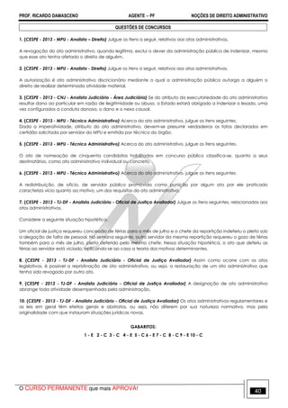 PROF. RICARDO DAMASCENO AGENTE − PF NOÇÕES DE DIREITO ADMINISTRATIVO 
QUESTÔES DE CONCURSOS 
1. (CESPE - 2013 - MPU - Analista – Direito) Julgue os itens a seguir, relativos aos atos administrativos. 
A revogação do ato administrativo, quando legítima, exclui o dever da administração pública de indenizar, mesmo 
que esse ato tenha afetado o direito de alguém. 
2. (CESPE - 2013 - MPU - Analista - Direito) Julgue os itens a seguir, relativos aos atos administrativos. 
A autorização é ato administrativo discricionário mediante o qual a administração pública outorga a alguém o 
direito de realizar determinada atividade material. 
3. (CESPE - 2013 - CNJ - Analista Judiciário - Área Judiciária) Se do atributo da executoriedade do ato administrativo 
resultar dano ao particular em razão de ilegitimidade ou abuso, o Estado estará obrigado a indenizar o lesado, uma 
vez configurados a conduta danosa, o dano e o nexo causal. 
4. (CESPE - 2013 - MPU - Técnico Administrativo) Acerca do ato administrativo, julgue os itens seguintes. 
Dada a imperatividade, atributo do ato administrativo, devem-se presumir verdadeiros os fatos declarados em 
certidão solicitada por servidor do MPU e emitida por técnico do órgão. 
5. (CESPE - 2013 - MPU - Técnico Administrativo) Acerca do ato administrativo, julgue os itens seguintes. 
O ato de nomeação de cinquenta candidatos habilitados em concurso público classifica-se, quanto a seus 
destinatários, como ato administrativo individual ou concreto. 
6. (CESPE - 2013 - MPU - Técnico Administrativo) Acerca do ato administrativo, julgue os itens seguintes. 
A redistribuição, de ofício, de servidor público promovida como punição por algum ato por ele praticado 
caracteriza vício quanto ao motivo, um dos requisitos do ato administrativo. 
7. (CESPE - 2013 - TJ-DF - Analista Judiciário - Oficial de Justiça Avaliador) Julgue os itens seguintes, relacionados aos 
atos administrativos. 
Considere a seguinte situação hipotética. 
Um oficial de justiça requereu concessão de férias para o mês de julho e o chefe da repartição indeferiu o pleito sob 
a alegação de falta de pessoal. Na semana seguinte, outro servidor da mesma repartição requereu o gozo de férias 
também para o mês de julho, pleito deferido pelo mesmo chefe. Nessa situação hipotética, o ato que deferiu as 
férias ao servidor está viciado, aplicando-se ao caso a teoria dos motivos determinantes. 
8. (CESPE - 2013 - TJ-DF - Analista Judiciário - Oficial de Justiça Avaliador) Assim como ocorre com os atos 
legislativos, é possível a repristinação de ato administrativo, ou seja, a restauração de um ato administrativo que 
tenha sido revogado por outro ato. 
9. (CESPE - 2013 - TJ-DF - Analista Judiciário - Oficial de Justiça Avaliador) A designação de ato administrativo 
abrange toda atividade desempenhada pela administração. 
10. (CESPE - 2013 - TJ-DF - Analista Judiciário - Oficial de Justiça Avaliador) Os atos administrativos regulamentares e 
as leis em geral têm efeitos gerais e abstratos, ou seja, não diferem por sua natureza normativa, mas pela 
originalidade com que instauram situações jurídicas novas. 
GABARITOS: 
1 - E 2 - C 3 - C 4 - E 5 - C 6 - E 7 - C 8 - C 9 - E 10 - C 
O CURSO PERMANENTE que mais APROVA! 40 
 