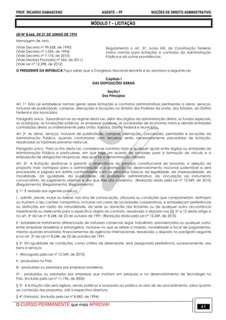 PROF. RICARDO DAMASCENO AGENTE − PF NOÇÕES DE DIREITO ADMINISTRATIVO 
MÓDULO 7 – LICITAÇÃO 
LEI Nº 8.666, DE 21 DE JUNHO DE 1993 
Mensagem de veto 
(Vide Decreto nº 99.658, de 1990) 
(Vide Decreto nº 1.054, de 1994) 
(Vide Decreto nº 7.174, de 2010) 
(Vide Medida Provisória nº 544, de 2011) 
(Vide Lei nº 12.598, de 2012) 
Regulamenta o art. 37, inciso XXI, da Constituição Federal, 
institui normas para licitações e contratos da Administração 
Pública e dá outras providências. 
O PRESIDENTE DA REPÚBLICA Faço saber que o Congresso Nacional decreta e eu sanciono a seguinte Lei: 
Capítulo I 
DAS DISPOSIÇÕES GERAIS 
Seção I 
Dos Princípios 
Art. 1o Esta Lei estabelece normas gerais sobre licitações e contratos administrativos pertinentes a obras, serviços, 
inclusive de publicidade, compras, alienações e locações no âmbito dos Poderes da União, dos Estados, do Distrito 
Federal e dos Municípios. 
Parágrafo único. Subordinam-se ao regime desta Lei, além dos órgãos da administração direta, os fundos especiais, 
as autarquias, as fundações públicas, as empresas públicas, as sociedades de economia mista e demais entidades 
controladas direta ou indiretamente pela União, Estados, Distrito Federal e Municípios. 
Art. 2o As obras, serviços, inclusive de publicidade, compras, alienações, concessões, permissões e locações da 
Administração Pública, quando contratadas com terceiros, serão necessariamente precedidas de licitação, 
ressalvadas as hipóteses previstas nesta Lei. 
Parágrafo único. Para os fins desta Lei, considera-se contrato todo e qualquer ajuste entre órgãos ou entidades da 
Administração Pública e particulares, em que haja um acordo de vontades para a formação de vínculo e a 
estipulação de obrigações recíprocas, seja qual for a denominação utilizada. 
Art. 3o A licitação destina-se a garantir a observância do princípio constitucional da isonomia, a seleção da 
proposta mais vantajosa para a administração e a promoção do desenvolvimento nacional sustentável e será 
processada e julgada em estrita conformidade com os princípios básicos da legalidade, da impessoalidade, da 
moralidade, da igualdade, da publicidade, da probidade administrativa, da vinculação ao instrumento 
convocatório, do julgamento objetivo e dos que lhes são correlatos. (Redação dada pela Lei nº 12.349, de 2010) 
(Regulamento) (Regulamento) (Regulamento) 
§ 1o É vedado aos agentes públicos: 
I - admitir, prever, incluir ou tolerar, nos atos de convocação, cláusulas ou condições que comprometam, restrinjam 
ou frustrem o seu caráter competitivo, inclusive nos casos de sociedades cooperativas, e estabeleçam preferências 
ou distinções em razão da naturalidade, da sede ou domicílio dos licitantes ou de qualquer outra circunstância 
impertinente ou irrelevante para o específico objeto do contrato, ressalvado o disposto nos §§ 5o a 12 deste artigo e 
no art. 3o da Lei no 8.248, de 23 de outubro de 1991; (Redação dada pela Lei nº 12.349, de 2010) 
II - estabelecer tratamento diferenciado de natureza comercial, legal, trabalhista, previdenciária ou qualquer outra, 
entre empresas brasileiras e estrangeiras, inclusive no que se refere a moeda, modalidade e local de pagamentos, 
mesmo quando envolvidos financiamentos de agências internacionais, ressalvado o disposto no parágrafo seguinte 
e no art. 3o da Lei no 8.248, de 23 de outubro de 1991. 
§ 2o Em igualdade de condições, como critério de desempate, será assegurada preferência, sucessivamente, aos 
bens e serviços: 
I - (Revogado pela Lei nº 12.349, de 2010) 
II - produzidos no País; 
III - produzidos ou prestados por empresas brasileiras. 
IV - produzidos ou prestados por empresas que invistam em pesquisa e no desenvolvimento de tecnologia no 
País. (Incluído pela Lei nº 11.196, de 2005) 
§ 3o A licitação não será sigilosa, sendo públicos e acessíveis ao público os atos de seu procedimento, salvo quanto 
ao conteúdo das propostas, até a respectiva abertura. 
§ 4º (Vetado). (Incluído pela Lei nº 8.883, de 1994) 
O CURSO PERMANENTE que mais APROVA! 41 
 