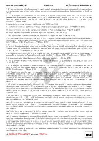 PROF. RICARDO DAMASCENO AGENTE − PF NOÇÕES DE DIREITO ADMINISTRATIVO 
§ 5o Nos processos de licitação previstos no caput, poderá ser estabelecido margem de preferência para produtos 
manufaturados e para serviços nacionais que atendam a normas técnicas brasileiras. (Incluído pela Lei nº 12.349, de 
2010) 
§ 6o A margem de preferência de que trata o § 5o será estabelecida com base em estudos revistos 
periodicamente, em prazo não superior a 5 (cinco) anos, que levem em consideração: (Incluído pela Lei nº 12.349, 
de 2010) (Vide Decreto nº 7.546, de 2011) (Vide Decreto nº 7.709, de 2012) (Vide Decreto nº 7.713, de 2012) (Vide 
Decreto nº 7.756, de 2012) 
I - geração de emprego e renda; (Incluído pela Lei nº 12.349, de 2010) 
II - efeito na arrecadação de tributos federais, estaduais e municipais; (Incluído pela Lei nº 12.349, de 2010) 
III - desenvolvimento e inovação tecnológica realizados no País; (Incluído pela Lei nº 12.349, de 2010) 
IV - custo adicional dos produtos e serviços; e (Incluído pela Lei nº 12.349, de 2010) 
V - em suas revisões, análise retrospectiva de resultados. (Incluído pela Lei nº 12.349, de 2010) 
§ 7o Para os produtos manufaturados e serviços nacionais resultantes de desenvolvimento e inovação tecnológica 
realizados no País, poderá ser estabelecido margem de preferência adicional àquela prevista no § 5o. (Incluído pela 
Lei nº 12.349, de 2010) (Vide Decreto nº 7.546, de 2011) 
§ 8o As margens de preferência por produto, serviço, grupo de produtos ou grupo de serviços, a que se referem os 
§§ 5o e 7o, serão definidas pelo Poder Executivo federal, não podendo a soma delas ultrapassar o montante de 25% 
(vinte e cinco por cento) sobre o preço dos produtos manufaturados e serviços estrangeiros. (Incluído pela Lei nº 
12.349, de 2010) (Vide Decreto nº 7.546, de 2011) 
§ 9o As disposições contidas nos §§ 5o e 7o deste artigo não se aplicam aos bens e aos serviços cuja capacidade de 
produção ou prestação no País seja inferior: (Incluído pela Lei nº 12.349, de 2010) (Vide Decreto nº 7.546, de 2011) 
I - à quantidade a ser adquirida ou contratada; ou (Incluído pela Lei nº 12.349, de 2010) 
II - ao quantitativo fixado com fundamento no § 7o do art. 23 desta Lei, quando for o caso. (Incluído pela Lei nº 
12.349, de 2010) 
§ 10. A margem de preferência a que se refere o § 5o poderá ser estendida, total ou parcialmente, aos bens e 
serviços originários dos Estados Partes do Mercado Comum do Sul - Mercosul. (Incluído pela Lei nº 12.349, de 
2010) (Vide Decreto nº 7.546, de 2011) 
§ 11. Os editais de licitação para a contratação de bens, serviços e obras poderão, mediante prévia justificativa da 
autoridade competente, exigir que o contratado promova, em favor de órgão ou entidade integrante da 
administração pública ou daqueles por ela indicados a partir de processo isonômico, medidas de compensação 
comercial, industrial, tecnológica ou acesso a condições vantajosas de financiamento, cumulativamente ou não, 
na forma estabelecida pelo Poder Executivo federal. (Incluído pela Lei nº 12.349, de 2010) (Vide Decreto nº 7.546, 
de 2011) 
§ 12. Nas contratações destinadas à implantação, manutenção e ao aperfeiçoamento dos sistemas de tecnologia 
de informação e comunicação, considerados estratégicos em ato do Poder Executivo federal, a licitação poderá 
ser restrita a bens e serviços com tecnologia desenvolvida no País e produzidos de acordo com o processo produtivo 
básico de que trata a Lei no 10.176, de 11 de janeiro de 2001. (Incluído pela Lei nº 12.349, de 2010) (Vide Decreto nº 
7.546, de 2011) 
§ 13. Será divulgada na internet, a cada exercício financeiro, a relação de empresas favorecidas em decorrência 
do disposto nos §§ 5o, 7o, 10, 11 e 12 deste artigo, com indicação do volume de recursos destinados a cada uma 
delas. (Incluído pela Lei nº 12.349, de 2010) 
Art. 4o Todos quantos participem de licitação promovida pelos órgãos ou entidades a que se refere o art. 1º têm 
direito público subjetivo à fiel observância do pertinente procedimento estabelecido nesta lei, podendo qualquer 
cidadão acompanhar o seu desenvolvimento, desde que não interfira de modo a perturbar ou impedir a realização 
dos trabalhos. 
Parágrafo único. O procedimento licitatório previsto nesta lei caracteriza ato administrativo formal, seja ele 
praticado em qualquer esfera da Administração Pública. 
Art. 5o Todos os valores, preços e custos utilizados nas licitações terão como expressão monetária a moeda corrente 
nacional, ressalvado o disposto no art. 42 desta Lei, devendo cada unidade da Administração, no pagamento das 
obrigações relativas ao fornecimento de bens, locações, realização de obras e prestação de serviços, obedecer, 
para cada fonte diferenciada de recursos, a estrita ordem cronológica das datas de suas exigibilidades, salvo 
quando presentes relevantes razões de interesse público e mediante prévia justificativa da autoridade competente, 
devidamente publicada. 
§ 1o Os créditos a que se refere este artigo terão seus valores corrigidos por critérios previstos no ato convocatório e 
que lhes preservem o valor. 
O CURSO PERMANENTE que mais APROVA! 42 
 