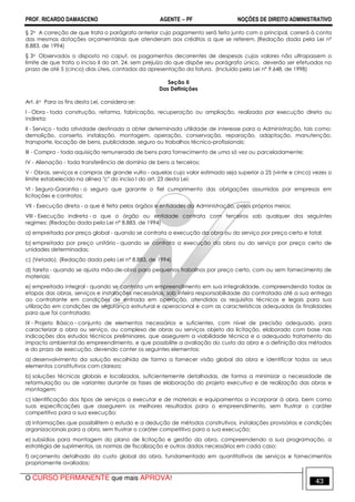 PROF. RICARDO DAMASCENO AGENTE − PF NOÇÕES DE DIREITO ADMINISTRATIVO 
§ 2o A correção de que trata o parágrafo anterior cujo pagamento será feito junto com o principal, correrá à conta 
das mesmas dotações orçamentárias que atenderam aos créditos a que se referem. (Redação dada pela Lei nº 
8.883, de 1994) 
§ 3o Observados o disposto no caput, os pagamentos decorrentes de despesas cujos valores não ultrapassem o 
limite de que trata o inciso II do art. 24, sem prejuízo do que dispõe seu parágrafo único, deverão ser efetuados no 
prazo de até 5 (cinco) dias úteis, contados da apresentação da fatura. (Incluído pela Lei nº 9.648, de 1998) 
Seção II 
Das Definições 
Art. 6o Para os fins desta Lei, considera-se: 
I - Obra - toda construção, reforma, fabricação, recuperação ou ampliação, realizada por execução direta ou 
indireta; 
II - Serviço - toda atividade destinada a obter determinada utilidade de interesse para a Administração, tais como: 
demolição, conserto, instalação, montagem, operação, conservação, reparação, adaptação, manutenção, 
transporte, locação de bens, publicidade, seguro ou trabalhos técnico-profissionais; 
III - Compra - toda aquisição remunerada de bens para fornecimento de uma só vez ou parceladamente; 
IV - Alienação - toda transferência de domínio de bens a terceiros; 
V - Obras, serviços e compras de grande vulto - aquelas cujo valor estimado seja superior a 25 (vinte e cinco) vezes o 
limite estabelecido na alínea c do inciso I do art. 23 desta Lei; 
VI - Seguro-Garantia - o seguro que garante o fiel cumprimento das obrigações assumidas por empresas em 
licitações e contratos; 
VII - Execução direta - a que é feita pelos órgãos e entidades da Administração, pelos próprios meios; 
VIII - Execução indireta - a que o órgão ou entidade contrata com terceiros sob qualquer dos seguintes 
regimes: (Redação dada pela Lei nº 8.883, de 1994) 
a) empreitada por preço global - quando se contrata a execução da obra ou do serviço por preço certo e total; 
b) empreitada por preço unitário - quando se contrata a execução da obra ou do serviço por preço certo de 
unidades determinadas; 
c) (Vetado). (Redação dada pela Lei nº 8.883, de 1994) 
d) tarefa - quando se ajusta mão-de-obra para pequenos trabalhos por preço certo, com ou sem fornecimento de 
materiais; 
e) empreitada integral - quando se contrata um empreendimento em sua integralidade, compreendendo todas as 
etapas das obras, serviços e instalações necessárias, sob inteira responsabilidade da contratada até a sua entrega 
ao contratante em condições de entrada em operação, atendidos os requisitos técnicos e legais para sua 
utilização em condições de segurança estrutural e operacional e com as características adequadas às finalidades 
para que foi contratada; 
IX - Projeto Básico - conjunto de elementos necessários e suficientes, com nível de precisão adequado, para 
caracterizar a obra ou serviço, ou complexo de obras ou serviços objeto da licitação, elaborado com base nas 
indicações dos estudos técnicos preliminares, que assegurem a viabilidade técnica e o adequado tratamento do 
impacto ambiental do empreendimento, e que possibilite a avaliação do custo da obra e a definição dos métodos 
e do prazo de execução, devendo conter os seguintes elementos: 
a) desenvolvimento da solução escolhida de forma a fornecer visão global da obra e identificar todos os seus 
elementos constitutivos com clareza; 
b) soluções técnicas globais e localizadas, suficientemente detalhadas, de forma a minimizar a necessidade de 
reformulação ou de variantes durante as fases de elaboração do projeto executivo e de realização das obras e 
montagem; 
c) identificação dos tipos de serviços a executar e de materiais e equipamentos a incorporar à obra, bem como 
suas especificações que assegurem os melhores resultados para o empreendimento, sem frustrar o caráter 
competitivo para a sua execução; 
d) informações que possibilitem o estudo e a dedução de métodos construtivos, instalações provisórias e condições 
organizacionais para a obra, sem frustrar o caráter competitivo para a sua execução; 
e) subsídios para montagem do plano de licitação e gestão da obra, compreendendo a sua programação, a 
estratégia de suprimentos, as normas de fiscalização e outros dados necessários em cada caso; 
f) orçamento detalhado do custo global da obra, fundamentado em quantitativos de serviços e fornecimentos 
propriamente avaliados; 
O CURSO PERMANENTE que mais APROVA! 43 
 