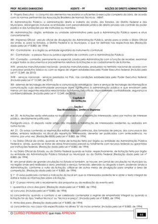 PROF. RICARDO DAMASCENO AGENTE − PF NOÇÕES DE DIREITO ADMINISTRATIVO 
X - Projeto Executivo - o conjunto dos elementos necessários e suficientes à execução completa da obra, de acordo 
com as normas pertinentes da Associação Brasileira de Normas Técnicas - ABNT; 
XI - Administração Pública - a administração direta e indireta da União, dos Estados, do Distrito Federal e dos 
Municípios, abrangendo inclusive as entidades com personalidade jurídica de direito privado sob controle do poder 
público e das fundações por ele instituídas ou mantidas; 
XII - Administração - órgão, entidade ou unidade administrativa pela qual a Administração Pública opera e atua 
concretamente; 
XIII - Imprensa Oficial - veículo oficial de divulgação da Administração Pública, sendo para a União o Diário Oficial 
da União, e, para os Estados, o Distrito Federal e os Municípios, o que for definido nas respectivas leis; (Redação 
dada pela Lei nº 8.883, de 1994) 
XIV - Contratante - é o órgão ou entidade signatária do instrumento contratual; 
XV - Contratado - a pessoa física ou jurídica signatária de contrato com a Administração Pública; 
XVI - Comissão - comissão, permanente ou especial, criada pela Administração com a função de receber, examinar 
e julgar todos os documentos e procedimentos relativos às licitações e ao cadastramento de licitantes. 
XVII - produtos manufaturados nacionais - produtos manufaturados, produzidos no território nacional de acordo com 
o processo produtivo básico ou com as regras de origem estabelecidas pelo Poder Executivo federal; (Incluído pela 
Lei nº 12.349, de 2010) 
XVIII - serviços nacionais - serviços prestados no País, nas condições estabelecidas pelo Poder Executivo federal; 
(Incluído pela Lei nº 12.349, de 2010) 
XIX - sistemas de tecnologia de informação e comunicação estratégicos - bens e serviços de tecnologia da informação e 
comunicação cuja descontinuidade provoque dano significativo à administração pública e que envolvam pelo 
menos um dos seguintes requisitos relacionados às informações críticas: disponibilidade, confiabilidade, segurança e 
confidencialidade. (Incluído pela Lei nº 12.349, de 2010) 
Capítulo II 
Da Licitação 
Seção I 
Das Modalidades, Limites e Dispensa 
Art. 20. As licitações serão efetuadas no local onde se situar a repartição interessada, salvo por motivo de interesse 
público, devidamente justificado. 
Parágrafo único. O disposto neste artigo não impedirá a habilitação de interessados residentes ou sediados em 
outros locais. 
Art. 21. Os avisos contendo os resumos dos editais das concorrências, das tomadas de preços, dos concursos e dos 
leilões, embora realizados no local da repartição interessada, deverão ser publicados com antecedência, no 
mínimo, por uma vez: (Redação dada pela Lei nº 8.883, de 1994) 
I - no Diário Oficial da União, quando se tratar de licitação feita por órgão ou entidade da Administração Pública 
Federal e, ainda, quando se tratar de obras financiadas parcial ou totalmente com recursos federais ou garantidas 
por instituições federais; (Redação dada pela Lei nº 8.883, de 1994) 
II - no Diário Oficial do Estado, ou do Distrito Federal quando se tratar, respectivamente, de licitação feita por órgão 
ou entidade da Administração Pública Estadual ou Municipal, ou do Distrito Federal; (Redação dada pela Lei nº 
8.883, de 1994) 
III - em jornal diário de grande circulação no Estado e também, se houver, em jornal de circulação no Município ou 
na região onde será realizada a obra, prestado o serviço, fornecido, alienado ou alugado o bem, podendo ainda a 
Administração, conforme o vulto da licitação, utilizar-se de outros meios de divulgação para ampliar a área de 
competição. (Redação dada pela Lei nº 8.883, de 1994) 
§ 1o O aviso publicado conterá a indicação do local em que os interessados poderão ler e obter o texto integral do 
edital e todas as informações sobre a licitação. 
§ 2o O prazo mínimo até o recebimento das propostas ou da realização do evento será: 
I - quarenta e cinco dias para: (Redação dada pela Lei nº 8.883, de 1994) 
a) concurso; (Incluída pela Lei nº 8.883, de 1994) 
b) concorrência, quando o contrato a ser celebrado contemplar o regime de empreitada integral ou quando a 
licitação for do tipo melhor técnica ou técnica e preço; (Incluída pela Lei nº 8.883, de 1994) 
II - trinta dias para: (Redação dada pela Lei nº 8.883, de 1994) 
a) concorrência, nos casos não especificados na alínea b do inciso anterior; (Incluída pela Lei nº 8.883, de 1994) 
O CURSO PERMANENTE que mais APROVA! 44 
 