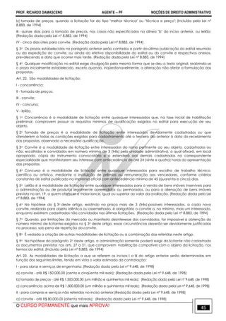 PROF. RICARDO DAMASCENO AGENTE − PF NOÇÕES DE DIREITO ADMINISTRATIVO 
b) tomada de preços, quando a licitação for do tipo melhor técnica ou técnica e preço; (Incluída pela Lei nº 
8.883, de 1994) 
III - quinze dias para a tomada de preços, nos casos não especificados na alínea b do inciso anterior, ou leilão; 
(Redação dada pela Lei nº 8.883, de 1994) 
IV - cinco dias úteis para convite. (Redação dada pela Lei nº 8.883, de 1994) 
§ 3o Os prazos estabelecidos no parágrafo anterior serão contados a partir da última publicação do edital resumido 
ou da expedição do convite, ou ainda da efetiva disponibilidade do edital ou do convite e respectivos anexos, 
prevalecendo a data que ocorrer mais tarde. (Redação dada pela Lei nº 8.883, de 1994) 
§ 4o Qualquer modificação no edital exige divulgação pela mesma forma que se deu o texto original, reabrindo-se 
o prazo inicialmente estabelecido, exceto quando, inqüestionavelmente, a alteração não afetar a formulação das 
propostas. 
Art. 22. São modalidades de licitação: 
I - concorrência; 
II - tomada de preços; 
III - convite; 
IV - concurso; 
V - leilão. 
§ 1o Concorrência é a modalidade de licitação entre quaisquer interessados que, na fase inicial de habilitação 
preliminar, comprovem possuir os requisitos mínimos de qualificação exigidos no edital para execução de seu 
objeto. 
§ 2o Tomada de preços é a modalidade de licitação entre interessados devidamente cadastrados ou que 
atenderem a todas as condições exigidas para cadastramento até o terceiro dia anterior à data do recebimento 
das propostas, observada a necessária qualificação. 
§ 3o Convite é a modalidade de licitação entre interessados do ramo pertinente ao seu objeto, cadastrados ou 
não, escolhidos e convidados em número mínimo de 3 (três) pela unidade administrativa, a qual afixará, em local 
apropriado, cópia do instrumento convocatório e o estenderá aos demais cadastrados na correspondente 
especialidade que manifestarem seu interesse com antecedência de até 24 (vinte e quatro) horas da apresentação 
das propostas. 
§ 4o Concurso é a modalidade de licitação entre quaisquer interessados para escolha de trabalho técnico, 
científico ou artístico, mediante a instituição de prêmios ou remuneração aos vencedores, conforme critérios 
constantes de edital publicado na imprensa oficial com antecedência mínima de 45 (quarenta e cinco) dias. 
§ 5o Leilão é a modalidade de licitação entre quaisquer interessados para a venda de bens móveis inservíveis para 
a administração ou de produtos legalmente apreendidos ou penhorados, ou para a alienação de bens imóveis 
prevista no art. 19, a quem oferecer o maior lance, igual ou superior ao valor da avaliação. (Redação dada pela Lei 
nº 8.883, de 1994) 
§ 6o Na hipótese do § 3o deste artigo, existindo na praça mais de 3 (três) possíveis interessados, a cada novo 
convite, realizado para objeto idêntico ou assemelhado, é obrigatório o convite a, no mínimo, mais um interessado, 
enquanto existirem cadastrados não convidados nas últimas licitações. (Redação dada pela Lei nº 8.883, de 1994) 
§ 7o Quando, por limitações do mercado ou manifesto desinteresse dos convidados, for impossível a obtenção do 
número mínimo de licitantes exigidos no § 3o deste artigo, essas circunstâncias deverão ser devidamente justificadas 
no processo, sob pena de repetição do convite. 
§ 8o É vedada a criação de outras modalidades de licitação ou a combinação das referidas neste artigo. 
§ 9o Na hipótese do parágrafo 2o deste artigo, a administração somente poderá exigir do licitante não cadastrado 
os documentos previstos nos arts. 27 a 31, que comprovem habilitação compatível com o objeto da licitação, nos 
termos do edital. (Incluído pela Lei nº 8.883, de 1994) 
Art. 23. As modalidades de licitação a que se referem os incisos I a III do artigo anterior serão determinadas em 
função dos seguintes limites, tendo em vista o valor estimado da contratação: 
I - para obras e serviços de engenharia: (Redação dada pela Lei nº 9.648, de 1998) 
a) convite - até R$ 150.000,00 (cento e cinqüenta mil reais); (Redação dada pela Lei nº 9.648, de 1998) 
b) tomada de preços - até R$ 1.500.000,00 (um milhão e quinhentos mil reais); (Redação dada pela Lei nº 9.648, de 1998) 
c) concorrência: acima de R$ 1.500.000,00 (um milhão e quinhentos mil reais); (Redação dada pela Lei nº 9.648, de 1998) 
II - para compras e serviços não referidos no inciso anterior:(Redação dada pela Lei nº 9.648, de 1998) 
a) convite - até R$ 80.000,00 (oitenta mil reais); (Redação dada pela Lei nº 9.648, de 1998) 
O CURSO PERMANENTE que mais APROVA! 45 
 