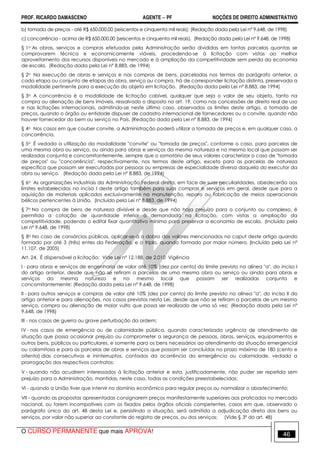 PROF. RICARDO DAMASCENO AGENTE − PF NOÇÕES DE DIREITO ADMINISTRATIVO 
b) tomada de preços - até R$ 650.000,00 (seiscentos e cinquenta mil reais); (Redação dada pela Lei nº 9.648, de 1998) 
c) concorrência - acima de R$ 650.000,00 (seiscentos e cinquenta mil reais). (Redação dada pela Lei nº 9.648, de 1998) 
§ 1o As obras, serviços e compras efetuadas pela Administração serão divididas em tantas parcelas quantas se 
comprovarem técnica e economicamente viáveis, procedendo-se à licitação com vistas ao melhor 
aproveitamento dos recursos disponíveis no mercado e à ampliação da competitividade sem perda da economia 
de escala. (Redação dada pela Lei nº 8.883, de 1994) 
§ 2o Na execução de obras e serviços e nas compras de bens, parceladas nos termos do parágrafo anterior, a 
cada etapa ou conjunto de etapas da obra, serviço ou compra, há de corresponder licitação distinta, preservada a 
modalidade pertinente para a execução do objeto em licitação. (Redação dada pela Lei nº 8.883, de 1994) 
§ 3o A concorrência é a modalidade de licitação cabível, qualquer que seja o valor de seu objeto, tanto na 
compra ou alienação de bens imóveis, ressalvado o disposto no art. 19, como nas concessões de direito real de uso 
e nas licitações internacionais, admitindo-se neste último caso, observados os limites deste artigo, a tomada de 
preços, quando o órgão ou entidade dispuser de cadastro internacional de fornecedores ou o convite, quando não 
houver fornecedor do bem ou serviço no País. (Redação dada pela Lei nº 8.883, de 1994) 
§ 4o Nos casos em que couber convite, a Administração poderá utilizar a tomada de preços e, em qualquer caso, a 
concorrência. 
§ 5o É vedada a utilização da modalidade convite ou tomada de preços, conforme o caso, para parcelas de 
uma mesma obra ou serviço, ou ainda para obras e serviços da mesma natureza e no mesmo local que possam ser 
realizadas conjunta e concomitantemente, sempre que o somatório de seus valores caracterizar o caso de tomada 
de preços ou concorrência, respectivamente, nos termos deste artigo, exceto para as parcelas de natureza 
específica que possam ser executadas por pessoas ou empresas de especialidade diversa daquela do executor da 
obra ou serviço. (Redação dada pela Lei nº 8.883, de 1994) 
§ 6o As organizações industriais da Administração Federal direta, em face de suas peculiaridades, obedecerão aos 
limites estabelecidos no inciso I deste artigo também para suas compras e serviços em geral, desde que para a 
aquisição de materiais aplicados exclusivamente na manutenção, reparo ou fabricação de meios operacionais 
bélicos pertencentes à União. (Incluído pela Lei nº 8.883, de 1994) 
§ 7o Na compra de bens de natureza divisível e desde que não haja prejuízo para o conjunto ou complexo, é 
permitida a cotação de quantidade inferior à demandada na licitação, com vistas a ampliação da 
competitividade, podendo o edital fixar quantitativo mínimo para preservar a economia de escala. (Incluído pela 
Lei nº 9.648, de 1998) 
§ 8o No caso de consórcios públicos, aplicar-se-á o dobro dos valores mencionados no caput deste artigo quando 
formado por até 3 (três) entes da Federação, e o triplo, quando formado por maior número. (Incluído pela Lei nº 
11.107, de 2005) 
Art. 24. É dispensável a licitação: Vide Lei nº 12.188, de 2.010 Vigência 
I - para obras e serviços de engenharia de valor até 10% (dez por cento) do limite previsto na alínea a, do inciso I 
do artigo anterior, desde que não se refiram a parcelas de uma mesma obra ou serviço ou ainda para obras e 
serviços da mesma natureza e no mesmo local que possam ser realizadas conjunta e 
concomitantemente; (Redação dada pela Lei nº 9.648, de 1998) 
II - para outros serviços e compras de valor até 10% (dez por cento) do limite previsto na alínea a, do inciso II do 
artigo anterior e para alienações, nos casos previstos nesta Lei, desde que não se refiram a parcelas de um mesmo 
serviço, compra ou alienação de maior vulto que possa ser realizada de uma só vez; (Redação dada pela Lei nº 
9.648, de 1998) 
III - nos casos de guerra ou grave perturbação da ordem; 
IV - nos casos de emergência ou de calamidade pública, quando caracterizada urgência de atendimento de 
situação que possa ocasionar prejuízo ou comprometer a segurança de pessoas, obras, serviços, equipamentos e 
outros bens, públicos ou particulares, e somente para os bens necessários ao atendimento da situação emergencial 
ou calamitosa e para as parcelas de obras e serviços que possam ser concluídas no prazo máximo de 180 (cento e 
oitenta) dias consecutivos e ininterruptos, contados da ocorrência da emergência ou calamidade, vedada a 
prorrogação dos respectivos contratos; 
V - quando não acudirem interessados à licitação anterior e esta, justificadamente, não puder ser repetida sem 
prejuízo para a Administração, mantidas, neste caso, todas as condições preestabelecidas; 
VI - quando a União tiver que intervir no domínio econômico para regular preços ou normalizar o abastecimento; 
VII - quando as propostas apresentadas consignarem preços manifestamente superiores aos praticados no mercado 
nacional, ou forem incompatíveis com os fixados pelos órgãos oficiais competentes, casos em que, observado o 
parágrafo único do art. 48 desta Lei e, persistindo a situação, será admitida a adjudicação direta dos bens ou 
serviços, por valor não superior ao constante do registro de preços, ou dos serviços; (Vide § 3º do art. 48) 
O CURSO PERMANENTE que mais APROVA! 46 
 