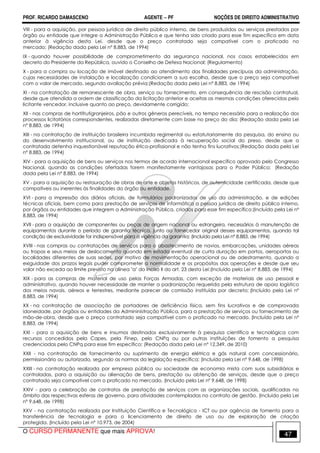 PROF. RICARDO DAMASCENO AGENTE − PF NOÇÕES DE DIREITO ADMINISTRATIVO 
VIII - para a aquisição, por pessoa jurídica de direito público interno, de bens produzidos ou serviços prestados por 
órgão ou entidade que integre a Administração Pública e que tenha sido criado para esse fim específico em data 
anterior à vigência desta Lei, desde que o preço contratado seja compatível com o praticado no 
mercado; (Redação dada pela Lei nº 8.883, de 1994) 
IX - quando houver possibilidade de comprometimento da segurança nacional, nos casos estabelecidos em 
decreto do Presidente da República, ouvido o Conselho de Defesa Nacional; (Regulamento) 
X - para a compra ou locação de imóvel destinado ao atendimento das finalidades precípuas da administração, 
cujas necessidades de instalação e localização condicionem a sua escolha, desde que o preço seja compatível 
com o valor de mercado, segundo avaliação prévia;(Redação dada pela Lei nº 8.883, de 1994) 
XI - na contratação de remanescente de obra, serviço ou fornecimento, em consequência de rescisão contratual, 
desde que atendida a ordem de classificação da licitação anterior e aceitas as mesmas condições oferecidas pelo 
licitante vencedor, inclusive quanto ao preço, devidamente corrigido; 
XII - nas compras de hortifrutigranjeiros, pão e outros gêneros perecíveis, no tempo necessário para a realização dos 
processos licitatórios correspondentes, realizadas diretamente com base no preço do dia; (Redação dada pela Lei 
nº 8.883, de 1994) 
XIII - na contratação de instituição brasileira incumbida regimental ou estatutariamente da pesquisa, do ensino ou 
do desenvolvimento institucional, ou de instituição dedicada à recuperação social do preso, desde que a 
contratada detenha inquestionável reputação ético-profissional e não tenha fins lucrativos;(Redação dada pela Lei 
nº 8.883, de 1994) 
XIV - para a aquisição de bens ou serviços nos termos de acordo internacional específico aprovado pelo Congresso 
Nacional, quando as condições ofertadas forem manifestamente vantajosas para o Poder Público; (Redação 
dada pela Lei nº 8.883, de 1994) 
XV - para a aquisição ou restauração de obras de arte e objetos históricos, de autenticidade certificada, desde que 
compatíveis ou inerentes às finalidades do órgão ou entidade. 
XVI - para a impressão dos diários oficiais, de formulários padronizados de uso da administração, e de edições 
técnicas oficiais, bem como para prestação de serviços de informática a pessoa jurídica de direito público interno, 
por órgãos ou entidades que integrem a Administração Pública, criados para esse fim específico;(Incluído pela Lei nº 
8.883, de 1994) 
XVII - para a aquisição de componentes ou peças de origem nacional ou estrangeira, necessários à manutenção de 
equipamentos durante o período de garantia técnica, junto ao fornecedor original desses equipamentos, quando tal 
condição de exclusividade for indispensável para a vigência da garantia; (Incluído pela Lei nº 8.883, de 1994) 
XVIII - nas compras ou contratações de serviços para o abastecimento de navios, embarcações, unidades aéreas 
ou tropas e seus meios de deslocamento quando em estada eventual de curta duração em portos, aeroportos ou 
localidades diferentes de suas sedes, por motivo de movimentação operacional ou de adestramento, quando a 
exiguidade dos prazos legais puder comprometer a normalidade e os propósitos das operações e desde que seu 
valor não exceda ao limite previsto na alínea a do inciso II do art. 23 desta Lei:(Incluído pela Lei nº 8.883, de 1994) 
XIX - para as compras de material de uso pelas Forças Armadas, com exceção de materiais de uso pessoal e 
administrativo, quando houver necessidade de manter a padronização requerida pela estrutura de apoio logístico 
dos meios navais, aéreos e terrestres, mediante parecer de comissão instituída por decreto; (Incluído pela Lei nº 
8.883, de 1994) 
XX - na contratação de associação de portadores de deficiência física, sem fins lucrativos e de comprovada 
idoneidade, por órgãos ou entidades da Admininistração Pública, para a prestação de serviços ou fornecimento de 
mão-de-obra, desde que o preço contratado seja compatível com o praticado no mercado. (Incluído pela Lei nº 
8.883, de 1994) 
XXI - para a aquisição de bens e insumos destinados exclusivamente à pesquisa científica e tecnológica com 
recursos concedidos pela Capes, pela Finep, pelo CNPq ou por outras instituições de fomento a pesquisa 
credenciadas pelo CNPq para esse fim específico; (Redação dada pela Lei nº 12.349, de 2010) 
XXII - na contratação de fornecimento ou suprimento de energia elétrica e gás natural com concessionário, 
permissionário ou autorizado, segundo as normas da legislação específica; (Incluído pela Lei nº 9.648, de 1998) 
XXIII - na contratação realizada por empresa pública ou sociedade de economia mista com suas subsidiárias e 
controladas, para a aquisição ou alienação de bens, prestação ou obtenção de serviços, desde que o preço 
contratado seja compatível com o praticado no mercado. (Incluído pela Lei nº 9.648, de 1998) 
XXIV - para a celebração de contratos de prestação de serviços com as organizações sociais, qualificadas no 
âmbito das respectivas esferas de governo, para atividades contempladas no contrato de gestão. (Incluído pela Lei 
nº 9.648, de 1998) 
XXV - na contratação realizada por Instituição Científica e Tecnológica - ICT ou por agência de fomento para a 
transferência de tecnologia e para o licenciamento de direito de uso ou de exploração de criação 
protegida. (Incluído pela Lei nº 10.973, de 2004) 
O CURSO PERMANENTE que mais APROVA! 47 
 