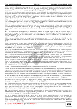 PROF. RICARDO DAMASCENO AGENTE − PF NOÇÕES DE DIREITO ADMINISTRATIVO 
XXVI – na celebração de contrato de programa com ente da Federação ou com entidade de sua administração 
indireta, para a prestação de serviços públicos de forma associada nos termos do autorizado em contrato de 
consórcio público ou em convênio de cooperação. (Incluído pela Lei nº 11.107, de 2005) 
XXVII - na contratação da coleta, processamento e comercialização de resíduos sólidos urbanos recicláveis ou 
reutilizáveis, em áreas com sistema de coleta seletiva de lixo, efetuados por associações ou cooperativas formadas 
exclusivamente por pessoas físicas de baixa renda reconhecidas pelo poder público como catadores de materiais 
recicláveis, com o uso de equipamentos compatíveis com as normas técnicas, ambientais e de saúde 
pública. (Redação dada pela Lei nº 11.445, de 2007). 
XXVIII – para o fornecimento de bens e serviços, produzidos ou prestados no País, que envolvam, cumulativamente, 
alta complexidade tecnológica e defesa nacional, mediante parecer de comissão especialmente designada pela 
autoridade máxima do órgão. (Incluído pela Lei nº 11.484, de 2007). 
XXIX – na aquisição de bens e contratação de serviços para atender aos contingentes militares das Forças Singulares 
brasileiras empregadas em operações de paz no exterior, necessariamente justificadas quanto ao preço e à 
escolha do fornecedor ou executante e ratificadas pelo Comandante da Força. (Incluído pela Lei nº 11.783, de 
2008). 
XXX - na contratação de instituição ou organização, pública ou privada, com ou sem fins lucrativos, para a 
prestação de serviços de assistência técnica e extensão rural no âmbito do Programa Nacional de Assistência 
Técnica e Extensão Rural na Agricultura Familiar e na Reforma Agrária, instituído por lei federal. (Incluído pela Lei nº 
12.188, de 2.010) Vigência 
XXXI - nas contratações visando ao cumprimento do disposto nos arts. 3o, 4o, 5o e 20 da Lei no 10.973, de 2 de 
dezembro de 2004, observados os princípios gerais de contratação dela constantes. (Incluído pela Lei nº 12.349, de 
2010) 
XXXII - na contratação em que houver transferência de tecnologia de produtos estratégicos para o Sistema Único 
de Saúde - SUS, no âmbito da Lei no 8.080, de 19 de setembro de 1990, conforme elencados em ato da direção 
nacional do SUS, inclusive por ocasião da aquisição destes produtos durante as etapas de absorção 
tecnológica. (Incluído pela Lei nº 12.715, de 2012) 
XXXIII - na contratação de entidades privadas sem fins lucrativos, para a implementação de cisternas ou outras 
tecnologias sociais de acesso à água para consumo humano e produção de alimentos, para beneficiar as famílias 
rurais de baixa renda atingidas pela seca ou falta regular de água. (Incluído pela Lei nº 12.873, de 2013) 
§ 1o Os percentuais referidos nos incisos I e II do caput deste artigo serão 20% (vinte por cento) para compras, obras 
e serviços contratados por consórcios públicos, sociedade de economia mista, empresa pública e por autarquia ou 
fundação qualificadas, na forma da lei, como Agências Executivas. (Incluído pela Lei nº 12.715, de 2012) 
§ 2o O limite temporal de criação do órgão ou entidade que integre a administração pública estabelecido no 
inciso VIII do caput deste artigo não se aplica aos órgãos ou entidades que produzem produtos estratégicos para o 
SUS, no âmbito da Lei no 8.080, de 19 de setembro de 1990, conforme elencados em ato da direção nacional do 
SUS. (Incluído pela Lei nº 12.715, de 2012) 
Art. 25. É inexigível a licitação quando houver inviabilidade de competição, em especial: 
I - para aquisição de materiais, equipamentos, ou gêneros que só possam ser fornecidos por produtor, empresa ou 
representante comercial exclusivo, vedada a preferência de marca, devendo a comprovação de exclusividade ser 
feita através de atestado fornecido pelo órgão de registro do comércio do local em que se realizaria a licitação ou 
a obra ou o serviço, pelo Sindicato, Federação ou Confederação Patronal, ou, ainda, pelas entidades equivalentes; 
II - para a contratação de serviços técnicos enumerados no art. 13 desta Lei, de natureza singular, com profissionais 
ou empresas de notória especialização, vedada a inexigibilidade para serviços de publicidade e divulgação; 
III - para contratação de profissional de qualquer setor artístico, diretamente ou através de empresário exclusivo, 
desde que consagrado pela crítica especializada ou pela opinião pública. 
§ 1o Considera-se de notória especialização o profissional ou empresa cujo conceito no campo de sua especialidade, 
decorrente de desempenho anterior, estudos, experiências, publicações, organização, aparelhamento, equipe 
técnica, ou de outros requisitos relacionados com suas atividades, permita inferir que o seu trabalho é essencial e 
indiscutivelmente o mais adequado à plena satisfação do objeto do contrato. 
§ 2o Na hipótese deste artigo e em qualquer dos casos de dispensa, se comprovado superfaturamento, respondem 
solidariamente pelo dano causado à Fazenda Pública o fornecedor ou o prestador de serviços e o agente público 
responsável, sem prejuízo de outras sanções legais cabíveis. 
Art. 26. As dispensas previstas nos §§ 2o e 4o do art. 17 e no inciso III e seguintes do art. 24, as situações de 
inexigibilidade referidas no art. 25, necessariamente justificadas, e o retardamento previsto no final do parágrafo 
único do art. 8o desta Lei deverão ser comunicados, dentro de 3 (três) dias, à autoridade superior, para ratificação e 
publicação na imprensa oficial, no prazo de 5 (cinco) dias, como condição para a eficácia dos atos. (Redação 
dada pela Lei nº 11.107, de 2005) 
O CURSO PERMANENTE que mais APROVA! 48 
 
