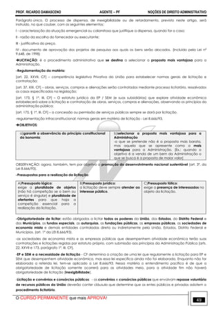 PROF. RICARDO DAMASCENO AGENTE − PF NOÇÕES DE DIREITO ADMINISTRATIVO 
Parágrafo único. O processo de dispensa, de inexigibilidade ou de retardamento, previsto neste artigo, será 
instruído, no que couber, com os seguintes elementos: 
I - caracterização da situação emergencial ou calamitosa que justifique a dispensa, quando for o caso; 
II - razão da escolha do fornecedor ou executante; 
III - justificativa do preço. 
IV - documento de aprovação dos projetos de pesquisa aos quais os bens serão alocados. (Incluído pela Lei nº 
9.648, de 1998) 
LICITAÇÃO: é o procedimento administrativo que se destina a selecionar a proposta mais vantajosa para a 
Administração. 
-Regulamentação da matéria: 
[art. 22, XXVII, CF] – competência legislativa Privativa da União para estabelecer normas gerais de licitação e 
contratação; 
[art. 37, XXI, CF] – obras, serviços, compras e alienações serão contratados mediante processo licitatório, ressalvados 
os casos especificados na legislação; 
[art. 173, § 1º, III, CF] – O estatuto jurídico da EP / SEM (e suas subsidiárias) que explore atividade econômica 
estabelecerá sobre a licitação e contratação de obras, serviços, compras e alienações, observando os princípios da 
administração pública; 
[art. 175, § 1º, III, CF] – a concessão ou permissão de serviços públicos sempre se dará por licitação. 
-regulamentação infraconstitucional: normas gerais em matéria de licitação - Lei 8.666/93. 
OBJETIVOS: 
a)garantir a observância do princípio constitucional 
da isonomia; 
b)selecionar a proposta mais vantajosa para a 
Administração 
-o que se pretende não é a proposta mais barata, 
mas aquela que se apresente como a mais 
vantajosa para a Administração. [Ex.: quando o 
objetivo é a venda de um bem da Administração o 
que se busca é a proposta de maior valor] 
OBSERVAÇÃO: agora, também, tem por objetivo a promoção do desenvolvimento nacional sustentável (art. 3º, da 
Lei 8.666/93). 
-Pressupostos para a realização da licitação: 
A)Pressuposto lógico: 
exige a pluralidade de objetos 
(não há competição se o bem ou 
serviço é singular) e pluralidade de 
ofertantes para que haja a 
competição essencial para a 
realização da licitação. 
B)Pressuposto jurídico: 
a licitação deve sempre atender ao 
interesse público. 
C)Pressuposto fático: 
exige a presença de interessados no 
objeto da licitação. 
-Obrigatoriedade de licitar: estão obrigados a licitar todos os poderes da União, dos Estados, do Distrito Federal e 
dos Municípios, os fundos especiais, as autarquias, as fundações públicas, as empresas públicas, as sociedades de 
economia mista e demais entidades controladas direta ou indiretamente pela União, Estados, Distrito Federal e 
Municípios. (art. 1º da LEI 8.666/93). 
-as sociedades de economia mista e as empresas públicas que desempenhem atividade econômica terão suas 
contratações e licitações regidas por estatuto próprio, com submissão aos princípios da Administração Pública [arts. 
22, XXVII e 173, parágrafo 1º, III, CF], 
-EP e SEM e a necessidade de licitação - CF determina a criação de uma lei que regulamente a licitação para EP e 
SEM que desempenhem atividade econômica, mas essa lei específica ainda não foi elaborada. Enquanto não for 
elaborada a referida lei, tem-se aplicado a Lei 8.666/93. Nessa matéria o entendimento pacífico é de que a 
obrigatoriedade de licitação somente ocorrerá para as atividades meio, para a atividade fim não haverá 
obrigatoriedade de licitação (inexigibilidade). 
-Licitação e convênios e consórcios públicos: - os convênios e consórcios públicos que envolvam repasse voluntário 
de recursos públicos da União deverão conter cláusula que determine que os entes públicos e privados adotem o 
procedimento licitatório. 
O CURSO PERMANENTE que mais APROVA! 49 
 
