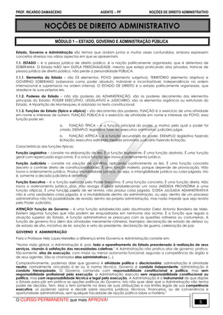 PROF. RICARDO DAMASCENO AGENTE − PF NOÇÕES DE DIREITO ADMINISTRATIVO 
NOÇÕES DE DIREITO ADMINISTRATIVO 
MÓDULO 1 – ESTADO, GOVERNO E ADMINISTRAÇÃO PÚBLICA 
Estado, Governo e Administração são termos que andam juntos e muitas vezes confundidos, embora expressem 
conceitos diversos nos vários aspectos em que se apresentam. 
1.1. ESTADO – é a pessoa jurídica de direito público, é a nação politicamente organizada, que é detentora de 
SOBERANIA. O Estado NÃO tem DUPLA PERSONALIDADE, mesmo que esteja praticando atos privados, trata-se de 
pessoa jurídica de direito público, não perde a personalidade PÚBLICA. 
1.1.1. Elementos do Estado – são 03 elementos: POVO (elemento subjetivo), TERRITÓRIO (elemento objetivo) e 
GOVERNO SOBERANO (soberania como poder absoluto, indivisível e incontrastável; independência na ordem 
internacional e supremacia na ordem interna). O ESTADO DE DIREITO é o estado politicamente organizado, que 
obedece às suas próprias leis. 
1.1.2. Poderes do Estado – não são poderes da ADMINISTRAÇÃO, são os poderes decorrentes dos elementos 
principais do Estado: PODER EXECUTIVO, LEGISLATIVO e JUDICIÁRIO, são os elementos orgânicos ou estruturais do 
Estado. A tripartição de Montesquieu é adotada no texto constitucional. 
1.1.3. Funções do Estado (típica e atípica) – são decorrentes dos poderes. FUNÇÃO é o exercício de uma atividade 
em nome e interesse de outrem. FUNÇÃO PÚBLICA é o exercício de atividade em nome e interesse do POVO, essa 
função pode ser: 
a. FUNÇÃO TÍPICA – é a função principal do poder, o motivo pelo qual o poder foi 
criado. EXEMPLO: legislativo fazer lei; executivo administrar; judiciário julgar. 
b. FUNÇÃO ATÍPICA – é a função secundária do poder. EXEMPLO: legislativo fazendo 
licitação; executivo editando medida provisória; judiciário fazendo licitação. 
Características das funções típicas: 
Função Legislativa – consiste na elaboração de leis. É a função legiferante. É uma função abstrata. É uma função 
geral com repercussão erga omnis. É a única função que inova o ordenamento jurídico. 
Função Judiciária – consiste na solução de conflitos, aplicando coativamente as leis. É uma função concreta 
(exceto o controle direto de constitucionalidade). É uma função indireta, porque depende de provocação. Não 
inova o ordenamento jurídico. Produz imutabilidade jurídica, ou seja, a intangibilidade jurídica ou coisa julgada, isto 
é, somente a decisão judiciária é definitiva. 
Função Executiva – é a função exercida pelo Poder Executivo. É uma função concreta. É uma função direta. Não 
inova o ordenamento jurídico, pois, não revoga o atual estabelecendo um novo (MEDIDA PROVISÓRIA é uma 
função atípica). É uma função capaz de ser revista, não produz coisa julgada. COISA JULGADA ADMINISTRATIVA 
não é uma verdadeira coisa julgada, é a imutabilidade dentro da administração, ou seja, dentro de um processo 
administrativo não há possibilidade de revisão dentro da própria administração, mas nada impede que seja revista 
pelo Poder Judiciário. 
ATENÇÃO! Função de Governo – é uma função estabelecida pelo doutrinador Celso Antonio Bandeira de Melo. 
Existem algumas funções que não podem ser enquadradas em nenhuma das acima. É a função que regula a 
atuação superior do Estado. A função administrativa se preocupa com as questões rotineiras ou costumeiras. A 
função de governo fica além das atividades meramente rotineiras. Exemplos: declaração de estado de defesa ou 
de estado de sítio, iniciativa de lei, sanção e veto do presidente, declaração de guerra, celebração de paz. 
GOVERNO X ADMINISTRAÇÃO 
Para o Professor Hely Lopes Meirelles a diferença entre Governo e Administração consiste em: 
“Numa visão global, a Administração é, pois, todo o aparelhamento do Estado preordenado à realização de seus 
serviços, visando à satisfação das necessidades coletivas." A Administração não pratica atos de governo; pratica, 
tão-somente, atos de execução, com maior ou menor autonomia funcional, segundo a competência do órgão e 
de seus agentes. São os chamados atos administrativos (...). 
Comparativamente, podemos dizer que governo é atividade política e discricionária; administração é atividade 
neutra, normalmente vinculada à lei ou à norma técnica. Governo é conduta independente; administração é 
conduta hierarquizada. O Governo comanda com responsabilidade constitucional e política, mas sem 
responsabilidade profissional pela execução; a Administração executa sem responsabilidade constitucional ou 
política, mas com responsabilidade técnica e legal pela execução. A Administração é o instrumental de que dispõe 
o Estado para pôr em prática as opções políticas do Governo. Isto não quer dizer que a Administração não tenha 
poder de decisão. Tem. Mas o tem somente na área de suas atribuições e nos limites legais de sua competência 
executiva, só podendo opinar e decidir sobre assuntos jurídicos, técnicos, financeiros, ou de conveniência e 
oportunidade administrativas, sem qualquer faculdade de opção política sobre a matéria.” 
O CURSO PERMANENTE que mais APROVA! 5 
 