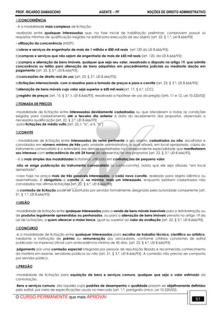 PROF. RICARDO DAMASCENO AGENTE − PF NOÇÕES DE DIREITO ADMINISTRATIVO 
1)CONCORRÊNCIA 
- é a modalidade mais complexa de licitação. 
-realizada entre quaisquer interessados que, na fase inicial de habilitação preliminar, comprovem possuir os 
requisitos mínimos de qualificação exigidos no edital para execução de seu objeto [art. 22, § 1.º, Lei 8.666/93] 
- utilização da concorrência (MSZP): 
a)obras e serviços de engenharia de mais de 1 milhão e 500 mil reais [art 120 da LEI 8.666/93]; 
b)compras e serviços que não sejam de engenharia de mais de 650 mil reais [art. 120, da LEI 8.666/93]; 
c)compra e alienação de bens imóveis, qualquer que seja seu valor, ressalvado o disposto no artigo 19, que admite 
concorrência ou leilão para alienação de bens adquiridos em procedimentos judiciais ou mediante dação em 
pagamento [art. 23, § 3.º, LEI 8.666/93]; 
d)concessões de direito real de uso [art. 23, § 3.º, LEI 8.666/93]; 
e)licitações internacionais, com a ressalva para a tomada de preços e para o convite [art. 23, § 3.º, LEI 8.666/93]; 
f)alienação de bens móveis cujo valor seja superior a 650 mil reais[art. 17, § 6.º, LCC]; 
g)registro de preços [art. 15, § 3.º, I, LEI 8.666/93], ressalvada a hipótese de uso do pregão [arts. 11 e 12, Lei 10.520/02] 
2)TOMADA DE PREÇOS 
-modalidade de licitação entre interessados devidamente cadastrados ou que atenderem a todas as condições 
exigidas para cadastramento até o terceiro dia anterior à data do recebimento das propostas, observada a 
necessária qualificação [art. 22, § 2.º, LEI 8.666/93] 
-para licitações de médio vulto [art. 23, I, “b”, e II, “b”] 
3)CONVITE 
- modalidade de licitação entre interessados do ramo pertinente a seu objeto, cadastrados ou não, escolhidos e 
convidados em número mínimo de três pela unidade administrativa, a qual afixará, em local apropriado, cópia do 
instrumento convocatório e o estenderá aos demais cadastrados na correspondente especialidade que manifestarem 
seu interesse com antecedência de até 24 horas da apresentação das propostas [art. 22, § 3.º, LEI 8.666/93]. 
- é a mais simples das modalidades licitatórias, utilizada em contratações de pequeno valor. 
-não se exige publicação do instrumento convocatório (a carta-convite), basta que ele seja afixado “em local 
apropriado”. 
-caso haja na praça mais de três possíveis interessados, a cada novo convite, realizado para objeto idêntico ou 
assemelhado, é obrigatório o convite a, no mínimo, mais um interessado, enquanto existirem cadastrados não 
convidados nas últimas licitações [art. 22, § 6.º, LEI 8.666/93] 
-a comissão de licitação pode ser substituída por servidor formalmente designado pela autoridade competente [art. 
51, § 1.º, LEI 8.666/93] 
4)LEILÃO 
-modalidade de licitação entre quaisquer interessados para a venda de bens móveis inservíveis para a Administração ou 
de produtos legalmente apreendidos ou penhorados, ou para a alienação de bens imóveis prevista no artigo 19 da 
Lei de Licitações, a quem oferecer o maior lance, igual ou superior ao valor da avaliação [art. 22, § 5.º, LEI 8.666/93]. 
5)CONCURSO 
-é a modalidade de licitação entre quaisquer interessados para escolha de trabalho técnico, científico ou artístico, 
mediante a instituição de prêmio ou remuneração aos vencedores, conforme critérios constantes de edital 
publicado na imprensa oficial com antecedência mínima de 45 dias. [art. 22, § 4.º, LEI 8.666/93] 
-julgamento por uma comissão especial integrada por pessoas de reputação ilibada e reconhecido conhecimento 
da matéria em exame, servidores públicos ou não [art. 51, § 5.º, LEI 8.666/93]. A comissão não precisa ser composta 
por servidor público. 
6)PREGÃO 
-modalidade de licitação para aquisição de bens e serviços comuns, qualquer que seja o valor estimado da 
contratação. 
-Bens e serviços comuns: são aqueles cujos padrões de desempenho e qualidade possam ser objetivamente definidos 
pelo edital, por meio de especificações usuais no mercado [art. 1.º, parágrafo único, Lei 10.520/02]. 
O CURSO PERMANENTE que mais APROVA! 51 
 