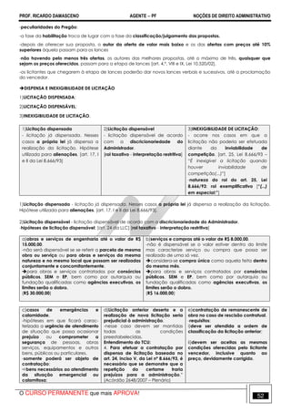 PROF. RICARDO DAMASCENO AGENTE − PF NOÇÕES DE DIREITO ADMINISTRATIVO 
-peculiaridades do Pregão: 
-a fase da habilitação troca de lugar com a fase da classificação/julgamento das propostas. 
-depois de oferecer sua proposta, o autor da oferta de valor mais baixo e os das ofertas com preços até 10% 
superiores àquela passam para os lances 
-não havendo pelo menos três ofertas, os autores das melhores propostas, até o máximo de três, quaisquer que 
sejam os preços oferecidos, passam para a etapa de lances [art. 4,º, VIII e IX, Lei 10.520/02]. 
-os licitantes que chegarem à etapa de lances poderão dar novos lances verbais e sucessivos, até a proclamação 
do vencedor. 
DISPENSA E INEXIGIBILIDADE DE LICITAÇÃO 
1)LICITAÇÃO DISPENSADA; 
2)LICITAÇÃO DISPENSÁVEL; 
3)INEXIGIBILIDADE DE LICITAÇÃO. 
1)Licitação dispensada 
- licitação já dispensada. Nesses 
casos a própria lei já dispensa a 
realização da licitação. Hipótese 
utilizada para alienações. [art. 17, I 
e II da Lei 8.666/93] 
2)Licitação dispensável 
- licitação dispensável de acordo 
com a discricionariedade do 
Administrador. 
[rol taxativo - interpretação restritiva] 
3)INEXIGIBILIDADE DE LICITAÇÃO: 
- ocorre nos casos em que a 
licitação não poderia ser efetuada 
diante da inviabilidade de 
competição. [art. 25, Lei 8.666/93 – 
“É inexigível a licitação quando 
houver inviabilidade de 
competição(...)”] 
-natureza do rol do art. 25, Lei 
8.666/93: rol exemplificativo [“(...) 
em especial:”] 
1)Licitação dispensada - licitação já dispensada. Nesses casos a própria lei já dispensa a realização da licitação. 
Hipótese utilizada para alienações. [art. 17, I e II da Lei 8.666/93]. 
2)Licitação dispensável - licitação dispensável de acordo com a discricionariedade do Administrador. 
-hipóteses de licitação dispensável: [art. 24 da LLC] [rol taxativo - interpretação restritiva] 
a)obras e serviços de engenharia até o valor de R$ 
15.000,00. 
-não será dispensável se se referir a parcela de mesma 
obra ou serviço ou para obras e serviços da mesma 
natureza e no mesmo local que possam ser realizadas 
conjuntamente e concomitantemente. 
para obras e serviços contratados por consórcios 
públicos, SEM e EP, bem como por autarquia ou 
fundação qualificadas como agências executivas, os 
limites serão o dobro. 
(R$ 30.000,00) 
b)serviços e compras até o valor de R$ 8.000,00. 
-não é dispensável se o valor estiver dentro do limite 
mas caracterize serviço ou compra que possa ser 
realizado de uma só vez. 
considera-se compra única como aquela feita dentro 
do mesmo mês. 
para obras e serviços contratados por consórcios 
públicos, SEM e EP, bem como por autarquia ou 
fundação qualificadas como agências executivas, os 
limites serão o dobro. 
(R$ 16.000,00) 
c)casos de emergências e 
calamidade. 
-hipóteses em que ficará carac-terizada 
a urgência de atendimento 
de situação que possa ocasionar 
prejuízo ou comprometer a 
segurança de pessoas, obras 
serviços, equipamentos e outros 
bens, públicos ou particulares. 
-somente poderá ser objeto de 
contratação: 
bens necessários ao atendimento 
da situação emergencial ou 
calamitosa; 
d)Licitação anterior deserta e a 
realização de nova licitação seria 
prejudicial à administração. 
-nesse caso devem ser mantidas 
todas as condições 
preestabelecidas. 
Entendimento do TCU: 
4. Para efetuar a contratação por 
dispensa de licitação baseada no 
art. 24, inciso V, da Lei nº 8.666/93, é 
necessário que se demonstre que a 
repetição do certame traria 
prejuízos para a administração.” 
(Acórdão 2648/2007 – Plenário) 
e)contratação de remanescente de 
obra no caso de rescisão contratual. 
-requisitos: 
i)deve ser atendida a ordem de 
classificação da licitação anterior; 
ii)devem ser aceitas as mesmas 
condições oferecidas pelo licitante 
vencedor, inclusive quanto ao 
preço, devidamente corrigido. 
O CURSO PERMANENTE que mais APROVA! 52 
 