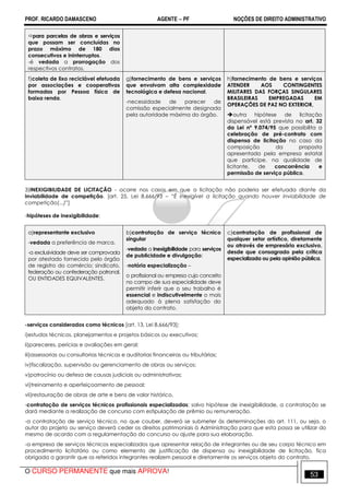 PROF. RICARDO DAMASCENO AGENTE − PF NOÇÕES DE DIREITO ADMINISTRATIVO 
para parcelas de obras e serviços 
que possam ser concluídas no 
prazo máximo de 180 dias 
consecutivos e ininterruptos. 
-é vedada a prorrogação dos 
respectivos contratos. 
f)coleta de lixo reciclável efetuada 
por associações e cooperativas 
formadas por Pessoa física de 
baixa renda. 
g)fornecimento de bens e serviços 
que envolvam alta complexidade 
tecnológica e defesa nacional. 
-necessidade de parecer de 
comissão especialmente designada 
pela autoridade máxima do órgão. 
h)fornecimento de bens e serviços 
ATENDER AOS CONTINGENTES 
MILITARES DAS FORÇAS SINGULARES 
BRASILEIRAS EMPREGADAS EM 
OPERAÇÕES DE PAZ NO EXTERIOR, 
outra hipótese de licitação 
dispensável está prevista no art. 32 
da Lei nº 9.074/95 que possibilita a 
celebração de pré-contrato com 
dispensa de licitação no caso da 
composição da proposta 
apresentada pela empresa estatal 
que participe, na qualidade de 
licitante, de concorrência e 
permissão de serviço público. 
3)INEXIGIBILIDADE DE LICITAÇÃO - ocorre nos casos em que a licitação não poderia ser efetuada diante da 
inviabilidade de competição. [art. 25, Lei 8.666/93 – “É inexigível a licitação quando houver inviabilidade de 
competição(...)”] 
-hipóteses de inexigibilidade: 
a)representante exclusivo 
-vedada a preferência de marca. 
-a exclusividade deve ser comprovada 
por atestado fornecido pelo órgão 
de registro do comércio; sindicato, 
federação ou confederação patronal, 
OU ENTIDADES EQUIVALENTES. 
b)contratação de serviço técnico 
singular 
-vedada a inexigibilidade para serviços 
de publicidade e divulgação; 
-notória especialização – 
o profissional ou empresa cujo conceito 
no campo de sua especialidade deve 
permitir inferir que o seu trabalho é 
essencial e indiscutivelmente o mais 
adequado à plena satisfação do 
objeto do contrato. 
c)contratação de profissional de 
qualquer setor artístico, diretamente 
ou através de empresário exclusivo, 
desde que consagrado pela crítica 
especializada ou pela opinião pública. 
-serviços considerados como técnicos [art. 13, Lei 8.666/93]: 
i)estudos técnicos, planejamentos e projetos básicos ou executivos; 
ii)pareceres, perícias e avaliações em geral; 
iii)assessorias ou consultorias técnicas e auditorias financeiras ou tributárias; 
iv)fiscalização, supervisão ou gerenciamento de obras ou serviços; 
v)patrocínio ou defesa de causas judiciais ou administrativas; 
vi)treinamento e aperfeiçoamento de pessoal; 
vii)restauração de obras de arte e bens de valor histórico. 
-contratação de serviços técnicos profissionais especializadas: salvo hipótese de inexigibilidade, a contratação se 
dará mediante a realização de concurso com estipulação de prêmio ou remuneração. 
-a contratação de serviço técnico, no que couber, deverá se submeter às determinações do art. 111, ou seja, o 
autor do projeto ou serviço deverá ceder os direitos patrimoniais à Administração para que esta possa se utilizar do 
mesmo de acordo com a regulamentação do concurso ou ajuste para sua elaboração. 
-a empresa de serviços técnicos especializados que apresentar relação de integrantes ou de seu corpo técnico em 
procedimento licitatório ou como elemento de justificação de dispensa ou inexigibilidade de licitação, fica 
obrigada a garantir que os referidos integrantes realizem pessoal e diretamente os serviços objeto do contrato. 
O CURSO PERMANENTE que mais APROVA! 53 
 