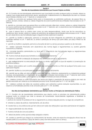 PROF. RICARDO DAMASCENO AGENTE − PF NOÇÕES DE DIREITO ADMINISTRATIVO 
Seção II 
Dos Atos de Improbidade Administrativa que Causam Prejuízo ao Erário 
Art. 10. Constitui ato de improbidade administrativa que causa lesão ao erário qualquer ação ou omissão, dolosa ou 
culposa, que enseje perda patrimonial, desvio, apropriação, malbaratamento ou dilapidação dos bens ou haveres 
das entidades referidas no art. 1º desta lei, e notadamente: 
I - facilitar ou concorrer por qualquer forma para a incorporação ao patrimônio particular, de pessoa física ou 
jurídica, de bens, rendas, verbas ou valores integrantes do acervo patrimonial das entidades mencionadas no art. 1º 
desta lei; 
II - permitir ou concorrer para que pessoa física ou jurídica privada utilize bens, rendas, verbas ou valores integrantes 
do acervo patrimonial das entidades mencionadas no art. 1º desta lei, sem a observância das formalidades legais 
ou regulamentares aplicáveis à espécie; 
III - doar à pessoa física ou jurídica bem como ao ente despersonalizado, ainda que de fins educativos ou 
assistências, bens, rendas, verbas ou valores do patrimônio de qualquer das entidades mencionadas no art. 1º desta 
lei, sem observância das formalidades legais e regulamentares aplicáveis à espécie; 
IV - permitir ou facilitar a alienação, permuta ou locação de bem integrante do patrimônio de qualquer das 
entidades referidas no art. 1º desta lei, ou ainda a prestação de serviço por parte delas, por preço inferior ao de 
mercado; 
V - permitir ou facilitar a aquisição, permuta ou locação de bem ou serviço por preço superior ao de mercado; 
VI - realizar operação financeira sem observância das normas legais e regulamentares ou aceitar garantia 
insuficiente ou inidônea; 
VII - conceder benefício administrativo ou fiscal sem a observância das formalidades legais ou regulamentares 
aplicáveis à espécie; 
VIII - frustrar a licitude de processo licitatório ou dispensá-lo indevidamente; 
IX - ordenar ou permitir a realização de despesas não autorizadas em lei ou regulamento; 
X - agir negligentemente na arrecadação de tributo ou renda, bem como no que diz respeito à conservação do 
patrimônio público; 
XI - liberar verba pública sem a estrita observância das normas pertinentes ou influir de qualquer forma para a sua 
aplicação irregular; 
XII - permitir, facilitar ou concorrer para que terceiro se enriqueça ilicitamente; 
XIII - permitir que se utilize, em obra ou serviço particular, veículos, máquinas, equipamentos ou material de qualquer 
natureza, de propriedade ou à disposição de qualquer das entidades mencionadas no art. 1° desta lei, bem como 
o trabalho de servidor público, empregados ou terceiros contratados por essas entidades. 
XIV – celebrar contrato ou outro instrumento que tenha por objeto a prestação de serviços públicos por meio da 
gestão associada sem observar as formalidades previstas na lei; (Incluído pela Lei nº 11.107, de 2005) 
XV – celebrar contrato de rateio de consórcio público sem suficiente e prévia dotação orçamentária, ou sem 
observar as formalidades previstas na lei. (Incluído pela Lei nº 11.107, de 2005) 
Seção III 
Dos Atos de Improbidade Administrativa que Atentam Contra os Princípios da Administração Pública 
Art. 11. Constitui ato de improbidade administrativa que atenta contra os princípios da administração pública 
qualquer ação ou omissão que viole os deveres de honestidade, imparcialidade, legalidade, e lealdade às 
instituições, e notadamente: 
I - praticar ato visando fim proibido em lei ou regulamento ou diverso daquele previsto, na regra de competência; 
II - retardar ou deixar de praticar, indevidamente, ato de ofício; 
III - revelar fato ou circunstância de que tem ciência em razão das atribuições e que deva permanecer em segredo; 
IV - negar publicidade aos atos oficiais; 
V - frustrar a licitude de concurso público; 
VI - deixar de prestar contas quando esteja obrigado a fazê-lo; 
VII - revelar ou permitir que chegue ao conhecimento de terceiro, antes da respectiva divulgação oficial, teor de 
medida política ou econômica capaz de afetar o preço de mercadoria, bem ou serviço. 
O CURSO PERMANENTE que mais APROVA! 56 
 