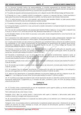 PROF. RICARDO DAMASCENO AGENTE − PF NOÇÕES DE DIREITO ADMINISTRATIVO 
Art. 16. Havendo fundados indícios de responsabilidade, a comissão representará ao Ministério Público ou à 
procuradoria do órgão para que requeira ao juízo competente a decretação do seqüestro dos bens do agente ou 
terceiro que tenha enriquecido ilicitamente ou causado dano ao patrimônio público. 
§ 1º O pedido de sequestro será processado de acordo com o disposto nos arts. 822 e 825 do Código de Processo Civil. 
§ 2° Quando for o caso, o pedido incluirá a investigação, o exame e o bloqueio de bens, contas bancárias e 
aplicações financeiras mantidas pelo indiciado no exterior, nos termos da lei e dos tratados internacionais. 
Art. 17. A ação principal, que terá o rito ordinário, será proposta pelo Ministério Público ou pela pessoa jurídica 
interessada, dentro de trinta dias da efetivação da medida cautelar. 
§ 1º É vedada a transação, acordo ou conciliação nas ações de que trata o caput. 
§ 2º A Fazenda Pública, quando for o caso, promoverá as ações necessárias à complementação do ressarcimento 
do patrimônio público. 
§ 3o No caso de a ação principal ter sido proposta pelo Ministério Público, aplica-se, no que couber, o disposto no § 
3o do art. 6o da Lei no 4.717, de 29 de junho de 1965. (Redação dada pela Lei nº 9.366, de 1996) 
§ 4º O Ministério Público, se não intervir no processo como parte, atuará obrigatoriamente, como fiscal da lei, sob 
pena de nulidade. 
§ 5o A propositura da ação prevenirá a jurisdição do juízo para todas as ações posteriormente intentadas que 
possuam a mesma causa de pedir ou o mesmo objeto. (Incluído pela Medida provisória nº 2.180-35, de 2001) 
§ 6o A ação será instruída com documentos ou justificação que contenham indícios suficientes da existência do ato 
de improbidade ou com razões fundamentadas da impossibilidade de apresentação de qualquer dessas provas, 
observada a legislação vigente, inclusive as disposições inscritas nos arts. 16 a 18 do Código de Processo Civil. 
(Incluído pela Medida Provisória nº 2.225-45, de 2001) 
§ 7o Estando a inicial em devida forma, o juiz mandará autuá-la e ordenará a notificação do requerido, para 
oferecer manifestação por escrito, que poderá ser instruída com documentos e justificações, dentro do prazo de 
quinze dias. (Incluído pela Medida Provisória nº 2.225-45, de 2001) 
§ 8o Recebida a manifestação, o juiz, no prazo de trinta dias, em decisão fundamentada, rejeitará a ação, se 
convencido da inexistência do ato de improbidade, da improcedência da ação ou da inadequação da via eleita. 
(Incluído pela Medida Provisória nº 2.225-45, de 2001) 
§ 9o Recebida a petição inicial, será o réu citado para apresentar contestação. (Incluído pela Medida Provisória nº 
2.225-45, de 2001) 
§ 10. Da decisão que receber a petição inicial, caberá agravo de instrumento. (Incluído pela Medida Provisória nº 
2.225-45, de 2001) 
§ 11. Em qualquer fase do processo, reconhecida a inadequação da ação de improbidade, o juiz extinguirá o 
processo sem julgamento do mérito. (Incluído pela Medida Provisória nº 2.225-45, de 2001) 
§ 12. Aplica-se aos depoimentos ou inquirições realizadas nos processos regidos por esta Lei o disposto no art. 221, 
caput e § 1o, do Código de Processo Penal. (Incluído pela Medida Provisória nº 2.225-45, de 2001) 
Art. 18. A sentença que julgar procedente ação civil de reparação de dano ou decretar a perda dos bens havidos 
ilicitamente determinará o pagamento ou a reversão dos bens, conforme o caso, em favor da pessoa jurídica 
prejudicada pelo ilícito. 
CAPÍTULO VI 
Das Disposições Penais 
Art. 19. Constitui crime a representação por ato de improbidade contra agente público ou terceiro beneficiário, 
quando o autor da denúncia o sabe inocente. 
Pena: detenção de seis a dez meses e multa. 
Parágrafo único. Além da sanção penal, o denunciante está sujeito a indenizar o denunciado pelos danos 
materiais, morais ou à imagem que houver provocado. 
Art. 20. A perda da função pública e a suspensão dos direitos políticos só se efetivam com o trânsito em julgado da 
sentença condenatória. 
Parágrafo único. A autoridade judicial ou administrativa competente poderá determinar o afastamento do agente 
público do exercício do cargo, emprego ou função, sem prejuízo da remuneração, quando a medida se fizer 
necessária à instrução processual. 
O CURSO PERMANENTE que mais APROVA! 58 
 