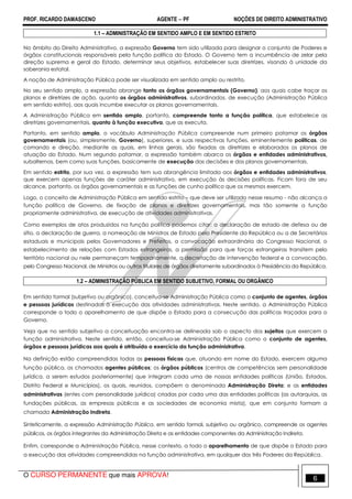 PROF. RICARDO DAMASCENO AGENTE − PF NOÇÕES DE DIREITO ADMINISTRATIVO 
1.1 – ADMINISTRAÇÃO EM SENTIDO AMPLO E EM SENTIDO ESTRITO 
No âmbito do Direito Administrativo, a expressão Governo tem sido utilizada para designar o conjunto de Poderes e 
órgãos constitucionais responsáveis pela função política do Estado. O Governo tem a incumbência de zelar pela 
direção suprema e geral do Estado, determinar seus objetivos, estabelecer suas diretrizes, visando à unidade da 
soberania estatal. 
A noção de Administração Pública pode ser visualizada em sentido amplo ou restrito. 
No seu sentido amplo, a expressão abrange tanto os órgãos governamentais (Governo), aos quais cabe traçar os 
planos e diretrizes de ação, quanto os órgãos administrativos, subordinados, de execução (Administração Pública 
em sentido estrito), aos quais incumbe executar os planos governamentais. 
A Administração Pública em sentido amplo, portanto, compreende tanto a função política, que estabelece as 
diretrizes governamentais, quanto à função executiva, que as executa. 
Portanto, em sentido amplo, o vocábulo Administração Pública compreende num primeiro patamar os órgãos 
governamentais (ou, simplesmente, Governo), superiores, e suas respectivas funções, eminentemente políticas, de 
comando e direção, mediante as quais, em linhas gerais, são fixadas as diretrizes e elaborados os planos de 
atuação do Estado. Num segundo patamar, a expressão também abarca os órgãos e entidades administrativos, 
subalternos, bem como suas funções, basicamente de execução das decisões e dos planos governamentais. 
Em sentido estrito, por sua vez, a expressão tem sua abrangência limitada aos órgãos e entidades administrativos, 
que exercem apenas funções de caráter administrativo, em execução às decisões políticas. Ficam fora de seu 
alcance, portanto, os órgãos governamentais e as funções de cunho político que os mesmos exercem. 
Logo, o conceito de Administração Pública em sentido estrito – que deve ser utilizado nesse resumo - não alcança a 
função política de Governo, de fixação de planos e diretrizes governamentais, mas tão somente a função 
propriamente administrativa, de execução de atividades administrativas. 
Como exemplos de atos produzidos na função política podemos citar: a declaração de estado de defesa ou de 
sítio, a declaração de guerra, a nomeação de Ministros de Estado pelo Presidente da República ou a de Secretários 
estaduais e municipais pelos Governadores e Prefeitos, a convocação extraordinária do Congresso Nacional, o 
estabelecimento de relações com Estados estrangeiros, a permissão para que forças estrangeiras transitem pelo 
território nacional ou nele permaneçam temporariamente, a decretação de intervenção federal e a convocação, 
pelo Congresso Nacional, de Ministros ou outros titulares de órgãos diretamente subordinados à Presidência da República. 
1.2 – ADMINISTRAÇÃO PÚBLICA EM SENTIDO SUBJETIVO, FORMAL OU ORGÂNICO 
Em sentido formal (subjetivo ou orgânico), conceitua-se Administração Pública como o conjunto de agentes, órgãos 
e pessoas jurídicas destinadas à execução das atividades administrativas. Neste sentido, a Administração Pública 
corresponde a todo o aparelhamento de que dispõe o Estado para a consecução das políticas traçadas para o 
Governo. 
Veja que no sentido subjetivo a conceituação encontra-se delineada sob o aspecto dos sujeitos que exercem a 
função administrativa. Neste sentido, então, conceitua-se Administração Pública como o conjunto de agentes, 
órgãos e pessoas jurídicas aos quais é atribuído o exercício da função administrativa. 
Na definição estão compreendidas todas as pessoas físicas que, atuando em nome do Estado, exercem alguma 
função pública, os chamados agentes públicos; os órgãos públicos (centros de competências sem personalidade 
jurídica, a serem estudos posteriormente) que integram cada uma de nossas entidades políticas (União, Estados, 
Distrito Federal e Municípios), os quais, reunidos, compõem a denominada Administração Direta; e as entidades 
administrativas (entes com personalidade jurídica) criadas por cada uma das entidades políticas (as autarquias, as 
fundações públicas, as empresas públicas e as sociedades de economia mista), que em conjunto formam a 
chamada Administração Indireta. 
Sinteticamente, a expressão Administração Pública, em sentido formal, subjetivo ou orgânico, compreende os agentes 
públicos, os órgãos integrantes da Administração Direta e as entidades componentes da Administração Indireta. 
Enfim, corresponde a Administração Pública, nesse contexto, a todo o aparelhamento de que dispõe o Estado para 
a execução das atividades compreendidas na função administrativa, em qualquer dos três Poderes da República. 
O CURSO PERMANENTE que mais APROVA! 6 
 