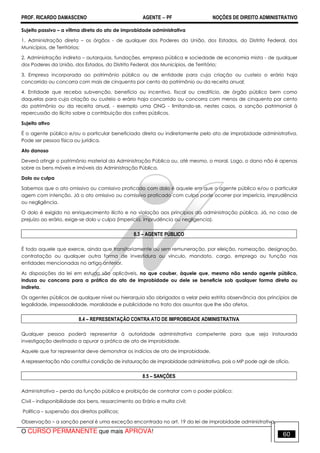 PROF. RICARDO DAMASCENO AGENTE − PF NOÇÕES DE DIREITO ADMINISTRATIVO 
Sujeito passivo – a vítima direta do ato de improbidade administrativa 
1. Administração direta – os órgãos - de qualquer dos Poderes da União, dos Estados, do Distrito Federal, dos 
Municípios, de Territórios; 
2. Administração indireta – autarquias, fundações, empresa pública e sociedade de economia mista - de qualquer 
dos Poderes da União, dos Estados, do Distrito Federal, dos Municípios, de Território; 
3. Empresa incorporada ao patrimônio público ou de entidade para cuja criação ou custeio o erário haja 
concorrido ou concorra com mais de cinquenta por cento do patrimônio ou da receita anual; 
4. Entidade que receba subvenção, benefício ou incentivo, fiscal ou creditício, de órgão público bem como 
daquelas para cuja criação ou custeio o erário haja concorrido ou concorra com menos de cinquenta por cento 
do patrimônio ou da receita anual, - exemplo uma ONG - limitando-se, nestes casos, a sanção patrimonial à 
repercussão do ilícito sobre a contribuição dos cofres públicos. 
Sujeito ativo 
É o agente público e/ou o particular beneficiado direta ou indiretamente pelo ato de improbidade administrativa. 
Pode ser pessoa física ou jurídica. 
Ato danoso 
Deverá atingir o patrimônio material da Administração Pública ou, até mesmo, o moral. Logo, o dano não é apenas 
sobre os bens móveis e imóveis da Administração Pública. 
Dolo ou culpa 
Sabemos que o ato omissivo ou comissivo praticado com dolo é aquele em que o agente público e/ou o particular 
agem com intenção. Já o ato omissivo ou comissivo praticado com culpa pode ocorrer por imperícia, imprudência 
ou negligência. 
O dolo é exigido no enriquecimento ilícito e na violação aos princípios da administração pública. Já, no caso de 
prejuízo ao erário, exige-se dolo u culpa (imperícia, imprudência ou negligencia). 
8.3 – AGENTE PÚBLICO 
É todo aquele que exerce, ainda que transitoriamente ou sem remuneração, por eleição, nomeação, designação, 
contratação ou qualquer outra forma de investidura ou vínculo, mandato, cargo, emprego ou função nas 
entidades mencionadas no artigo anterior. 
As disposições da lei em estudo são aplicáveis, no que couber, àquele que, mesmo não sendo agente público, 
induza ou concorra para a prática do ato de improbidade ou dele se beneficie sob qualquer forma direta ou 
indireta. 
Os agentes públicos de qualquer nível ou hierarquia são obrigados a velar pela estrita observância dos princípios de 
legalidade, impessoalidade, moralidade e publicidade no trato dos assuntos que lhe são afetos. 
8.4 – REPRESENTAÇÃO CONTRA ATO DE IMPROBIDADE ADMINISTRATIVA 
Qualquer pessoa poderá representar à autoridade administrativa competente para que seja instaurada 
investigação destinada a apurar a prática de ato de improbidade. 
Aquele que for representar deve demonstrar os indícios de ato de improbidade. 
A representação não constitui condição de instauração de improbidade administrativa, pois o MP pode agir de oficio. 
8.5 – SANÇÕES 
Administrativa – perda da função pública e proibição de contratar com o poder público; 
Civil – indisponibilidade dos bens, ressarcimento ao Erário e multa civil; 
Política – suspensão dos direitos políticos; 
Observação – a sanção penal é uma exceção encontrada no art. 19 da lei de improbidade administrativa. 
O CURSO PERMANENTE que mais APROVA! 60 
 