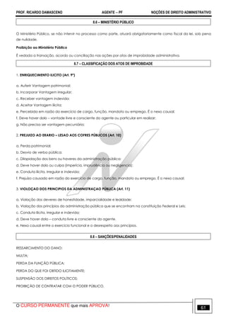 PROF. RICARDO DAMASCENO AGENTE − PF NOÇÕES DE DIREITO ADMINISTRATIVO 
8.6 – MINISTÉRIO PÚBLICO 
O Ministério Público, se não intervir no processo como parte, atuará obrigatoriamente como fiscal da lei, sob pena 
de nulidade. 
Proibição ao Ministério Público 
É vedada a transação, acordo ou conciliação nas ações por atos de improbidade administrativa. 
8.7 – CLASSIFICAÇÃO DOS ATOS DE IMPROBIDADE 
1. ENRIQUECIMENTO ILICITO (Art. 9º) 
a. Auferir Vantagem patrimonial; 
b. Incorporar Vantagem irregular; 
c. Receber vantagem indevida; 
d. Aceitar Vantagem ilícita; 
e. Percebida em razão do exercício de cargo, função, mandato ou emprego. É o nexo causal; 
f. Deve haver dolo – vontade livre e consciente do agente ou particular em realizar; 
g. Não precisa ser vantagem pecuniária; 
2. PREJUIZO AO ERARIO – LESAO AOS COFRES PÚBLICOS (Art. 10) 
a. Perda patrimonial; 
b. Desvio de verba pública; 
c. Dilapidação dos bens ou haveres da administração pública; 
d. Deve haver dolo ou culpa (imperícia, imprudência ou negligencia); 
e. Conduta ilícita, irregular e indevida; 
f. Prejuízo causado em razão do exercício de cargo, função, mandato ou emprego. É o nexo causal; 
3. VIOLOÇAO DOS PRINCIPIOS DA ADMINISTRAÇAO PÚBLICA (Art. 11) 
a. Violação dos deveres de honestidade, imparcialidade e lealdade; 
b. Violação dos princípios da administração pública que se encontram na constituição Federal e Leis; 
c. Conduta ilícita, irregular e indevida; 
d. Deve haver dolo – conduta livre e consciente do agente. 
e. Nexo causal entre o exercício funcional e o desrespeito aos princípios. 
8.8 – SANÇÕES/PENALIDADES 
RESSARCIMENTO DO DANO; 
MULTA; 
PERDA DA FUNÇÃO PÚBLICA; 
PERDA DO QUE FOI OBTIDO ILICITAMENTE; 
SUSPENSÃO DOS DIREITOS POLÍTICOS; 
PROIBIÇÃO DE CONTRATAR COM O PODER PÚBLICO. 
O CURSO PERMANENTE que mais APROVA! 61 
 