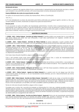 PROF. RICARDO DAMASCENO AGENTE − PF NOÇÕES DE DIREITO ADMINISTRATIVO 
Declaração de bens 
A posse e o exercício de agente público ficam condicionados à apresentação de declaração dos bens e valores 
que compõem o seu patrimônio privado, a fim de ser arquivada no serviço de pessoal competente. 
Imprescritibilidade das ações de ressarcimento ao erário 
As ações civis de ressarcimento ao Erário são imprescritíveis. Afirma a Constituição: 
“Art. 37 (...) 
§ 5º A lei estabelecerá os prazos de prescrição para ilícitos praticados por qualquer agente, servidor ou não, que 
causem prejuízos ao erário, ressalvadas as respectivas ações de ressarcimento”. 
Sanção penal 
É uma exceção na ação civil política de improbidade administrativa. Constitui crime a representação por ato de 
improbidade contra agente público ou terceiro beneficiário, quando o autor da denúncia o sabe inocente. Pena: 
detenção de seis a dez meses e multa. Além da sanção penal, o denunciante está sujeito a indenizar o denunciado 
pelos danos materiais, morais ou à imagem que houver provocado. 
QUESTÔES DE CONCURSOS 
1. (CESPE - 2013 - Polícia Federal - Escrivão da Polícia Federal) O servidor público que revelar fato ou circunstância 
que tenha ciência em razão das suas atribuições, e que deva permanecer em segredo, comete ato de 
improbidade administrativa. 
2. (CESPE - 2013 - Polícia Federal - Escrivão da Polícia Federal) As penas aplicadas a quem comete ato de 
improbidade não podem ser cumuladas, uma vez que estaria o servidor sendo punido duas vezes pelo mesmo ato. 
3. (CESPE - 2013 - Polícia Federal - Delegado de Polícia) Um servidor público federal dispensou licitação fora das 
hipóteses previstas em lei, o que motivou o MP a ajuizar ação de improbidade administrativa, imputando ao servidor 
a conduta prevista no art. 10, inc. VIII, da Lei n.º 8.429/1993, segundo o qual constitui ato de improbidade 
administrativa qualquer ação ou omissão, dolosa ou culposa, que enseje perda patrimonial, desvio, apropriação, 
malbaratamento ou dilapidação dos bens públicos, notadamente o ato que frustrar a licitude de processo licitatório 
ou dispensá-lo indevidamente. 
Com base nessa situação hipotética, julgue os itens que se seguem. 
Caso o MP também ajuíze ação penal contra o servidor, pelo mesmo fato, a ação de improbidade ficará 
sobrestada até a prolação da sentença penal a fim de se evitar bis in idem. 
4. (CESPE - 2013 - Polícia Federal - Delegado de Polícia) Na hipótese de sentença condenatória, o juiz poderá, de 
acordo com a gravidade do fato, aplicar ao servidor pena de multa e deixar de aplicar - lhe a suspensão de direitos 
políticos, ambas previstas em lei. 
5. (CESPE - 2013 - Polícia Federal - Delegado de Polícia) Caso o MP não tivesse ajuizado a referida ação, qualquer 
cidadão poderia ter ajuizado ação de improbidade subsidiária. 
6. (CESPE - 2012 - Polícia Federal - Agente da Polícia Federal) Se o suposto autor do ato alegar que não tinha 
conhecimento prévio da ilicitude, o ato de improbidade restará afastado, por ser o desconhecimento da norma 
motivo para afastá-lo. 
7. (CESPE - 2004 - Polícia Federal - Escrivão da Polícia Federal - Nacional) Em razão de seu cargo, um escrivão de polícia 
federal soube que, na semana que vem, será realizada uma operação voltada à prisão de integrantes de uma quadrilha 
ligada à pratica de descaminho. Apesar de saber que tal fato deveria ser mantido em sigilo, o referido escrivão revelou o 
local e a hora da operação a um jornalista, de modo a possibilitar cobertura jornalística ao vivo das prisões. 
Tendo em vista essa situação hipotética, julgue os itens a seguir. 
Considere que o motivo de o escrivão ter revelado as informações foi o fato de o referido jornalista ter-lhe pago 
dinheiro para ser avisado, com antecedência, de operações policiais que provavelmente despertariam interesse da 
opinião pública. Nessa situação, o escrivão teria praticado ato de improbidade administrativa punível com sanções 
entre as quais estão a perda da função pública, a perda do dinheiro recebido do jornalista, a suspensão temporária 
de direitos políticos e o pagamento de multa civil. 
8. (CESPE - 2004 - Polícia Federal - Escrivão da Polícia Federal - Regional) Pratica ato de improbidade administrativa 
que importa enriquecimento ilícito um escrivão da polícia federal que, durante o exercício do cargo, adquire 
imóveis e veículos cujo valor seja desproporcional à evolução do seu patrimônio e da sua renda. 
GABARITOS 
1 - C 2 - E 3 - E 4 - C 5 - E 6 - E 7 - C 8 - C 
O CURSO PERMANENTE que mais APROVA! 63 
 