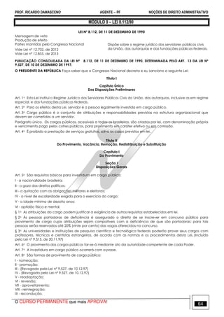 PROF. RICARDO DAMASCENO AGENTE − PF NOÇÕES DE DIREITO ADMINISTRATIVO 
MÓDULO 9 – LEI 8.112/90 
LEI Nº 8.112, DE 11 DE DEZEMBRO DE 1990 
Mensagem de veto 
Produção de efeito 
Partes mantidas pelo Congresso Nacional 
Vide Lei nº 12.702, de 2012 
Vide Lei nº 12.855, de 2013 
Dispõe sobre o regime jurídico dos servidores públicos civis 
da União, das autarquias e das fundações públicas federais. 
PUBLICAÇÃO CONSOLIDADA DA LEI Nº 8.112, DE 11 DE DEZEMBRO DE 1990, DETERMINADA PELO ART. 13 DA LEI Nº 
9.527, DE 10 DE DEZEMBRO DE 1997. 
O PRESIDENTE DA REPÚBLICA Faço saber que o Congresso Nacional decreta e eu sanciono a seguinte Lei: 
Título I 
Capítulo Único 
Das Disposições Preliminares 
Art. 1o Esta Lei institui o Regime Jurídico dos Servidores Públicos Civis da União, das autarquias, inclusive as em regime 
especial, e das fundações públicas federais. 
Art. 2o Para os efeitos desta Lei, servidor é a pessoa legalmente investida em cargo público. 
Art. 3o Cargo público é o conjunto de atribuições e responsabilidades previstas na estrutura organizacional que 
devem ser cometidas a um servidor. 
Parágrafo único. Os cargos públicos, acessíveis a todos os brasileiros, são criados por lei, com denominação própria 
e vencimento pago pelos cofres públicos, para provimento em caráter efetivo ou em comissão. 
Art. 4o É proibida a prestação de serviços gratuitos, salvo os casos previstos em lei. 
Título II 
Do Provimento, Vacância, Remoção, Redistribuição e Substituição 
Capítulo I 
Do Provimento 
Seção I 
Disposições Gerais 
Art. 5o São requisitos básicos para investidura em cargo público: 
I - a nacionalidade brasileira; 
II - o gozo dos direitos políticos; 
III - a quitação com as obrigações militares e eleitorais; 
IV - o nível de escolaridade exigido para o exercício do cargo; 
V - a idade mínima de dezoito anos; 
VI - aptidão física e mental. 
§ 1o As atribuições do cargo podem justificar a exigência de outros requisitos estabelecidos em lei. 
§ 2o Às pessoas portadoras de deficiência é assegurado o direito de se inscrever em concurso público para 
provimento de cargo cujas atribuições sejam compatíveis com a deficiência de que são portadoras; para tais 
pessoas serão reservadas até 20% (vinte por cento) das vagas oferecidas no concurso. 
§ 3o As universidades e instituições de pesquisa científica e tecnológica federais poderão prover seus cargos com 
professores, técnicos e cientistas estrangeiros, de acordo com as normas e os procedimentos desta Lei. (Incluído 
pela Lei nº 9.515, de 20.11.97) 
Art. 6o O provimento dos cargos públicos far-se-á mediante ato da autoridade competente de cada Poder. 
Art. 7o A investidura em cargo público ocorrerá com a posse. 
Art. 8o São formas de provimento de cargo público: 
I - nomeação; 
II - promoção; 
III - (Revogado pela Lei nº 9.527, de 10.12.97) 
IV - (Revogado pela Lei nº 9.527, de 10.12.97) 
V - readaptação; 
VI - reversão; 
VII - aproveitamento; 
VIII - reintegração; 
IX - recondução. 
O CURSO PERMANENTE que mais APROVA! 64 
 