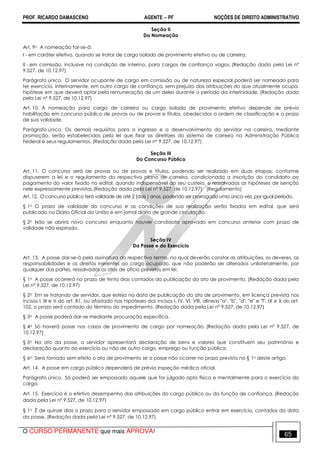 PROF. RICARDO DAMASCENO AGENTE − PF NOÇÕES DE DIREITO ADMINISTRATIVO 
Seção II 
Da Nomeação 
Art. 9o A nomeação far-se-á: 
I - em caráter efetivo, quando se tratar de cargo isolado de provimento efetivo ou de carreira; 
II - em comissão, inclusive na condição de interino, para cargos de confiança vagos. (Redação dada pela Lei nº 
9.527, de 10.12.97) 
Parágrafo único. O servidor ocupante de cargo em comissão ou de natureza especial poderá ser nomeado para 
ter exercício, interinamente, em outro cargo de confiança, sem prejuízo das atribuições do que atualmente ocupa, 
hipótese em que deverá optar pela remuneração de um deles durante o período da interinidade. (Redação dada 
pela Lei nº 9.527, de 10.12.97) 
Art. 10. A nomeação para cargo de carreira ou cargo isolado de provimento efetivo depende de prévia 
habilitação em concurso público de provas ou de provas e títulos, obedecidos a ordem de classificação e o prazo 
de sua validade. 
Parágrafo único. Os demais requisitos para o ingresso e o desenvolvimento do servidor na carreira, mediante 
promoção, serão estabelecidos pela lei que fixar as diretrizes do sistema de carreira na Administração Pública 
Federal e seus regulamentos. (Redação dada pela Lei nº 9.527, de 10.12.97) 
Seção III 
Do Concurso Público 
Art. 11. O concurso será de provas ou de provas e títulos, podendo ser realizado em duas etapas, conforme 
dispuserem a lei e o regulamento do respectivo plano de carreira, condicionada a inscrição do candidato ao 
pagamento do valor fixado no edital, quando indispensável ao seu custeio, e ressalvadas as hipóteses de isenção 
nele expressamente previstas.(Redação dada pela Lei nº 9.527, de 10.12.97) (Regulamento) 
Art. 12. O concurso público terá validade de até 2 (dois ) anos, podendo ser prorrogado uma única vez, por igual período. 
§ 1o O prazo de validade do concurso e as condições de sua realização serão fixados em edital, que será 
publicado no Diário Oficial da União e em jornal diário de grande circulação. 
§ 2o Não se abrirá novo concurso enquanto houver candidato aprovado em concurso anterior com prazo de 
validade não expirado. 
Seção IV 
Da Posse e do Exercício 
Art. 13. A posse dar-se-á pela assinatura do respectivo termo, no qual deverão constar as atribuições, os deveres, as 
responsabilidades e os direitos inerentes ao cargo ocupado, que não poderão ser alterados unilateralmente, por 
qualquer das partes, ressalvados os atos de ofício previstos em lei. 
§ 1o A posse ocorrerá no prazo de trinta dias contados da publicação do ato de provimento. (Redação dada pela 
Lei nº 9.527, de 10.12.97) 
§ 2o Em se tratando de servidor, que esteja na data de publicação do ato de provimento, em licença prevista nos 
incisos I, III e V do art. 81, ou afastado nas hipóteses dos incisos I, IV, VI, VIII, alíneas a, b, d, e e f, IX e X do art. 
102, o prazo será contado do término do impedimento. (Redação dada pela Lei nº 9.527, de 10.12.97) 
§ 3o A posse poderá dar-se mediante procuração específica. 
§ 4o Só haverá posse nos casos de provimento de cargo por nomeação. (Redação dada pela Lei nº 9.527, de 
10.12.97) 
§ 5o No ato da posse, o servidor apresentará declaração de bens e valores que constituem seu patrimônio e 
declaração quanto ao exercício ou não de outro cargo, emprego ou função pública. 
§ 6o Será tornado sem efeito o ato de provimento se a posse não ocorrer no prazo previsto no § 1o deste artigo. 
Art. 14. A posse em cargo público dependerá de prévia inspeção médica oficial. 
Parágrafo único. Só poderá ser empossado aquele que for julgado apto física e mentalmente para o exercício do 
cargo. 
Art. 15. Exercício é o efetivo desempenho das atribuições do cargo público ou da função de confiança. (Redação 
dada pela Lei nº 9.527, de 10.12.97) 
§ 1o É de quinze dias o prazo para o servidor empossado em cargo público entrar em exercício, contados da data 
da posse. (Redação dada pela Lei nº 9.527, de 10.12.97) 
O CURSO PERMANENTE que mais APROVA! 65 
 