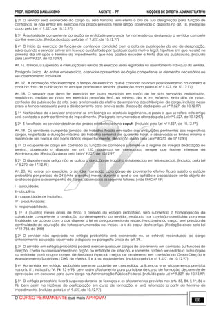 PROF. RICARDO DAMASCENO AGENTE − PF NOÇÕES DE DIREITO ADMINISTRATIVO 
§ 2o O servidor será exonerado do cargo ou será tornado sem efeito o ato de sua designação para função de 
confiança, se não entrar em exercício nos prazos previstos neste artigo, observado o disposto no art. 18. (Redação 
dada pela Lei nº 9.527, de 10.12.97) 
§ 3o À autoridade competente do órgão ou entidade para onde for nomeado ou designado o servidor compete 
dar-lhe exercício. (Redação dada pela Lei nº 9.527, de 10.12.97) 
§ 4o O início do exercício de função de confiança coincidirá com a data de publicação do ato de designação, 
salvo quando o servidor estiver em licença ou afastado por qualquer outro motivo legal, hipótese em que recairá no 
primeiro dia útil após o término do impedimento, que não poderá exceder a trinta dias da publicação. (Incluído 
pela Lei nº 9.527, de 10.12.97) 
Art. 16. O início, a suspensão, a interrupção e o reinício do exercício serão registrados no assentamento individual do servidor. 
Parágrafo único. Ao entrar em exercício, o servidor apresentará ao órgão competente os elementos necessários ao 
seu assentamento individual. 
Art. 17. A promoção não interrompe o tempo de exercício, que é contado no novo posicionamento na carreira a 
partir da data de publicação do ato que promover o servidor. (Redação dada pela Lei nº 9.527, de 10.12.97) 
Art. 18. O servidor que deva ter exercício em outro município em razão de ter sido removido, redistribuído, 
requisitado, cedido ou posto em exercício provisório terá, no mínimo, dez e, no máximo, trinta dias de prazo, 
contados da publicação do ato, para a retomada do efetivo desempenho das atribuições do cargo, incluído nesse 
prazo o tempo necessário para o deslocamento para a nova sede. (Redação dada pela Lei nº 9.527, de 10.12.97) 
§ 1o Na hipótese de o servidor encontrar-se em licença ou afastado legalmente, o prazo a que se refere este artigo 
será contado a partir do término do impedimento. (Parágrafo renumerado e alterado pela Lei nº 9.527, de 10.12.97) 
§ 2o É facultado ao servidor declinar dos prazos estabelecidos no caput. (Incluído pela Lei nº 9.527, de 10.12.97) 
Art. 19. Os servidores cumprirão jornada de trabalho fixada em razão das atribuições pertinentes aos respectivos 
cargos, respeitada a duração máxima do trabalho semanal de quarenta horas e observados os limites mínimo e 
máximo de seis horas e oito horas diárias, respectivamente. (Redação dada pela Lei nº 8.270, de 17.12.91) 
§ 1o O ocupante de cargo em comissão ou função de confiança submete-se a regime de integral dedicação ao 
serviço, observado o disposto no art. 120, podendo ser convocado sempre que houver interesse da 
Administração. (Redação dada pela Lei nº 9.527, de 10.12.97) 
§ 2o O disposto neste artigo não se aplica a duração de trabalho estabelecida em leis especiais. (Incluído pela Lei 
nº 8.270, de 17.12.91) 
Art. 20. Ao entrar em exercício, o servidor nomeado para cargo de provimento efetivo ficará sujeito a estágio 
probatório por período de 24 (vinte e quatro) meses, durante o qual a sua aptidão e capacidade serão objeto de 
avaliação para o desempenho do cargo, observados os seguinte fatores: (vide EMC nº 19) 
I - assiduidade; 
II - disciplina; 
III - capacidade de iniciativa; 
IV - produtividade; 
V- responsabilidade. 
§ 1o 4 (quatro) meses antes de findo o período do estágio probatório, será submetida à homologação da 
autoridade competente a avaliação do desempenho do servidor, realizada por comissão constituída para essa 
finalidade, de acordo com o que dispuser a lei ou o regulamento da respectiva carreira ou cargo, sem prejuízo da 
continuidade de apuração dos fatores enumerados nos incisos I a V do caput deste artigo. (Redação dada pela Lei 
nº 11.784, de 2008 
§ 2o O servidor não aprovado no estágio probatório será exonerado ou, se estável, reconduzido ao cargo 
anteriormente ocupado, observado o disposto no parágrafo único do art. 29. 
§ 3o O servidor em estágio probatório poderá exercer quaisquer cargos de provimento em comissão ou funções de 
direção, chefia ou assessoramento no órgão ou entidade de lotação, e somente poderá ser cedido a outro órgão 
ou entidade para ocupar cargos de Natureza Especial, cargos de provimento em comissão do Grupo-Direção e 
Assessoramento Superiores - DAS, de níveis 6, 5 e 4, ou equivalentes. (Incluído pela Lei nº 9.527, de 10.12.97) 
§ 4o Ao servidor em estágio probatório somente poderão ser concedidas as licenças e os afastamentos previstos 
nos arts. 81, incisos I a IV, 94, 95 e 96, bem assim afastamento para participar de curso de formação decorrente de 
aprovação em concurso para outro cargo na Administração Pública Federal. (Incluído pela Lei nº 9.527, de 10.12.97) 
§ 5o O estágio probatório ficará suspenso durante as licenças e os afastamentos previstos nos arts. 83, 84, § 1o, 86 e 
96, bem assim na hipótese de participação em curso de formação, e será retomado a partir do término do 
impedimento. (Incluído pela Lei nº 9.527, de 10.12.97) 
O CURSO PERMANENTE que mais APROVA! 66 
 
