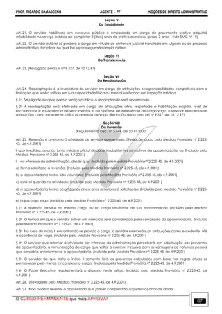 PROF. RICARDO DAMASCENO AGENTE − PF NOÇÕES DE DIREITO ADMINISTRATIVO 
Seção V 
Da Estabilidade 
Art. 21. O servidor habilitado em concurso público e empossado em cargo de provimento efetivo adquirirá 
estabilidade no serviço público ao completar 2 (dois) anos de efetivo exercício. (prazo 3 anos - vide EMC nº 19) 
Art. 22. O servidor estável só perderá o cargo em virtude de sentença judicial transitada em julgado ou de processo 
administrativo disciplinar no qual lhe seja assegurada ampla defesa. 
Seção VI 
Da Transferência 
Art. 23. (Revogado pela Lei nº 9.527, de 10.12.97) 
Seção VII 
Da Readaptação 
Art. 24. Readaptação é a investidura do servidor em cargo de atribuições e responsabilidades compatíveis com a 
limitação que tenha sofrido em sua capacidade física ou mental verificada em inspeção médica. 
§ 1o Se julgado incapaz para o serviço público, o readaptando será aposentado. 
§ 2o A readaptação será efetivada em cargo de atribuições afins, respeitada a habilitação exigida, nível de 
escolaridade e equivalência de vencimentos e, na hipótese de inexistência de cargo vago, o servidor exercerá suas 
atribuições como excedente, até a ocorrência de vaga.(Redação dada pela Lei nº 9.527, de 10.12.97) 
Seção VIII 
Da Reversão 
(Regulamento Dec. nº 3.644, de 30.11.2000) 
Art. 25. Reversão é o retorno à atividade de servidor aposentado: (Redação dada pela Medida Provisória nº 2.225- 
45, de 4.9.2001) 
I - por invalidez, quando junta médica oficial declarar insubsistentes os motivos da aposentadoria; ou (Incluído pela 
Medida Provisória nº 2.225-45, de 4.9.2001) 
II - no interesse da administração, desde que: (Incluído pela Medida Provisória nº 2.225-45, de 4.9.2001) 
a) tenha solicitado a reversão; (Incluído pela Medida Provisória nº 2.225-45, de 4.9.2001) 
b) a aposentadoria tenha sido voluntária; (Incluído pela Medida Provisória nº 2.225-45, de 4.9.2001) 
c) estável quando na atividade; (Incluído pela Medida Provisória nº 2.225-45, de 4.9.2001) 
d) a aposentadoria tenha ocorrido nos cinco anos anteriores à solicitação; (Incluído pela Medida Provisória nº 2.225- 
45, de 4.9.2001) 
e) haja cargo vago. (Incluído pela Medida Provisória nº 2.225-45, de 4.9.2001) 
§ 1o A reversão far-se-á no mesmo cargo ou no cargo resultante de sua transformação. (Incluído pela Medida 
Provisória nº 2.225-45, de 4.9.2001) 
§ 2o O tempo em que o servidor estiver em exercício será considerado para concessão da aposentadoria. (Incluído 
pela Medida Provisória nº 2.225-45, de 4.9.2001) 
§ 3o No caso do inciso I, encontrando-se provido o cargo, o servidor exercerá suas atribuições como excedente, até 
a ocorrência de vaga. (Incluído pela Medida Provisória nº 2.225-45, de 4.9.2001) 
§ 4o O servidor que retornar à atividade por interesse da administração perceberá, em substituição aos proventos 
da aposentadoria, a remuneração do cargo que voltar a exercer, inclusive com as vantagens de natureza pessoal 
que percebia anteriormente à aposentadoria. (Incluído pela Medida Provisória nº 2.225-45, de 4.9.2001) 
§ 5o O servidor de que trata o inciso II somente terá os proventos calculados com base nas regras atuais se 
permanecer pelo menos cinco anos no cargo. (Incluído pela Medida Provisória nº 2.225-45, de 4.9.2001) 
§ 6o O Poder Executivo regulamentará o disposto neste artigo. (Incluído pela Medida Provisória nº 2.225-45, de 
4.9.2001) 
Art. 26. (Revogado pela Medida Provisória nº 2.225-45, de 4.9.2001) 
Art. 27. Não poderá reverter o aposentado que já tiver completado 70 (setenta) anos de idade. 
O CURSO PERMANENTE que mais APROVA! 67 
 