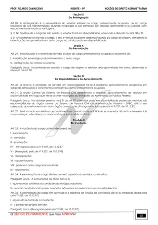 PROF. RICARDO DAMASCENO AGENTE − PF NOÇÕES DE DIREITO ADMINISTRATIVO 
Seção IX 
Da Reintegração 
Art. 28. A reintegração é a reinvestidura do servidor estável no cargo anteriormente ocupado, ou no cargo 
resultante de sua transformação, quando invalidada a sua demissão por decisão administrativa ou judicial, com 
ressarcimento de todas as vantagens. 
§ 1o Na hipótese de o cargo ter sido extinto, o servidor ficará em disponibilidade, observado o disposto nos arts. 30 e 31. 
§ 2o Encontrando-se provido o cargo, o seu eventual ocupante será reconduzido ao cargo de origem, sem direito à 
indenização ou aproveitado em outro cargo, ou, ainda, posto em disponibilidade. 
Seção X 
Da Recondução 
Art. 29. Recondução é o retorno do servidor estável ao cargo anteriormente ocupado e decorrerá de: 
I - inabilitação em estágio probatório relativo a outro cargo; 
II - reintegração do anterior ocupante. 
Parágrafo único. Encontrando-se provido o cargo de origem, o servidor será aproveitado em outro, observado o 
disposto no art. 30. 
Seção XI 
Da Disponibilidade e do Aproveitamento 
Art. 30. O retorno à atividade de servidor em disponibilidade far-se-á mediante aproveitamento obrigatório em 
cargo de atribuições e vencimentos compatíveis com o anteriormente ocupado. 
Art. 31. O órgão Central do Sistema de Pessoal Civil determinará o imediato aproveitamento de servidor em 
disponibilidade em vaga que vier a ocorrer nos órgãos ou entidades da Administração Pública Federal. 
Parágrafo único. Na hipótese prevista no § 3o do art. 37, o servidor posto em disponibilidade poderá ser mantido sob 
responsabilidade do órgão central do Sistema de Pessoal Civil da Administração Federal - SIPEC, até o seu 
adequado aproveitamento em outro órgão ou entidade. (Parágrafo incluído pela Lei nº 9.527, de 10.12.97) 
Art. 32. Será tornado sem efeito o aproveitamento e cassada a disponibilidade se o servidor não entrar em exercício 
no prazo legal, salvo doença comprovada por junta médica oficial. 
Capítulo II 
Da Vacância 
Art. 33. A vacância do cargo público decorrerá de: 
I - exoneração; 
II - demissão; 
III - promoção; 
IV - (Revogado pela Lei nº 9.527, de 10.12.97) 
V - (Revogado pela Lei nº 9.527, de 10.12.97) 
VI - readaptação; 
VII - aposentadoria; 
VIII - posse em outro cargo inacumulável; 
IX - falecimento. 
Art. 34. A exoneração de cargo efetivo dar-se-á a pedido do servidor, ou de ofício. 
Parágrafo único. A exoneração de ofício dar-se-á: 
I - quando não satisfeitas as condições do estágio probatório; 
II - quando, tendo tomado posse, o servidor não entrar em exercício no prazo estabelecido. 
Art. 35. A exoneração de cargo em comissão e a dispensa de função de confiança dar-se-á: (Redação dada pela 
Lei nº 9.527, de 10.12.97) 
I - a juízo da autoridade competente; 
II - a pedido do próprio servidor. 
Parágrafo único. (Revogado pela Lei nº 9.527, de 10.12.97) 
O CURSO PERMANENTE que mais APROVA! 68 
 